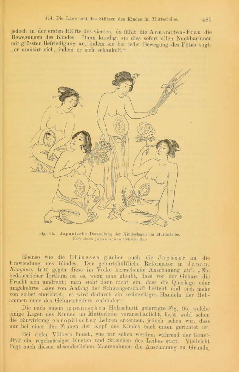 jedoch in der ersten Hälfte des vierten, da fühlt die Annamiten-Frau die Bewegungen des Kindes. Dann kündigt sie dies sofort allen Nachbarinnen mit grösster Befriedigung an, indem sie bei jeder Bewegung des Fötus sagt: „er amüsirt sich, indem er sich schaukelt.“ l'ig. 95. Japanische Darstellung der Kindeslagen im Mutterleibe. (Nach einem japanischen Holzschnitte.) Ebenso wie die Chinesen glauben auch die Japaner an die Umwendung des Kindes, Der geburtshülfliehe Reformator in Japan, Kangcnua, tritt gegen diese im Volke herrschende Anschauung auf: „Ein bedauerlicher Irrthum ist es, wenn man glaubt, dass vor der Geburt die Frucht sich umdreht; man sieht dann nicht ein, dass die Querlage oder umgekehrte Lage von Anfang der Schwangerschaft besteht und sich mehr von selbst einrichtet; es wird dadurch ein rechtzeitiges Handeln der Heb- ammen oder des Geburtshelfers verhindert.“ Die nach einem japanischen Holzschnitt gefertigte Fig. 95. welche einige Lagen des Kindes im Mutterleibe veranschaulicht, lässt wohl schon die Einwirkung europäischer Lehren erkennen, jedoch sehen wir, dass nur bei einer der Frauen der Kopf des Kindes nach unten gerichtet ist. Bei vielen Völkern findet, wie wir sehen werden, während der Gravi- dität ein regelmässiges Kneten und Streichen des Leibes statt. Vielleicht liegt auch diesen absonderlichen Maassnahmen die Anschauung zu Grunde.