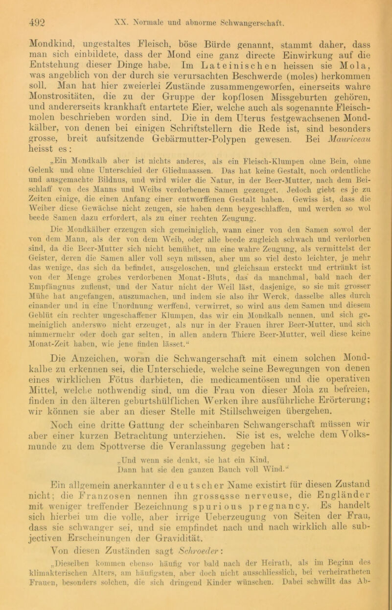 Mondkind, ungestaltes Fleisch, böse Bürde genannt, stammt daher, dass man sich einbildete, dass der Mond eine ganz directe Einwirkung auf die Entstehung dieser Dinge habe. Im Lateinischen heissen sie Mola, was angeblich von der durch sie verursachten Beschwerde (moles) herkommen soll. Man hat hier zweierlei Zustände zusammengeworfen, einerseits wahre Monstrositäten, die zu der Gruppe der kopflosen Missgeburten gehören, und andererseits krankhaft entartete Eier, welche auch als sogenannte Fleisch- molen beschrieben worden sind. Die in dem Uterus festgewachsenen Mond- kälber, von denen bei einigen Schriftstellern die Bede ist, sind besonders grosse, breit aufsitzende Gebärmutter-Polypen gewesen. Bei Mauriceau heisst es: „Ein Mondkalb aber ist nichts anderes, als ein Fleisch-Klumpen ohne Bein, ohne Gelenk und ohne Unterschied der Gliedmaassen. Das hat keine Gestalt, noch ordentliche und ausgemachte Bildnus, und wird wider die Natur, in der Beer-Mutter, nach dem Bei- schlaff von des Manns und Weibs verdorbenen Samen gezeuget. Jedoch giebt es je zu Zeiten einige, die einen Anfang einer entworffenen Gestalt haben. Gewiss ist, dass die Weiber diese Gewächse nicht zeugen, sie haben denn beygesehlaffen, und werden so wol beede Samen dazu erfordert, als zu einer rechten Zeugung. Die Mondkälber erzeugen sich gemeiniglich, wann einer von den Samen sowol der von dem Mann, als der von dem Weib, oder alle beede zugleich schwach und verdorben sind, da die Beer-Mutter sich nicht bemühet, um eine wahre Zeugung, als vermittelst der Geister, deren die Samen aller voll seyn müssen, aber um so viel desto leichter, je mehr das wenige, das sich da befindet, ausgeloschen, und gleichsam ersteckt und ertränkt ist von der Menge grobes verdorbenen Monat-Bluts, das’ da manchmal, bald nach der Empfängnus zufieust, und der Natur nicht der Weil last, dasjenige, so sie mit grosser Mühe hat angefangen, auszumachen, und indem sie also ihr Werck, dasselbe alles durch einander und in eine Unordnung werffend, verwirret, so wird aus dem Samen und diesem Geblüt ein rechter ungeschaffener Klumpen, das wir ein Mondkalb nennen, und sich ge- meiniglich anderswo nicht erzeuget , als nur in der Frauen ihrer Beer-Mutter, und sich nimmermehr oder doch gar selten, in allen andern Thiere Beer-Mutter, weil diese keine Monat-Zeit haben, wie jene finden lasset.“ Die Anzeichen, woran die Schwangerschaft mit einem solchen Mond- kalbe zu erkennen sei, die Unterschiede, welche seine Bewegungen von denen eines wirklichen Fötus darbieten, die medicamentösen und die operativen Mittel, welche nothwendig sind, um die Frau von dieser Mola zu befreien, finden in den älteren geburtshülfliehen Werken ihre ausführliche Erörterung; wir können sie aber an dieser Stelle mit Stillschweigen übergehen. Noch eine dritte Gattung der scheinbaren Schwangerschaft müssen wir aber einer kurzen Betrachtung unterziehen. Sie ist es, welche dem Volks- munde zu dem Spottverse die Veranlassung gegeben hat: „Und wenn sie denkt, sie hat ein Kind, Dann hat sie den ganzen Bauch voll Wind.“ Ein allgemein anerkannter d eut sch er Name existirt für diesen Zustand nicht; die Franzosen nennen ihn grossasse nerveuse, die Engländer mit weniger treffender Bezeichnung spurious pregnancy. Es handelt sich hierbei um die volle, aber irrige Ueberzeugung von Seiten der Frau, dass sie schwanger sei, und sie empfindet nach und nach wirklich alle sub- jectiven Erscheinungen der Gravidität. Von diesen Zuständen sagt Schroeder: „Dieselben kommen ebenso häufig vor bald nach der Heirath, als im Beginn des klimakterischen Alters, am häufigsten, aber doch nicht ausschliesslich, bei verlieiratheten Frauen, besonders solchen, die sich dringend Kinder wünschen. Dabei schwillt das Ab-