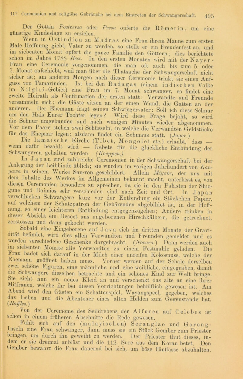 Der Göttin Postversa oder Presa opferte die Römerin, um eine günstige Kindeslage zu erzielen. 4Y enn in O s t i n d i e n zu Madras eine Frau ihrem Manne zum ersten Male Hoffnung giebt, \ ater zu werden, so stellt er ein Freudenfest an, und im siebenten Monat opfert die ganze Familie den Göttern 5 dies berichtete schon im Jahre 1 {&S Pest. In den ersten Monaten wird mit der N ay e r - Frau eine Geiemonie vorgenommen, die man oft auch bis zum 5. oder 1. Monat aufschiebt, weil man über die Tbatsache der Schwangerschaft nicht sicher ist; am anderen Morgen nach dieser Ceremonie trinkt sie einen Auf- guss von Tamarinden. Ist bei den Badagas (einem indischen Volke im R i 1 g i r i - Gebiet) eine Frau im {. Monat schwanger, so findet eine zweite Heirath als Confirmation der ersten statt: Verwandte und Freunde veisammeln sich, die Gäste sitzen an der einen Wand, die Gatten an der anderen. Der Ehemann fragt seinen Schwiegervater: Soll ich diese Schnur um den Hals Eurer Tochter legen? Wird diese Frage bejaht, so wird die Schnur umgebunden und nach wenigen Minuten wieder abgenommen. Vor dem Paare stehen zwei Schüsseln, in welche die Verwandten Geldstücke für das Ehepaar legen; alsdann findet ein Schmaus statt. (Jagor.) Die lamaische Kirche (Tibet, Mongolei etc.) erlaubt, dass — wenn dafiii bezahlt wird Gebete für die glückliche Entbindung der Schwangeren gehalten werden. (Koeppen.) In Japan sind zahlreiche Ceremonien in der Schwangerschaft bei der Anlegung der Leibbinde üblich; sie wurden im vorigen Jahrhundert von Kan- gawa in seinem Werke San-ron geschildert. Allein Miyake, der uns mit dem Inhalte des Werkes im Allgemeinen bekannt macht, unterlässt es, von diesen Ceremonien besonders zu sprechen, da sie in den Palästen der Shio- gune und Daimios sehr verschieden sind nach Zeit und Ort, In Japan verschlucken Schwangere kurz vor der Entbindung ein Stückchen Papier, auf welchem der Schutzpatron der Gebärenden abgebildet ist, in der Hoff- nung, so einer leichteren Entbindung entgegenzugehen; Andere trinken in dieser Absicht ein Decoct aus ungeborenen Hirschkälbern, die getrocknet, zerstossen und dann gekocht werden. Sobald eine Eingeborene auf Java sich im dritten Monate der Gravi- dität befindet, wird dies allen Verwandten und Freunden gemeldet und es werden verschiedene Geschenke dargebracht. (JSovara.) Dann werden auch im siebenten Monate alle Verwandten zu einem Festmahle geladen. Die Frau badet sich darauf in der Milch einer unreifen Kokosnuss, welche der Ehemann geöffnet haben muss. Vorher werden auf der Schale derselben zwei schöne Figuren, eine männliche und eine weibliche, eingegraben, damit (h.e Schwangere dieselben betrachte und ein schönes Kind zur Welt bringe. Sie zieht nun ein neues Kleid an und verschenkt das alte an eine ihrer Mitfrauen, welche ihr bei diesen Vorrichtungen behülflicli gewesen ist. Am Abend wird den Gästen ein Schattenspiel, Wayangspeel, gegeben, welches das Leben und die Abenteuer eines alten Helden zum Gegenstände hat. {Raffles.) Von der Ceremonie des Seildrehens der Alfuren auf Celebes ist schon in einem früheren Abschnitte die Rede gewesen. Fühlt sich auf den (malayi sehen) Seranglao und Gorong- Inseln eine Frau schwanger, dann muss sie ein Stück Gember zum Priester bringen, um durch ihn geweiht zu werden. Der Priester thut dieses, in- dem er sie dreimal anbläst und die 112. Sure aus dem Koran betet. Den Gember bewahrt die Frau dauernd bei sich, um böse Einflüsse abzuhalten.