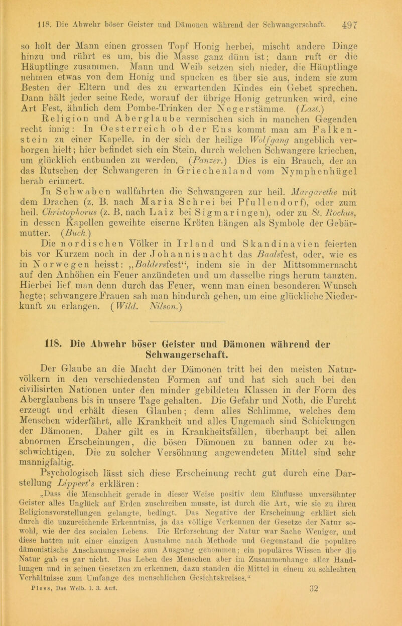 so holt der Mann einen grossen Topf Honig herbei, mischt andere Dinge hinzu und rührt es um, bis die Masse ganz dünn ist; dann ruft er die Häuptlinge zusammen. Mann und Weib setzen sich nieder, die Häuptlinge nehmen etwas von dem Honig und spucken es über sie aus, indem sie zum Besten der Eltern und des zu erwartenden Kindes ein Gebet sprechen. Dann hält jeder seine Rede, worauf der übrige Honig getrunken wird, eine Art Fest, ähnlich dem Pombe-Trinken der Neger Stämme. (Last.) Religion und Aberglaube vermischen sich in manchen Gegenden recht innig: In Oesterreich ob der Ens kommt man am Falken- stein zu einer Kapelle, in der sich der heilige Wolf gang angeblich ver- borgen hielt; hier befindet sich ein Stein, durch welchen Schwangere kriechen, um glücklich entbunden zu werden. (Panzer.) Dies is ein Brauch, der an das Rutschen der Schwangeren in Griechenland vom Nymphenhügel herab erinnert. In Schwaben wallfahrten die Schwangeren zur heil. Margarethe mit dem Drachen (z. B. nach Maria Schrei bei Pfullendorf), oder zum heil. Christophorus (z. B. nach Laiz bei Sigmaringen), oder zu St. Rochus, in dessen Kapellen geweihte eiserne Kröten hängen als Symbole der Gebär- mutter. (Buck.) Die nordischen Völker in Irland und Skandinavien feierten bis vor Kurzem noch in der Johannis nacht das Baals fest, oder, wie es in Norwegen heisst: ,,Baldersfestu, indem sie in der Mittsommernacht auf den Anhöhen ein Feuer anzündeten und um dasselbe rings herum tanzten. Hierbei lief man denn durch das Feuer, wenn man einen besonderen Wunsch hegte; schwangere Frauen sah man hindurch gehen, um eine glückliche Nieder- kunft zu erlangen. (Wild. Nilson.) 118. Die Abwehr böser Geister und Dämonen während der Schwangerschaft. Der Glaube an die Macht der Dämonen tritt bei den meisten Natur- völkern in den verschiedensten Formen auf und hat sich auch bei den civilisirten Nationen unter den minder gebildeten Klassen in der Form des Aberglaubens bis in unsere Tage gehalten. Die Gefahr und Noth, die Furcht erzeugt und erhält diesen Glauben; denn alles Schlimme, welches dem Menschen widerfährt, alle Krankheit und alles Ungemach sind Schickungen der Dämonen. Daher gilt es in Krankheitsfällen, überhaupt bei allen abnormen Erscheinungen, die bösen Dämonen zu bannen oder zu be- schwichtigen. Die zu solcher Versöhnung angewendeten Mittel sind sehr mannigfaltig. Psychologisch lässt sich diese Erscheinung recht gut durch eine Dar- stellung Lipjpert's erklären: „Dass die Menschheit gerade in dieser Weise positiv dem Einflüsse unversöhnter Geister alles Unglück auf Erden zuschreihen musste, ist durch die Art, wie sie zu ihren Religionsvorstellungen gelangte, bedingt. Das Negative der Erscheinung erklärt sich durch die unzureichende Erkenntniss, ja das völlige Verkennen der Gesetze der Natur so- wohl, wie der des socialen Lebens. Die Erforschung der Natur war Sache Weniger, und diese hatten mit einer einzigen Ausnahme nach Methode und Gegenstand die populäre dämonistische Anschauungsweise zum Ausgang genommen; ein populäres Wissen über die Natur gab es gar nicht. Das Leben des Menschen aber im Zusammenhänge aller Hand- lungen und in seinen Gesetzen zu erkennen, dazu standen die Mittel in einem zu schlechten Verhältnisse zum Umfange des menschlichen Gesichtskreises.“ Ploss, Das Weib. I. 3. Aufl. 32