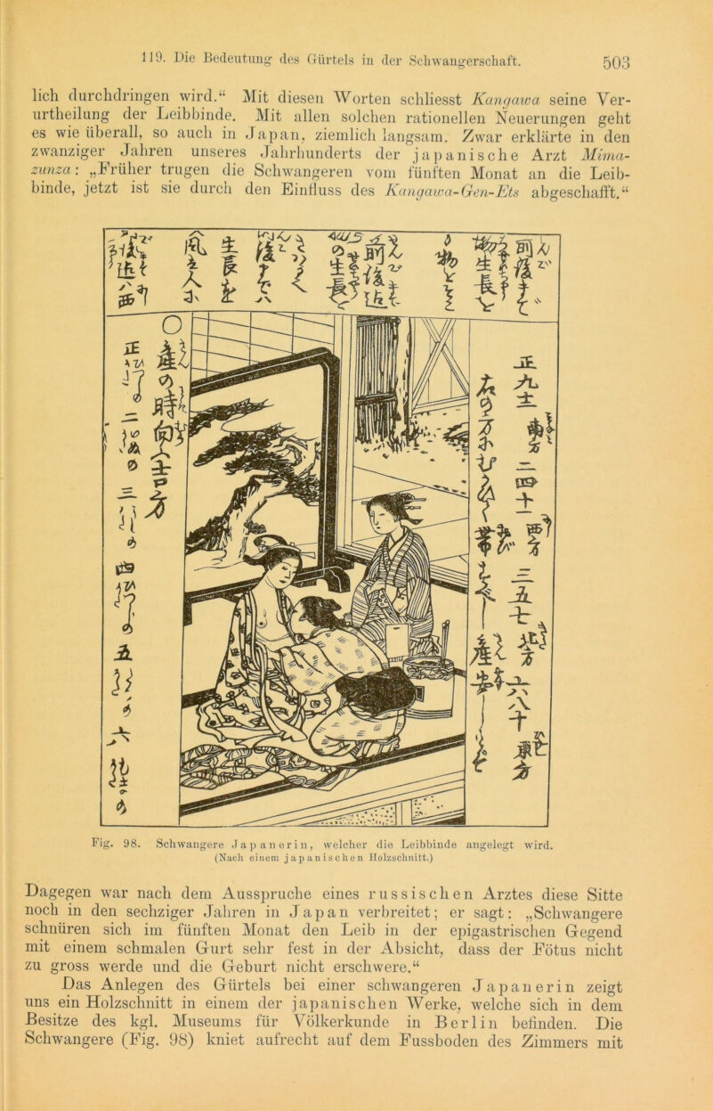 lieh clurchdringen wird. Mit diesen Worten schliesst Kangawa seine Ver- urtheilung der Leibbinde. Mit allen solchen rationellen Neuerungen geht es wie überall, so auch in Japan, ziemlich langsam. Zwar erklärte in den zwanziger Jahren unseres Jahrhunderts der japanische Arzt Mima- zunza: „Früher trugen die Schwangeren vom fünften Monat an die Leib- binde, jetzt ist sie durch den Einfluss des Kangawa-Gen-Ets abgeschafft.“ Fig. 98. Schwangere Japanerin, welcher die Leibbinde angelegt wird. (Nach einem japanischen Holzschnitt.) Dagegen war nach dem Ausspruche eines russischen Arztes diese Sitte noch in den sechziger Jahren in Japan verbreitet; er sagt: „Schwangere schnüren sich im fünften Monat den Leib in der ejngastrischen Gegend mit einem schmalen Gurt sehr fest in der Absicht, dass der Fötus nicht zu gross werde und die Geburt nicht erschwere.“ Das Anlegen des Gürtels bei einer schwangeren Japanerin zeigt uns ein Holzschnitt in einem der japanischen Werke, welche sich in dem Besitze des kgl. Museums für Völkerkunde in Berlin befinden. Die Schwangere (Fig. 98) kniet aufrecht auf dem Fussboden des Zimmers mit