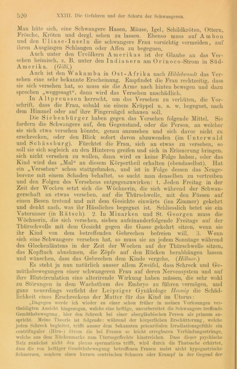 Man hüte sich, eine Schwangere Hasen, Mäuse, Igel, Schildkröten, Ottern. .Frösche, Kröten und dergl. sehen zu lassen. Ebenso muss auf Ambon und den Uliase-Inseln die schwangere Frau vorsichtig vermeiden, auf ihren Ausgängen Schlangen oder Affen zu begegnen. Auch unter den Urvölkern Amerikas ist der Glaube an das Ver- sehen heimisch, z. B. unter den Indianern am O r in oco-Strom in Süd- Amerika. (Gilii.) Auch ist den AVakamba in Ost-Afrika nach Hildebrandt das Ver- sehen eine sehr bekannte Erscheinung. Empfindet die Frau rechtzeitig, dass sie sich versehen hat, so muss sie die Arme nach hinten bewegen und dazu sprechen „weggesagt“, dann wird das Versehen unschädlich. In Altpreussen herrscht, um das Versehen zu verhüten, die Vor- schrift, dass die Frau, sobald sie einem Krüppel u. s. w. begegnet, nach dem Himmel oder auf ihre Fingernägel schauen soll. Die Siebenbürger haben gegen das Versehen folgende Mittel. Sie fordern die Schwangere auf, den Gegenstand, oder die Person, an welcher sie sich etwa versehen könnte, genau anzusehen und sich davor nicht zu erschrecken, oder den Blick sofort davon abzuwenden (im Unterwald und Scli ä s s bürg). Fürchtet die Frau, sich an etwas zu versehen, so soll sie sich sogleich an den Hinteren greifen und sich in Erinnerung bringen, sich nicht versehen zu wollen, dann wird es keine Folge haben, oder das Kind wird das „Mal“ an diesem Körpertheil erhalten (ebendaselbst). Hat ein „Versehen“ schon stattgefunden, und ist in Folge dessen das Neuge- borene mit einem Schaden behaftet, so sucht man denselben zu vertreiben und den Folgen des Versehens entgegenzuwirken: 1. Jeden Freitag in der Zeit der Wochen setzt sich die Wöchnerin, die sich während der Schwan- gerschaft an etwas versehen, auf die Thürschwelle, mit den Füssen auf einen Besen tretend und mit dem Gesichte einwärts (ins Zimmer) gekehrt und denkt nach, was ihr Hässliches begegnet ist. Schliesslich betet sie ein Vaterunser (in Bätsch). 2. In Minarken und St. Georgen muss die Wöchnerin, die sich versehen, sieben aufeinanderfolgende Freitage auf der Thürschwelle mit dem Gesicht gegen die Gasse gekehrt sitzen, wenn sie ihr Kind von dem betreffenden Gebrechen befreien will. 3. Wenn sich eine Schwangere versehen hat, so muss sie an jedem Sonntage während des Glockenläutens in der Zeit der Wochen auf der Thürschwelle sitzen, das Kopftuch abnehmen, die Zöpfe auf den Rücken herabhängen lassen und wünschen, dass das Gebrechen dem Kinde vergehe. (Hillner.) Es steht ja nun natürlich ausser allem Zweifel, dass Schreck und Ge- müthsbewegungen einer schwangeren Frau auf deren Nervensystem und auf ihre Blutcirculation eine alterirende Wirkung haben müssen, die sehr wohl zu Störungen in dem AVachsthum des Embryo zu führen vermögen, und ganz neuerdings verficht der Leipziger Gynäkologe Hennig die Schäd- lichkeit eines Erschreckens der Mutter für das Kind im Uterus: „Dagegen werde ich wieder zu einer schon früher in meinen Vorlesungen ver- theidigten Ansicht hingezogen, welche eine heftige, unvorbereitet die Schwangere treffende Gemüthsbewegung, hier den Schreck bei einer abergläubischen Person als primum an- spricht. Meine Theorie ist folgende: während der körperlichen Erschütterung, welche jeden Schreck begleitet, trifft ausser dem bekannten präcardialen Irradiationsgefühle ein centrifugaler (Hirn-) Strom die hei Frauen so leicht erregbaren Verbindungsstränge, welche aus dem Rückenmarke zum Uterusgeflechte hinstreichen. Dass dieser psychische Reiz zunächst nicht den plexus spermaticus trifft, wird durch die Thatsache erhärtet, dass die von heftiger Gemüthsbewegung betroffenen Frauen meist nicht hypogastrische Schmerzen, sondern einen kurzen centrischen Schmerz oder Krampf in der Gegend der