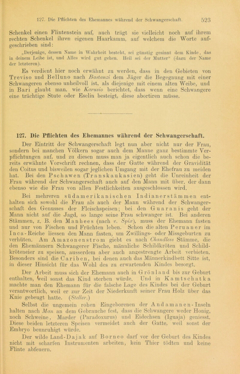 Schenkel einen Flintenstein auf, auch trägt sie vielleicht noch auf ihrem rechten Schenkel ihren eigenen Haarkamm, auf welchem die Worte auf- geschrieben sind: „Derjenige, dessen Name in Wahrheit bestellt, sei günstig gesinnt dem Kinde, das in deinem Leibe ist, und Alles wird gut gehen. Heil sei der Mutter“ (dazu der Name der letzteren). Es verdient hier noch erwähnt zu werden, dass in den Gebieten von Treviso und Belluno nach Bastanzi dem Jäger die Begegnung mit einer Schwangeren ebenso unheilvoll ist, als diejenige mit einem alten Weibe, und in Bari glaubt man, wie Karusio berichtet, dass wenn eine Schwangere eine trächtige Stute oder Eselin besteigt, diese abortiren müsse. 127. Die Pflichten des Ehemannes während der Schwangerschaft. Der Eintritt der Schwangerschaft legt nun aber nicht nur der Frau, sondern bei manchen Völkern sogar auch dem Manne ganz bestimmte Ver- pflichtungen auf, und zu diesen muss man ja eigentlich auch schon die be- reits erwähnte Vorschrift rechnen, dass der Gatte während der Gravidität den Coitus und bisweilen sogar jeglichen Umgang mit der Ehefrau zu meiden hat. Bei den Pschawen (Transkaukasien) geht die Unreinheit der Frau während der Schwangerschaft auch auf den Mann mit über, der dann ebenso wie die Frau von allen Festlichkeiten ausgeschlossen wird. Bei mehreren südamerikanischen Indianerstämmen ent- halten sich sowohl die Frau als auch der Mann während der Schwanger- schaft des Genusses der Fleischspeisen; bei den Guaranis geht der Mann nicht auf die Jagd, so lange seine Frau schwanger ist. Bei anderen Stämmen, z. B. den Manhees (nach v. Spix), muss der Ehemann fasten und nur von Fischen und Früchten leben. Schon die alten Peru an er im I n c a - Reiche Hessen den Mann fasten, um Zwillings- oder Missgeburten zu verhüten. Am Amazonenstrom giebt es nach Chandless Stämme, die den Ehemännern Schwangerer Fische, männliche Schildkröten und Schild- kröteneier zu speisen, ausserdem aber auch angestrengte Arbeit verbieten. Besonders sind die Cariben, bei denen auch das Männerkindbett Sitte ist, in dieser Hinsicht für das Wohl des zu erwartenden Kindes besorgt. Der Arbeit muss sich der Ehemann auch in G rönland bis zur Geburt enthalten, (veil sonst das Kind sterben würde. Und in Kamtschatka machte man den Ehemann für die falsche Lage des Kindes bei der Geburt verantwortlich, weil er zur Zeit der Niederkunft seiner Frau Holz über das Knie gebeugt hatte. {Steller.) Selbst die ungemein rohen Eingeborenen der A n d a m a n e n - Inseln halten nach Man an dem Gebrauche fest, dass die Schwangere weder Honig, noch Schweine, Marder (Paradoxurus) und Eidechsen (Iguaja) geniesst. Diese beiden letzteren Speisen vermeidet auch der Gatte, weil sonst der Embryo beunruhigt würde. Der wilde Land-Daj ak auf Borneo darf vor der Geburt des Kindes nicht mit scharfen Instrumenten arbeiten, kein Thier tödten und keine Flinte abfeuern.