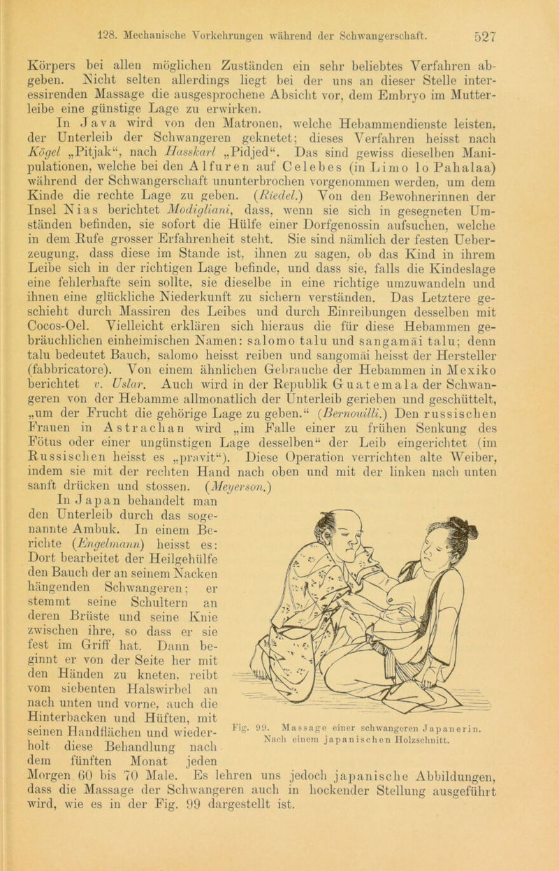 Körpers bei allen möglichen Zuständen ein sehr beliebtes Verfahren ab- geben. Nicht selten allerdings liegt bei der uns an dieser Stelle inter- essirenden Massage die ausgesprochene Absicht vor, dem Embryo im Mutter- leibe eine günstige Lage zu erwirken. In Java wird von den Matronen, welche Hebammendienste leisten, der Unterleib der Schwangeren geknetet; dieses Verfahren heisst nach Kögel „Pitjak“, nach Hasskarl „Pidjed“. Das sind gewiss dieselben Mani- pulationen, welche bei den Alfuren auf Celebes (in Limo lo Pahalaa) während der Schwangerschaft ununterbrochen vorgenommen werden, um dem Kinde die rechte Lage zu geben. {Riedel) Von den Bewohnerinnen der Insel Nias berichtet Modigliani, dass, wenn sie sich in gesegneten Um- ständen befinden, sie sofort die Hülfe einer Dorfgenossin aufsuchen, welche in dem Rufe grosser Erfahrenheit steht. Sie sind nämlich der festen Ueber- zeugung, dass diese im Stande ist, ihnen zu sagen, ob das Kind in ihrem Leibe sich in der richtigen Lage befinde, und dass sie, falls die Kindeslage eine fehlerhafte sein sollte, sie dieselbe in eine richtige umzuwandeln und ihnen eine glückliche Niederkunft zu sichern verständen. Das Letztere ge- schieht durch Massiren des Leibes und durch Einreibungen desselben mit Cocos-Oel. Vielleicht erklären sich hieraus die für diese Hebammen ge- bräuchlichen einheimischen Namen: salomo talu und sangamäi talu; denn talu bedeutet Bauch, salomo heisst reiben und sangomäi heisst der Hersteller (fabbricatore). Von einem ähnlichen Gebrauche der Hebammen in Mexiko berichtet v. Uslar. Auch wird in der Republik Guatemala der Schwan- geren von der Hebamme allmonatlich der Unterleib gerieben und geschüttelt, „um der Frucht die gehörige Lage zu geben.“ (Bernouilli.) Den russischen Frauen in Astrachan wird „im Falle einer zu frühen Senkung des Fötus oder einer ungünstigen Lage desselben“ der Leib eingerichtet (im Russischen heisst es „pravit“). Diese Operation verrichten alte Weiber, indem sie mit der rechten Hand nach oben und mit der linken nach unten sanft drücken und stossen. {Meyerson.) In Jap an behandelt man den Unterleib durch das soge- nannte Ambuk. In einem Be- richte (Engelmann) heisst es: Dort bearbeitet der Heilgehülfe den Bauch der an seinem Nacken hängenden Schwangeren; er stemmt seine Schultern an deren Brüste und seine Knie zwischen ihre, so dass er sie lest im Griff hat. Dann be- ginnt er von der Seite her mit den Händen zu kneten, reibt vom siebenten Halswirbel an nach unten und vorne, auch die Hinterbacken und Hüften, mit seinen Handflächen und wieder- holt diese Behandlung nach dem fünften Monat jeden Morgen. 60 bis 70 Male. Es lehren uns jedoch japanische Abbildungen, dass die Massage der Schwangeren auch in hockender Stellung ausgeführt wird, wie es in der Fig. 99 dargestellt ist. Fi g. 99. Massage einer schwangeren Japanerin. Nach einem japanischen Holzschnitt.