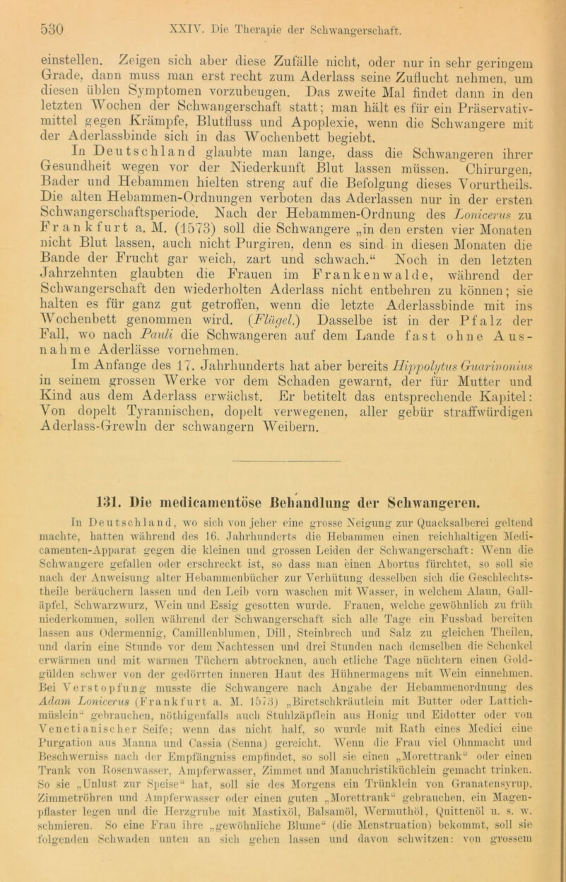 einstellen. Zeigen sich aber diese Zufälle nicht, oder nur in sehr geringem Grade, dann muss man erst recht zum Aderlass seine Zuflucht nehmen, um diesen üblen Symptomen vorzubeugen. Das zweite Mal findet dann in den letzten Wochen der Schwangerschaft statt; man hält es für ein Präservativ- mittel gegen Krämpfe, Blutfluss und Apoplexie, wenn die Schwangere mit der Aderlassbinde sich in das Wochenbett begiebt. In Deutschland glaubte man lange, dass die Schwangeren ihrer Gesundheit wegen vor der Niederkunft Blut lassen müssen. Chirurgen, Bader und Hebammen hielten streng auf die Befolgung dieses Yorurtheils. Die alten Hebammen-Ordnungen verboten das Aderlässen nur in der ersten Schwangerschaftsperiode. Nach der Hebammen-Ordnung des Lonicerus zu Frankfurt a. M. (1573) soll die Schwangere „in den ersten vier Monaten nicht Blut lassen, auch nicht Purgiren, denn es sind in diesen Monaten die Bande der Frucht gar weich, zart und schwach.“ Noch in den letzten Jahrzehnten glaubten die Frauen im Frankenwaide, während der Schwangerschaft den wiederholten Aderlass nicht entbehren zu können; sie halten es für ganz gut getroffen, wenn die letzte Aderlassbinde mit ins Wochenbett genommen wird. {Flügel.) Dasselbe ist in der Pfalz der Fall, wo nach Pauli die Schwangeren auf dem Lande fast ohne Aus- nahme Aderlässe vornehmen. Im Anfänge des 17. Jahrhunderts hat aber bereits Hippolytus Guarinonius in seinem grossen Werke vor dem Schaden gewarnt, der für Mutter und Kind aus dem Aderlass erwächst. Er betitelt das entsprechende Kapitel: Von dopelt Tyrannischen, dopelt verwegenen, aller gebür straffwürdigen Aderlass-Grewln der schwängern Weibern. / 131. Die medicamentöse Behandlung der Schwangeren. In Deutschland, wo sich von jeher eine grosse Neigung zur Quacksalberei geltend machte, hatten während des 16. Jahrhunderts die Hebammen einen reichhaltigen Medi- camenten-Apparat gegen die kleinen und grossen Leiden der Schwangerschaft: AVenu die Schwangere gefallen oder erschreckt ist, so dass man einen Abortus fürchtet, so soll sie nach der Anweisung alter Hebammenbücher zur Verhütung desselben sich die Geschlechts- theile beräuchern lassen und den Leib vorn waschen mit Wasser, in welchem Alaun, Gall- äpfel, Schwarzwurz, Wein und Essig gesotten wurde. Frauen, welche gewöhnlich zu früh niederkommen, sollen während der Schwangerschaft sich alle Tage ein Fussbad bereiten lassen aus Odermennig, Camillenblumen, Dill, Steinbrech und Salz zu gleichen Theilen, und darin eine Stunde vor dem Nachtessen und drei Stunden nach demselben die Schenkel erwärmen und mit warmen Tüchern abtrocknen, auch etliche Tage nüchtern einen Gold- gülden schwer von der gedörrten inneren Haut des Hühnermagens mit AVein einnehmen. Bei Verstopfung musste die Schwangere nach Angabe der Hebammenordnung des Adam Lonicerus (Frankfurt a. M. 1573j „Biretschkräutlein mit Butter oder Lattich- müslein“ gebrauchen, nöthigenfalls auch Stuhlzäpflein aus Honig und Eidotter oder von Venetianischer Seife; wenn das nicht half, so wurde mit Rath eines Medici eine Purgation aus Manna und Cassia (Senna) gereicht. A\7enn die Frau viel Ohnmacht und Beschwerniss nach der Empfängniss empfindet, so soll sie einen „Morettrank“ oder einen Trank von Rosenwasser, Ampferwasser, Zimmet und Manuchristiküchlein gemacht trinken. So sie „Unlust zur Speise“ hat, soll sie des Morgens ein Triinklein von Granatensyrup. Zimmetröhren und Ampferwasser oder einen guten „Morettrank“ gebrauchen, ein Magen- pfiaster legen und die Herzgrube mit Mastixöl, Balsamöl, Wermuthöl, Quittenöl u. s. w. schmieren. So eine Frau ihre „gewöhnliche Blume“ (die Menstruation) bekommt, soll sie folgenden Schwaden unten an sich aehen lassen und davon schwitzen: von grossem