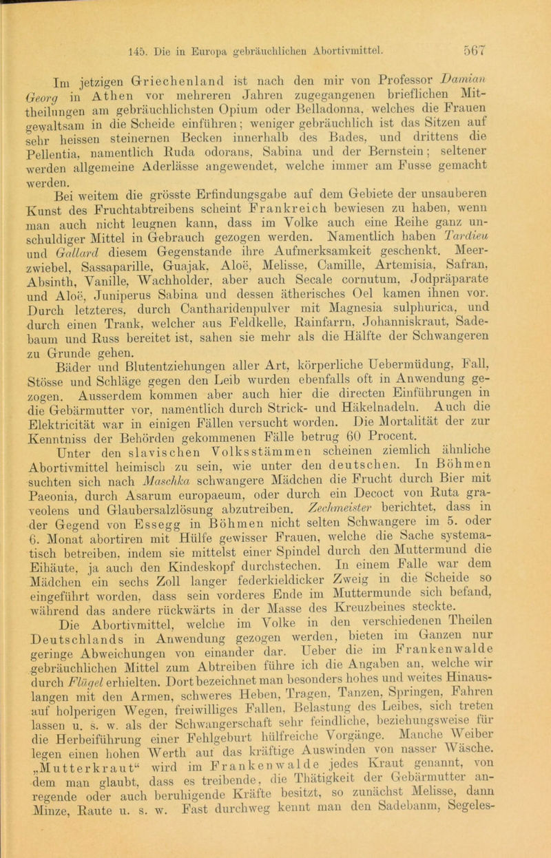 Im jetzigen Griechenland ist nach den mir von Professor Damian Georg in Athen vor mehreren Jahren zugegangenen brieflichen Mit- theilungen am gebräuchlichsten Opium oder Belladonna, welches die Frauen gewaltsam in die Scheide einführen; weniger gebräuchlich ist das Sitzen auf sehr heissen steinernen Becken innerhalb des Bades, und drittens die Pellentia, namentlich Ruda odorans, Sabina und der Bernstein; seltener werden allgemeine Aderlässe angewendet, welche immer am Fasse gemacht werden. Bei weitem die grösste Erfindungsgabe auf dem Gebiete der unsauberen Kunst des Fruchtabtreibens scheint Frankreich bewiesen zu haben, wenn man auch nicht leugnen kann, dass im Volke auch eine Reihe ganz un- schuldiger Mittel in Gebrauch gezogen werden. Namentlich haben Tardieu und Gallard diesem Gegenstände ihre Aufmerksamkeit geschenkt. Meer- zwiebel, Sassaparille, Guajak, Aloe, Melisse, Camille, Artemisia, Safran, Absinth, Vanille, Wachholder, aber auch Secale cornutum, Jodpräparate und Aloe, Juniperus Sabina und dessen ätherisches Oel kamen ihnen vor. Durch letzteres, durch Cantharidenpulver mit Magnesia sulphurica, und durch einen Trank, welcher aus Feldkelle, Rainfarrn, Johanniskraut, Sade- baum und Russ bereitet ist, sahen sie mehr als die Hälfte der Schwangeren zu Grunde gehen. Bäder und Blutentziehungen aller Art, körperliche Uebermüdung, Fall, Stösse und Schläge gegen den Leib wurden ebenfalls oft in Anwendung ge- zogen. Ausserdem kommen aber auch hier die directen Einführungen in die Gebärmutter vor, namentlich durch Strick- und Häkelnadeln. Auch die Elektricität war in einigen Fällen versucht worden. Die Mortalität der zur Kenntniss der Behörden gekommenen Fälle betrug 60 Procent. Unter den slavischen Volks Stämmen scheinen ziemlich ähnliche Abortivmittel heimisch zu sein, wie unter den deutschen. In Böhmen suchten sich nach Maschka schwangere Mädchen die h nicht durch Bier mit Paeonia, durch Asarum europaeum, oder durch ein Decoct von Ruta gra- veolens und Glaubersalzlösung abzutreiben. Zechmeister berichtet, dass in der Gegend von Essegg in Böhmen nicht selten Schwangere im 5. odei 6. Monat abortiren mit Hülfe gewisser Frauen, welche die bache systema- tisch betreiben, indem sie mittelst einer Spindel durch den Muttermund die Eihäute, ja auch den Kindeskopf durchstechen. In einem kalle^ war dem Mädchen ein sechs Zoll langer federkieldicker Zweig in die Scheide so eingeführt worden, dass sein vorderes Ende im Muttermunde sich befand, während das andere rückwärts in der Masse des Kreuzbeines steckte. Die Abortivmittel, welche im V olke in den verschiedenen Theilen Deutschlands in Anwendung gezogen werden, bieten im Ganzen nui geringe Abweichungen von einander dar. Ueber die im Frankenwaide gebräuchlichen Mittel zum Abtreiben führe ich die Angaben an, welche wir durch Flügel erhielten. Dort bezeichnet man besonders hohes und weites Hinaus- langen mit den Armen, schweres Heben, Tragen, Tanzen, Spiingen, Fahien auf holperigen Wegen, freiwilliges Fallen, Belastung des Leibes, sich treten lassen u. s. w. als der Schwangerschaft sehr feindliche, beziehungsweise für die Herbeiführung einer Fehlgeburt hülfreiche Vorgänge. Manche Weiber legen einen hohen Werth auf das kräftige Auswinden von nasser Wasche. ,,Mu11erkraut“ wird im Franken walde jedes Kraut ^ genannt, von dem man glaubt, dass es treibende, die Thätigkeit der Gebärmutter an- regende oder auch beruhigende Kräfte besitzt, so zunächst Melisse, dann Minze, Raute u. s. w. Fast durchweg kennt man den Sadebanm, Segeles-