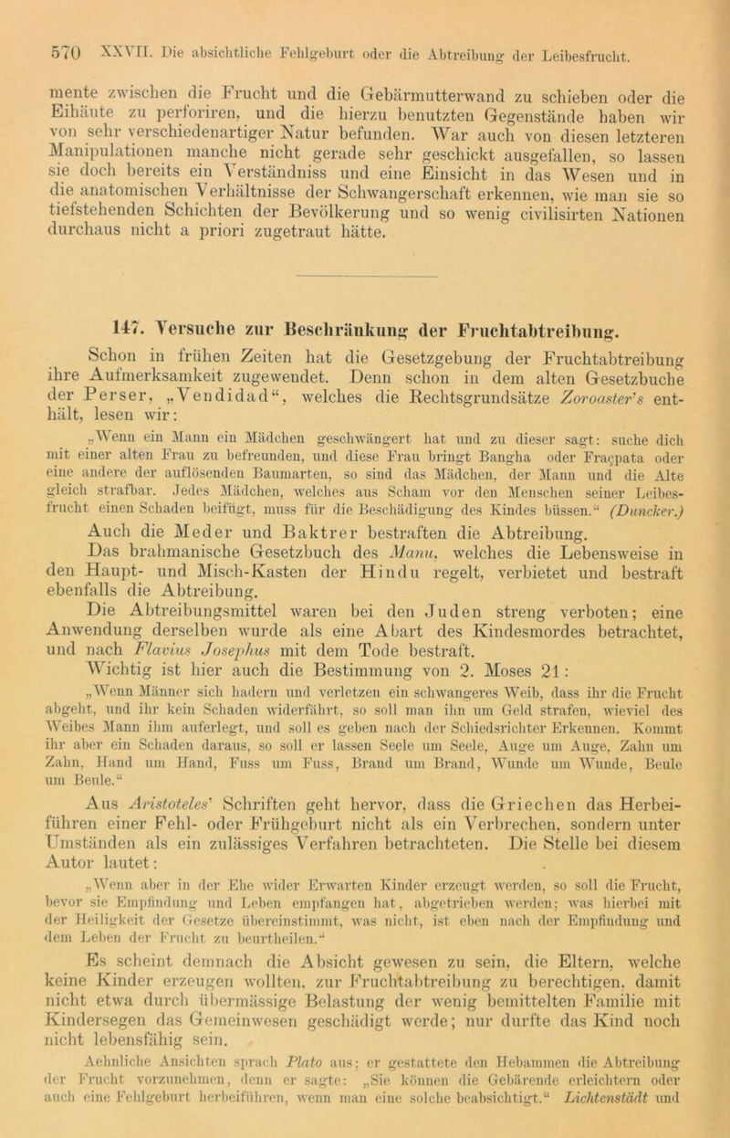 mente zwischen die Frucht und die Gebärmutterwand zu schieben oder die Eihäute zu perforiren, und die hierzu benutzten Gegenstände haben wir \ on sehr verschiedenartiger Natur befunden. War auch von diesen letzteren Manipulationen manche nicht gerade sehr geschickt ausgefallen, so lassen sie doch beieits ein \ erständniss und eine Einsicht in das Wesen und in die anatomischen \ erhältnisse der Schwangerschaft erkennen, wie man sie so tiefstehenden Schichten der Bevölkerung und so wenig civilisirten Nationen durchaus nicht a priori zugetraut hätte. 147. Versuche zur Beschränkung der Fruchtabtreibung. Schon in frühen Zeiten hat die Gesetzgebung der Fruchtabtreibung ihre Aufmerksamkeit zugewendet. Denn schon in dem alten Gesetzbuche der Perser, „Vendidad“, welches die Bechtsgrundsätze Zoroaster's ent- hält, lesen wir: „Wenn ein Mann ein Mädchen geschwängert hat und zu dieser sagt: suche dich mit einer alten Frau zu befreunden, und diese Frau bringt Bangha oder Fracpata oder eine andere der auflösenden Baumarten, so sind das Mädchen, der Mann und die Alte gleich strafbar. Jedes Mädchen, welches aus Scham vor den Menschen seiner Leibes- frucht einen Schaden beifügt, muss für die Beschädigung des Kindes btissen.“ (Duncker.) Auch die Meder und Baktrer bestraften die Abtreibung. Das brahmanische Gesetzbuch des Manu, welches die Lebensweise in den Haupt- und Misch-Kasten der Hindu regelt, verbietet und bestraft ebenfalls die Abtreibung. Die Abtreibungsmittel waren bei den Juden streng verboten; eine Anwendung derselben wurde als eine Abart des Kindesmordes betrachtet, und nach Flavius Josephus mit dem Tode bestraft. Wuchtig ist hier auch die Bestimmung von 2. Moses 21: „Wenn Männer sich hadern und verletzen ein schwangeres Weib, dass ihr die Frucht abgeht, und ihr kein Schaden widerfährt, so soll man ihn um Geld strafen, wieviel des Weibes Mann ihm auferlegt, und soll es geben nach der Schiedsrichter Erkennen. Kommt ihr aber ein Schaden daraus, so soll er lassen Seele um Seele, Auge um Auge, Zahn um Zahn, Hand um Hand, Fuss um Fuss, Brand um Brand, Wunde um Wunde, Beule um Beule.“ Aus Aristoteles' Schriften geht hervor, dass die Griechen das Herbei- führen einer Fehl- oder Frühgeburt nicht als ein Verbrechen, sondern unter Umständen als ein zulässiges Verfahren betrachteten. Die Stelle bei diesem Autor lautet: „Wenn aber in der Ehe wider Erwarten Kinder erzeugt werden, so soll die Frucht, bevor sie Empfindung und Leben empfangen hat, abgetrieben werden; was hierbei mit der Heiligkeit der Gesetze übereinstimmt, was nicht, ist eben nach der Empfindung und dem Leben der Frucht zu beurtheilen.“ Es scheint demnach die iVbsicht gewesen zu sein, die Eltern, welche keine Kinder erzeugen wollten, zur Fruchtabtreibung zu berechtigen, damit nicht etwa durch übermässige Belastung der wenig bemittelten Familie mit Kindersegen das Gemeinwesen geschädigt werde; nur durfte das Kind noch nicht lebensfähig sein. Aehnliche Ansichten sprach Plato aus: er gestattete den Hebammen die Abtreibung der Frucht vorzunehmen, denn er sagte: „Sie können die Gebärende erleichtern oder auch eine Fehlgeburt herbeiführen, wenn man eine solche beabsichtigt.“ Lichtenstädt und