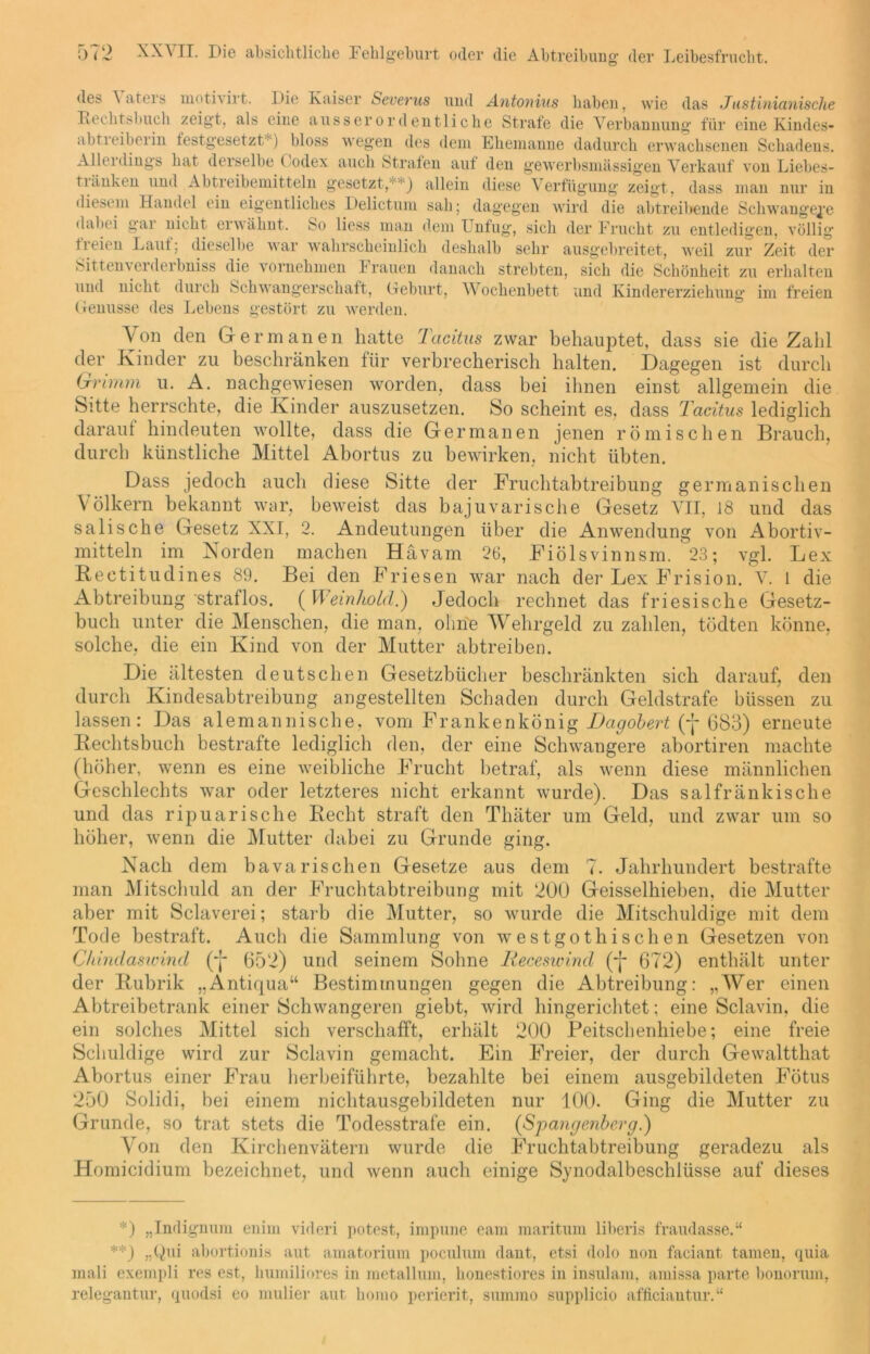 des aters motivirt. Die Kaiser Severus und Antonius haben, wie das Justinianische Keclitsbuch zeigt, als eine ausserordentliche Strafe die Verbannung für eine Kindes- abtieiberiii festgesetzt1') bloss wegen des dem Ehemanne dadurch erwachsenen Schadens. Alleidings hat derselbe Codex auch Strafen auf den gewerbsmässigen Verkauf von Liebes- tninken und Abtreibemitteln gesetzt,' ■ ) allein diese Verfügung zeigt, dass man nur in diesem Handel ein eigentliches Delictum sah; dagegen wird die abtreibende Schwangere dabei gar nicht erwähnt. So liess man dem Unfug, sich der Frucht zu entledigen, völlig freien Lauf; dieselbe war wahrscheinlich deshalb sehr ausgebreitet, weil zur Zeit der Sittenverderbniss die vornehmen brauen danach strebten, sich die Schönheit zu erhalten und nicht durch Schwangerschaft, Geburt, Wochenbett und Kindererziehung im freien Genüsse des Lebens gestört zu werden. Von den Germanen hatte Tacitus zwar behauptet, dass sie die Zahl der Kinder zu beschränken für verbrecherisch halten. Dagegen ist durch Grimm u. A. nachgewiesen worden, dass bei ihnen einst allgemein die Sitte herrschte, die Kinder auszusetzen. So scheint es, dass Tacitus lediglich darauf hindeuten wollte, dass die Germanen jenen römischen Brauch, durch künstliche Mittel Abortus zu bewirken, nicht übten. Dass jedoch auch diese Sitte der Fruchtabtreibung germanischen Völkern bekannt war, beweist das bajuvarische Gesetz VII, 18 und das sali sehe Gesetz XXI, 2. Andeutungen über die Anwendung von Abortiv- mitteln im Norden machen Hävam 26, Fiölsvinnsm. 23; vgl. Lex Reetitudines 89. Bei den Friesen war nach der Lex Frision. V. 1 die Abtreibung straflos. ( Weinhold.) Jedoch rechnet das friesische Gesetz- buch unter die Menschen, die man, ohne Wehrgeld zu zahlen, tödten könne, solche, die ein Kind von der Mutter abtreiben. Die ältesten deutschen Gesetzbücher beschränkten sich darauf, den durch Kindesabtreibung angestellten Schaden durch Geldstrafe biissen zu lassen: Das alemannische, vom Frankenkönig Dagobert (* **)J- 683) erneute Rechtsbuch bestrafte lediglich den, der eine Schwangere abortiren machte (höher, wenn es eine weibliche Frucht betraf, als wenn diese männlichen Geschlechts war oder letzteres nicht erkannt wurde). Das salfränkische und das ripuarische Recht straft den Thäter um Geld, und zwar um so höher, wenn die Mutter dabei zu Grunde ging. Nach dem bavarischen Gesetze aus dem 7. Jahrhundert bestrafte man Mitschuld an der Fruchtabtreibung mit 200 Geisselhieben, die Mutter aber mit Sclaverei; starb die Mutter, so wurde die Mitschuldige mit dem Tode bestraft. Auch die Sammlung von westgothischen Gesetzen von Chindaswincl (-j* (552) und seinem Sohne Iteceswind (-j- 672) enthält unter der Rubrik „Antiqua“ Bestimmungen gegen die Abtreibung: „Wer einen Abtreibetrank einer Schwangeren giebt, wird hingerichtet; eine Sclavin, die ein solches Mittel sich verschafft, erhält 200 Peitschenhiebe; eine freie Schuldige wird zur Sclavin gemacht. Ein Freier, der durch Gewaltthat Abortus einer Frau herbeiführte, bezahlte bei einem ausgebildeten Fötus 250 Solidi, bei einem nichtausgebildeten nur 100. Ging die Mutter zu Grunde, so trat stets die Todesstrafe ein. (Spangenberg.) Von den Kirchenvätern wurde die Fruchtabtreibung geradezu als Homicidium bezeichnet, und wenn auch einige Synodalbeschlüsse auf dieses *) „Indignum enim videri potest, impune eam maritum liberis fraudasse.“ **) „Qui abortionis aut amatorium poculum dant, etsi dolo non faciant tarnen, quia mali exempli res est, humiliores in metallum, lionestiores in insulam, aniissa parte bonorum, relegantur, quodsi eo mulier aut horno perierit, summo supplicio afficiantur.“