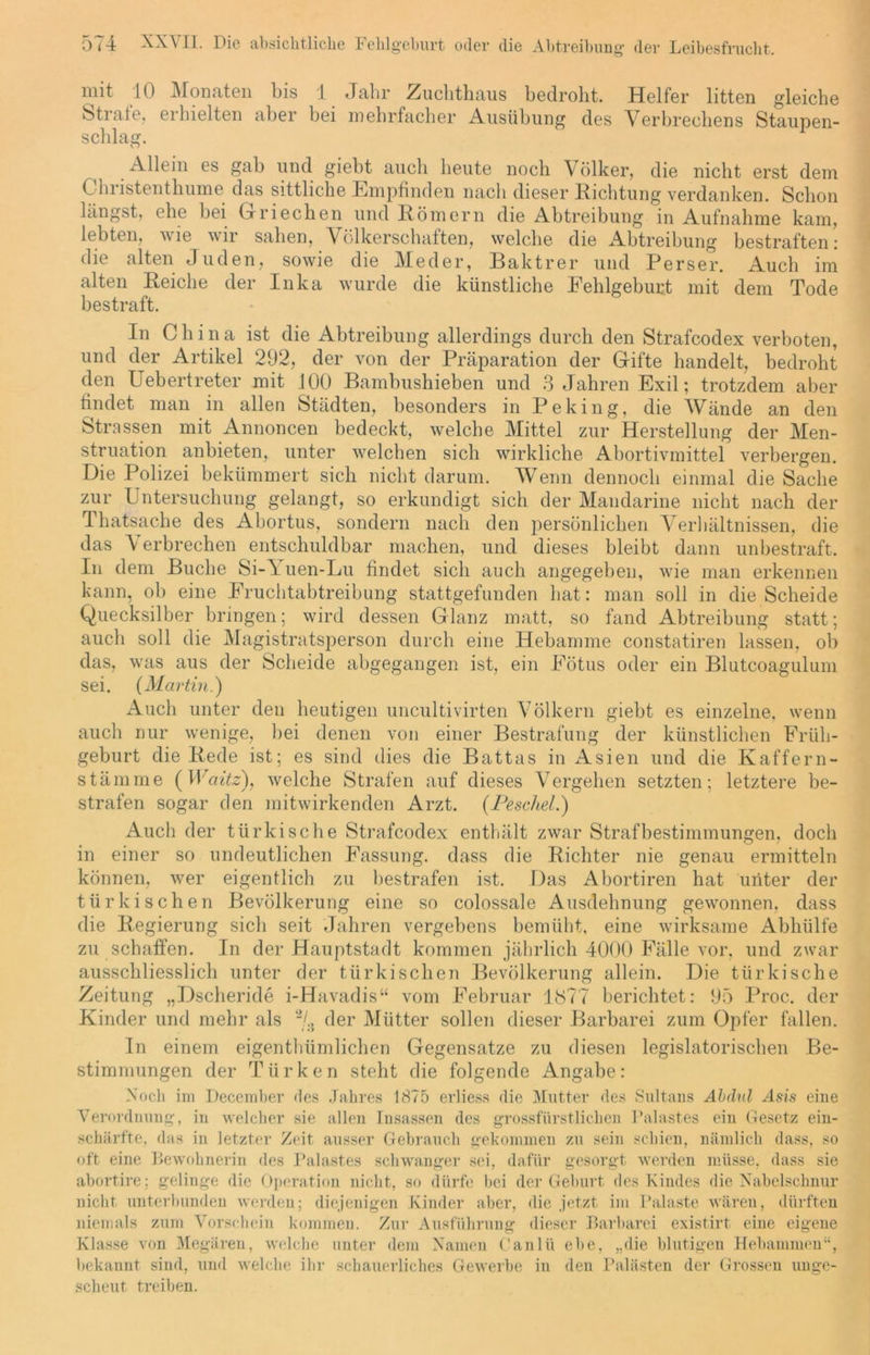 mit 10 Monaten bis 1 Jahr Zuchthaus bedroht. Helfer litten gleiche Strafe, erhielten aber hei mehrfacher Ausübung des Verbrechens Staupen- schlag. Allein es gab und giebt auch heute noch Völker, die nicht erst dem ( hristenthume das sittliche Empfinden nach dieser Richtung verdanken. Schon längst, ehe bei Griechen und Römern die Abtreibung in Aufnahme kam, lebten, wie wir sahen, Völkerschaften, welche die xVbtreibung bestraften: die alten Juden, sowie die Meder, Baktrer und Perser. Auch im alten Reiche der Inka wurde die künstliche Fehlgeburt mit dem Tode bestraft. In China ist die Abtreibung allerdings durch den Strafcodex verboten, und der Artikel 292, der von der Präparation der Gifte handelt, bedroht den Uebertreter mit 100 Bambushieben und 3 Jahren Exil; trotzdem aber bildet man in allen Städten, besonders in Peking, die Wände an den Strassen mit Annoncen bedeckt, welche Mittel zur Herstellung der Men- struation anbieten, unter welchen sich wirkliche Abortivmittel verbergen. Die Polizei bekümmert sich nicht darum. Wenn dennoch einmal die Sache zur Untersuchung gelangt, so erkundigt sich der Mandarine nicht nach der Thatsache des Abortus, sondern nach den persönlichen Verhältnissen, die das V erbrechen entschuldbar machen, und dieses bleibt dann unbestraft. In dem Buche Si-\uen-Lu bildet sich auch angegeben, wie man erkennen kann, ob eine Fruchtabtreibung stattgefunden hat: man soll in die Scheide Quecksilber bringen; wird dessen Glanz matt, so fand Abtreibung statt; auch soll die Magistratsperson durch eine Hebamme constatiren lassen, ob das, was aus der Scheide abgegangen ist, ein Fötus oder ein Blutcoagulum sei. (Martin.) Auch unter den heutigen uncultivirten Völkern giebt es einzelne, wenn auch nur wenige, bei denen von einer Bestrafung der künstlichen Früh- geburt die Rede ist; es sind dies die Battas in Asien und die Kaffern- stämme (Waitz), welche Strafen auf dieses Vergehen setzten; letztere be- strafen sogar den mitwirkenden Arzt. (Peschei.) Auch der türkische Strafcodex enthält zwar Strafbestimmungen, doch in einer so undeutlichen Fassung, dass die Richter nie genau ermitteln können, wer eigentlich zu bestrafen ist. Das Abortiren hat unter der türkischen Bevölkerung eine so colossale Ausdehnung gewonnen, dass die Regierung sich seit Jahren vergebens bemüht, eine wirksame Abhülfe zu schaffen. In der Hauptstadt kommen jährlich 4000 Fälle vor, und zwar ausschliesslich unter der türkischen Bevölkerung allein. Die türkische Zeitung „Dscheride i-Havadis“ vom Februar 1877 berichtet: 95 Proc. der Kinder und mehr als % der Mütter sollen dieser Barbarei zum Opfer fallen. In einem eigenthümlichen Gegensätze zu diesen legislatorischen Be- stimmungen der Türken steht die folgende Angabe: Noch im December des Jahres 1875 erliess die Mutter des Sultans Abdul Asis eine Verordnung, in welcher sie allen Insassen des grossfürstlichen Palastes ein Gesetz ein- schärfte, das in letzter Zeit ausser Gebrauch gekommen zu sein schien, nämlich dass, so oft eine Bewohnerin des Palastes schwanger sei, dafür gesorgt werden müsse, dass sie abortire; gelinge die Operation nicht, so dürfe bei der Geburt des Kindes die Nabelschnur nicht unterbunden werden; diejenigen Kinder aber, die jetzt im Palaste wären, dürften niemals zum Vorschein kommen. Zur Ausführung dieser Barbarei existirt eine eigene Klasse von Megären, welche unter dem Namen C'anlü ehe, „die blutigen Hebammen“, bekannt sind, und welche ihr schauerliches Gewerbe in den Palästen der Grossen unge- scheut treiben.