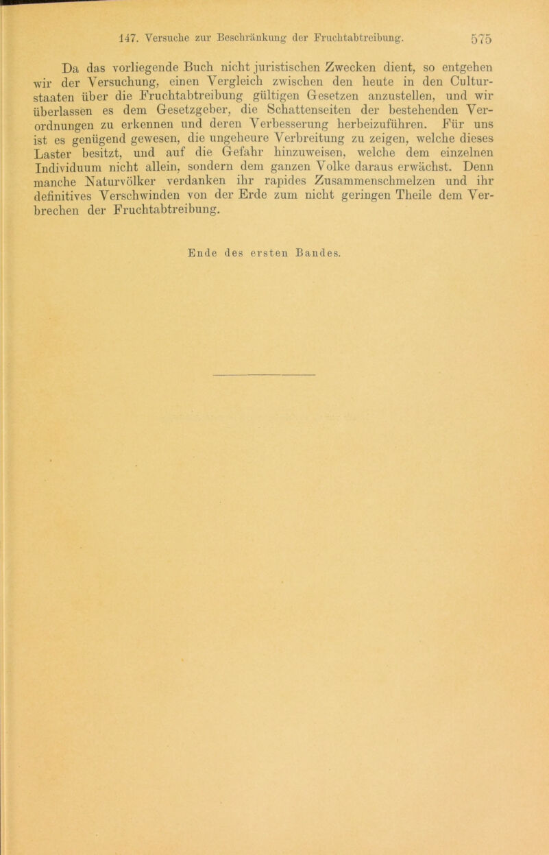 Da das vorliegende Buch nicht juristischen Zwecken dient, so entgehen wir der Versuchung, einen Vergleich zwischen den heute in den Cultur- staaten über die Fruchtabtreibung gültigen Gesetzen anzustellen, und wir überlassen es dem Gesetzgeber, die Schattenseiten der bestehenden Ver- ordnungen zu erkennen und deren Verbesserung herbeizuführen. Für uns ist es genügend gewesen, die ungeheure Verbreitung zu zeigen, welche dieses Laster besitzt, und auf die Gefahr hinzuweisen, welche dem einzelnen Individuum nicht allein, sondern dem ganzen Volke daraus erwächst. Denn manche Naturvölker verdanken ihr rapides Zusammenschmelzen und ihr definitives Verschwinden von der Erde zum nicht geringen Theile dem Ver- brechen der Fruchtabtreibung. Ende des ersten Bandes.