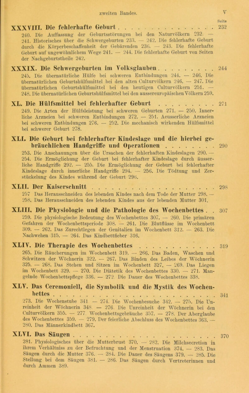 XXXVIII. Die fehlerhafte Geburt 240. Die Auffassung- der Geburtsstörungen bei den Naturvölkern 232. — 241. Historisches über die Schwergeburten 233. — 242. Die fehlerhafte Geburt durch die Körperbeschaffenheit der Gebärenden 236. — 243. Die fehlerhafte Geburt auf ungewöhnlichem Wege 241. — 244. Die fehlerhafte Geburt von Seiten der Nachgeburtstheile 242. XXXIX. Die Schwergeburteil im Volksglauben 245. Die übernatürliche Hülfe bei schweren Entbindungen 244. — 246. Die übernatürlichen Geburtshülfsmittel bei den alten Culturvölkern 246. — 247. Die übernatürlichen Geburtshülfsmittel bei den heutigen Culturvölkern 251. — 248. Die übernatürlichen Geburtshülfsmittel bei den aussereuropäischen Völkern 259. XL. Die Hülfsmittel bei fehlerhafter Geburt 249. Die Arten der Hülfsleistung bei schweren Geburten 271. — 250. Inner- liche Arzneien bei schweren Entbindungen 272. — 251. Aeusserliche Arzneien bei schweren Entbindungen 276. — 252. Die mechanisch wirkenden Hülfsmittel bei schwerer Geburt 278. XLI. Die Geburt bei fehlerhafter Kiudeslage und die hierbei ge- bräuchlichen Handgriffe und Operationen 253. Die Anschauungen über die Ursachen der fehlerhaften Kindeslagen 290. — 254. Die Ermöglichung der Geburt bei fehlerhafter Kindeslage durch äusser- liche Handgriffe 292. — 255. Die Ermöglichung der Geburt bei fehlerhafter Kindeslage durch innerliche Handgriffe 294. — 256. Die Tödtung und Zer- stückelung des Kindes während der Geburt 296. XL1I. Der Kaiserschnitt 257 Das Herausschneiden des lebenden Kindes nach dem Tode der Mutter 298. — 258. Das Herausschneiden des lebenden Kindes aus der lebenden Mutter 301. XLIII, Die Physiologie und die Pathologie des Wochenbettes . . 259. Die physiologische Bedeutung des Wochenbettes 307. — 260. Die primären Gefahren der Wochenbettsperiode 308. — 261. Die Blutflüsse im Wochenbett 309. — 262. Das Zurechtlegen der Genitalien im Wochenbett 312. — 263. Die Nachwehen 315. — 264. Das Kindbettfieber 316. XLIV. Die Therapie des Wochenbettes 265. Die Räucherungen im Wochenbett 319. — 266. Das Baden, Waschen und Schwitzen der Wöchnerin 322. — 267. Das Binden des Leibes der Wöchnerin 325. — 268. Das Stehen und Sitzen im Wochenbett 327. — 269. Das Liegen im Wochenbett 329. — 270. Die Diätetik des Wochenbettes 330. — 271. Man- gelnde Wochenbettspflege 336. — 272. Die Dauer des Wochenbettes 338. XLV. Das Ceremoniell, die Symbolik und die Mystik des Wochen- bettes 273. Die Wochenstube 341 — 274. Die Wochenbesuche 342. — 275. Die Un- reinheit der Wöchnerin 348. — 276. Die Unreinheit der Wöchnerin bei den Culturvölkern 355. — 277. Wochenbettsgebräuche 357. — 278. Der Aberglaube des Wochenbettes 359. — 279. Der feierliche Abschluss des Wochenbettes 363. — 280. Das Männerkindbett 367. XLVI. Das Säugen 281. Physiologisches über die Mutterbrust 370. — 282. Die Milchsecretion in ihrem Verhältniss zu der Befruchtung und der Menstruation 374. — 283. Das Säugen durch die Mutter 376. — 284. Die Dauer des Säugens 379. — 285. Die Stellung bei dem Säugen 381. — 286. Das Säugen durch Vertreterinnen und durch Ammen 389. Seite 232 244 271 290 298 307 319 341 370