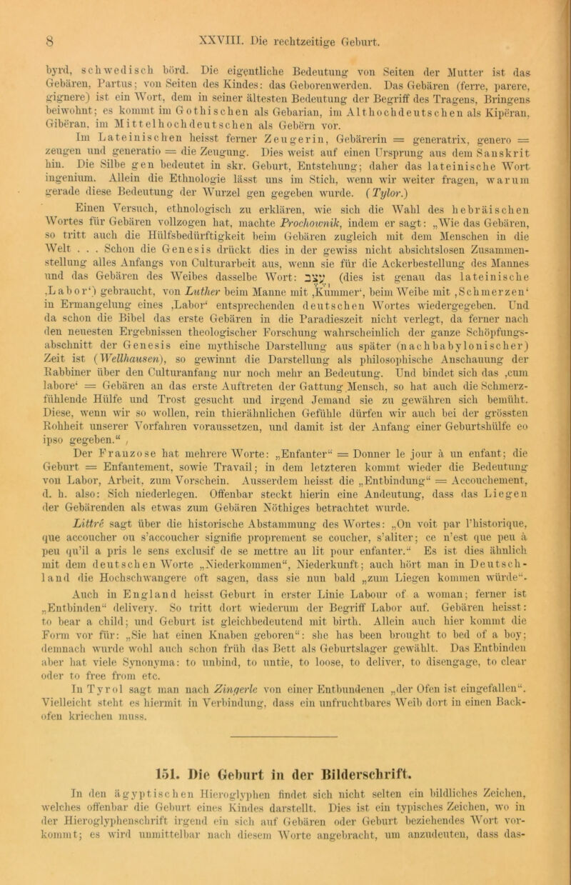byrd, schwedisch börd. Die eigentliche Bedeutung von Seiten der Mutter ist das Gebären. Partus; von Seiten des Kindes: das Geborenwerden. Das Gebären (ferre, parere, gignere) ist ein Wort, dem in seiner ältesten Bedeutung der Begriff des Tragens, Bringens beiwohnt; es kommt im Gothisehen als Gebarian, im Althochdeutschen als Kiperan, Giberan. im Mittelhochdeutschen als Gebern vor. Im Lateinischen heisst ferner Zeugerin, Gebärerin = generatrix, genero = zeugen und generatio = die Zeugung. Dies weist auf einen Ursprung aus dem Sanskrit hin. Die Silbe gen bedeutet in skr. Geburt, Entstehung; daher das lateinische Wort ingenium. Allein die Ethnologie lässt uns im Stich, wenn wir weiter fragen, warum gerade diese Bedeutung der Wurzel gen gegeben wurde. (Tylor.) Einen Versuch, ethnologisch zu erklären, wie sich die Wahl des hebräischen Wortes für Gebären vollzogen hat, machte Proclioimik, indem er sagt: „Wie das Gebären, so tritt auch die Hülfsbedürftigkeit beim Gebären zugleich mit dem Menschen in die Welt . . . Schon die Genesis drückt dies in der gewiss nicht absichtslosen Zusammen- stellung alles Anfangs von Culturarbeit aus, wenn sie für die Ackerbestellung des Mannes und das Gebären des Weibes dasselbe Wort: (dies ist genau das lateinische .Labor1) gebraucht, von Luther beim Manne mit ,Kummer1, beim Weibe mit , Sch merzen1 in Ermangelung eines ,Labor1 entsprechenden deutschen Wortes wiedergegeben. Und da schon die Bibel das erste Gebären in die Paradieszeit nicht verlegt, da ferner nach den neuesten Ergebnissen theologischer Forschung wahrscheinlich der ganze Schöpfungs- abschnitt der Genesis eine mythische Darstellung aus später (nachbabylonischer) Zeit ist (Wellhausen), so gewinnt die Darstellung als philosophische Anschauung der Rabbiner über den Culturanfang nur noch mehr an Bedeutung. Und bindet sich das ,cum labore1 = Gebären an das erste Auftreten der Gattung Mensch, so hat auch die Schmerz- fühlende Hülfe und Trost gesucht und irgend Jemand sie zu gewähren sich bemüht. Diese, wenn wir so wollen, rein thierähnlichen Gefühle dürfen wir auch bei der grössten Rohheit unserer Vorfahren voraussetzen, und damit ist der Anfang einer Geburtshülfe eo ipso gegeben.“ , Der Franzose hat mehrere Worte: „Enfanter“ = Donner le jour ä un enfant; die Geburt = Enfantement, sowie Travail; in dem letzteren kommt wieder die Bedeutung von Labor, Arbeit, zum Vorschein. Ausserdem heisst die „Entbindung“ = Accouchement, d. h. also: Sich niederlegen. Offenbar steckt hierin eine Andeutung, dass das Liegen der Gebärenden als etwas zum Gebären Nöthiges betrachtet wurde. Littre sagt über die historische Abstammung des Wortes: „On voit par l’historique, que accoucher ou s’accoucher signifie proprement se coucher, s’aliter; ce n’est que peu ä peu qu’il a pris le sens exclusif de se inettre au lit pour enfanter.“ Es ist dies ähnlich mit dem deutschen Worte „Xiederkommen“, Niederkunft; auch hört man in Deutsch- land die Hochschwangere oft sagen, dass sie nun bald „zum Liegen kommen würde“. Auch in England heisst Geburt in erster Linie Labour of a woman; ferner ist „Entbinden“ delivery. So tritt dort wiederum der Begriff Labor auf. Gebären heisst: to bear a child; und Geburt ist gleichbedeutend mit birth. Allein auch hier kommt die Form vor für: „Sie hat einen Knaben geboren“: she has been brought to bed of a boy; demnach wurde wohl auch schon früh das Bett als Geburtslager gewählt. Das Entbinden aber hat viele Synonyma: to unbind, to untie, to loose, to deliver, to disengage, to clear oder to free from etc. In Tyrol sagt man nach Zingerle von einer Entbundenen „der Ofen ist eingefallen“. Vielleicht steht es hiermit in Verbindung, dass ein unfruchtbares Weib dort in einen Back- ofen kriechen muss. 151. Die Geburt in (1er Bilderschrift. In den ägyptischen Hieroglyphen findet, sich nicht selten ein bildliches Zeichen, welches offenbar die Geburt eines Kindes darstellt. Dies ist ein typisches Zeichen, wo in der Hieroglyphenschrift irgend ein sich auf Gebären oder Geburt beziehendes Wort vor- kommt; es wird unmittelbar nach diesem Worte angebracht, um anzudeuten, dass das-
