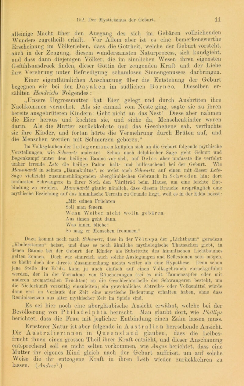 alleinige Macht über den Ausgang des sich im Gebären vollziehenden Wunders zugetheilt erhält. Vor Allem aber ist es eine bemerkenswerthe Erscheinung im Völkerleben, dass die Gottheit, welche der Geburt vorsteht, auch in der Zeugung, diesem wundersamsten Naturprocess, sich kundgiebt, und dass dann diejenigen Völker, die im sinnlichen Wesen ihren eigensten Gefühlsausdruck finden, dieser Göttin der zeugenden Kraft und der Liebe ihre Verehrung unter Befriedigung schamlosen Sinnengenusses darbringen. Einer eigenthümlichen Anschauung über die Entstehung der Geburt begegnen wir bei den Dayaken im südlichen Borneo. Dieselben er- zählten Hendrichs Folgendes : „Unsere Urgrossmutter hat Eier gelegt und durch Ausbrüten ihre Nachkommen vermehrt. Als sie einmal vom Neste ging, sagte sie zu ihren bereits ausgebrüteten Kindern : Geht nicht an das Nest! Diese aber nahmen die Eier heraus und kochten sie, und siehe da, Menschenkinder waren darin. Als die Mutter zurückkehrte und das Geschehene sah, verfluchte sie ihre Kinder, und fortan hörte die Vermehrung durch Brüten auf, und die Menschen werden mit Schmerzen geboren.“ Im Volksglauben der Indogermanen knüpfen sieb an die Geburt folgende mythische Vorstellungen, wie Schwartz andeutet. Schon nach delphischer Sage geht Gehurt und Bogenkampf unter dem heiligen Baume vor sich, auf Delos aber umfasste die verfolgt umher irrende Leto die heilige Palme halt- und lnilfesuchend hei der Geburt. Wie Mannhardt in seinem „Baumkultus“, so weist auch Schwartz auf einen mit dieser Leto- Sage vielleicht zusammenhängenden abergläubischen Gebrauch in Schweden hin: dort umfassten Schwangere in ihrer Xoth den Värdträd beim Hause, um eine leichte Ent- bindung zu erzielen. Mannhardt glaubt nämlich, dass diesem Brauche ursprünglich eine mythische Beziehung auf das himmlische Terrain zu Grunde liegt, weil es in der Edda heisst: „Mit seinen Früchten Soll man feuern Wenn Weiber nicht wolln gebären. Aus ihnen geht dann, Was innen bliebe: So mag er Menschen frommen.“ Dazu kommt noch nach Schwartz, dass in derVöluspa der „Lichtbaum“ geradezu „Kinderstamm“ heisst, und dass es noch ähnliche mythologische Thatsachen giebt, in denen Bäume bei der Geburt der Kinder als Substitute des himmlischen Lichtbaumes gelten können. Doch wie sinnreich auch solche Auslegungen und Reflexionen sein mögen, so bleibt doch der directe Zusammenhang nichts weiter als eine Hypothese. Denn schon jene Stelle der Edda kann ja auch einfach auf einen Volksgebrauch zurückgeführt werden, der in der Vornahme von Räucherungen (sei es mit Tannenzapfen oder mit anderen aromatischen Früchten) an die Geschlechtsthcile der Schwangeren besteht, um die Niederkunft vorzeitig einzuleiten; ein gewöhnliches Abtreibe- oder Volksmittel würde dann erst im Verlaufe der Zeit eine mystische Bedeutung erhalten haben, ohne dass Reminiscenzen aus alter mythischer Zeit im Spiele sind. Es sei hier noch eine abergläubische Ansicht erwähnt, welche bei der Bevölkerung von Philadelphia herrscht. Man glaubt dort, wie Phillips berichtet, dass die Frau mit jeglicher Entbindung einen Zahn lassen muss. Ernsterer Natur ist aber folgende in Australien herrschende Ansicht. Die Australierinnen in Queensland glauben, dass die Leibes- frucht ihnen einen grossen Tlieil ihrer Kraft entzieht, und dieser Anschauung entsprechend soll es nicht selten Vorkommen, wie Angas berichtet, dass eine Mutter ihr eigenes Kind gleich nach der Geburt auffrisst, um auf solche Weise die ihr entzogene Kraft in ihren Leib wieder zurückkehren zu lassen. (Andree2.)