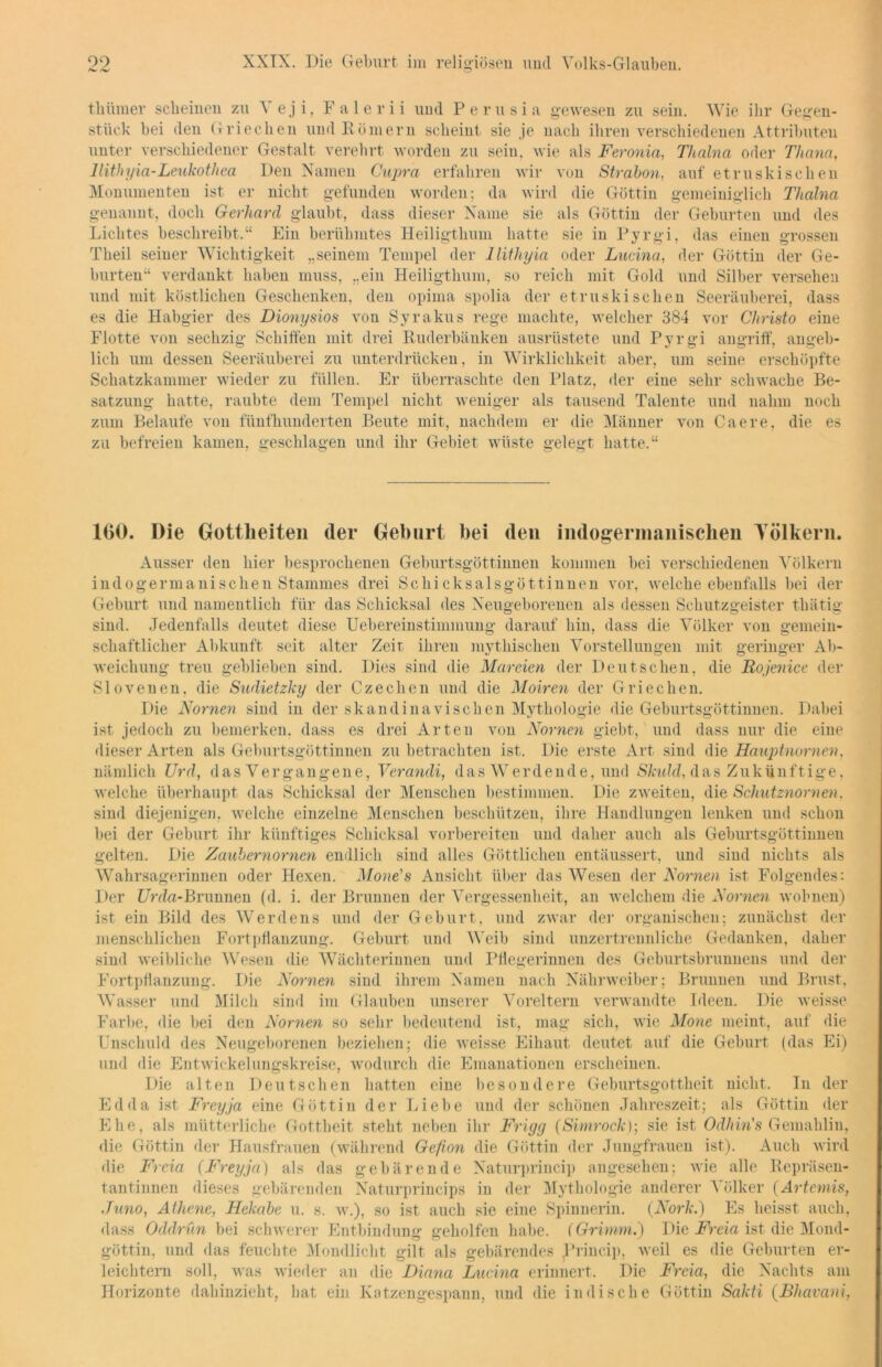 ^ l-w tliümer scheinen zu \ eji, Falerii und Perusia gewesen zu sein. Wie ihr Gegen- stück bei den Griechen und Römern scheint sie je nach ihren verschiedenen Attributen unter verschiedener Gestalt verehrt worden zu seiu. wie als Feronia, Thalna oder Thema, llithyia-Leukothea Den Namen Cupra erfahren wir von Strabon, auf etruskischen Monumenten ist er nicht gefunden worden; da wird die Göttin gemeiniglich Thalna genannt, doch Gerhard glaubt, dass dieser Name sie als Göttin der Geburten und des Lichtes beschreibt.“ Ein berühmtes Heiligthum hatte sie in Pyrgi, das einen grossen Theil seiner Wichtigkeit „seinem Tempel der llithyia oder Lucina, der Göttin der Ge- burten“ verdankt haben muss, „ein Heiligthum, so reich mit Gold und Silber versehen und mit köstlichen Geschenken, den opima spolia der etruskischen Seeräuberei, dass es die Habgier des Dionysios von Syrakus rege machte, welcher 384 vor Christo eine Flotte von sechzig Schiffen mit drei Ruderbänken ausrüstete und Pyrgi angriff, angeb- lich um dessen Seeräuberei zu unterdrücken, in Wirklichkeit aber, um seine erschöpfte Schatzkammer wieder zu füllen. Er überraschte den Platz, der eine sehr schwache Be- satzung hatte, raubte dem Tempel nicht weniger als tausend Talente und nahm noch zum Belaufe von fünfhunderten Beute mit, nachdem er die Männer von Caere, die es zu befreien kamen, geschlagen und ihr Gebiet wüste gelegt hatte.“ 160. Oie Gottheiten (1er Geburt bei den indogermanischen Yölkern. Ausser den hier besprochenen Geburtsgöttinuen kommen bei verschiedenen Völkern indogermanischen Stammes drei Schicksalsgöttinnen vor, welche ebenfalls bei der Geburt und namentlich für das Schicksal des Neugeborenen als dessen Schutzgeister thätig sind. Jedenfalls deutet diese Uebereinstimmung darauf bin, dass die Völker von gemein- schaftlicher Abkunft seit alter Zeit, ihren mythischen Vorstellungen mit geringer Ab- weichung treu geblieben sind. Dies sind die Mareien der Deutschen, die Rojenice der Slovenen, die Sudietzky der Czedien und die Moiren der Griechen. Die Nomen sind in der skandinavischen Mythologie die Geburtsgöttinnen. Dabei ist jedoch zu bemerken, dass es drei Arten von Nomen giebt, und dass nur die eine dieser Arten als Geburtsgöttinnen zu betrachten ist. Die erste Art sind die Hauptnomen, nämlich Urd, d a s V e r g a n g e n e, Verandi, das W e r d e n d e, und Skuld, dasZukünftige, welche überhaupt das Schicksal der Menschen bestimmen. Die zweiten, die Schutznornen, sind diejenigen, welche einzelne Menschen beschützen, ihre Handlungen lenken und schon bei der Geburt ihr künftiges Schicksal vorbereiten und daher auch als Geburtsgöttinnen gelten. Die Zaubernomen endlich sind alles Göttlichen entäussert, und sind nichts als Wahrsagerinnen oder Hexen. Mone's Ansicht über das Wesen der Nomen ist Folgendes: Der I7rda-Brunnen (d. i. der Brunnen der Vergessenheit, an welchem die Nomen wohnen) ist ein Bild des Werdens und der Geburt, und zwar der organischen; zunächst der menschlichen Fortpflanzung. Geburt und Weib sind unzertrennliche Gedanken, daher sind weibliche Wesen die Wächterinnen und Pflegerinnen des Geburtsbrunnens und der Fortpflanzung. Die Nomen sind ihrem Namen nach Nährweiber; Brunnen und Brust, Wasser und Milch sind im Glauben unserer Voreltern verwandte Ideen. Die weisse Farbe, die bei den Nomen so sehr bedeutend ist, mag sich, wie Mone meint, auf die Lnschuld des Neugeborenen beziehen; die weisse Eihaut deutet auf die Geburt (das Ei) und die Entwickelungskreise, wodurch die Emanationen erscheinen. Die alten Deutschen hatten eine besondere Geburtsgottheit nicht. In der Edda ist Freyja eine Göttin der Liebe und der schönen Jahreszeit; als Göttin der Ehe, als mütterliche Gottheit steht neben ihr Frigg (Simrock); sie ist Odliin's Gemahlin, die Göttin der Hausfrauen (während Gefion die Göttin der Jungfrauen ist). Auch wird die Freia (Freyja) als das gebärende Naturprincip angesehen; wie alle Repräsen- tantinnen dieses gebärenden Naturprincips in der Mythologie anderer Völker (Artemis, Juno, Athene, Hekabe u. s. w.), so ist auch sie eine Spinnerin. (Nork.) Es heisst auch, dass Oddrün bei schwerer Entbindung geholfen habe. (Grimm.) Die Freia ist die Mond- göttin. und das feuchte Mondlicht gilt als gebärendes j’rincip, weil es die Geburten er- leichtern soll, was wieder an die Diana Lucina erinnert. Die Freia, die Nachts am Horizonte dahinzieht, hat ein Katzengespann, und die indische Göttin Sakti (Bliavani,