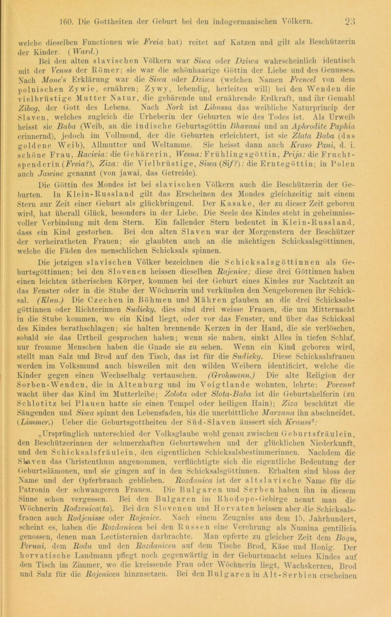 welche dieselben Functionen wie Freia hat) reitet auf Katzen und gilt als Beschützerin der Kinder. ( Ward.) Bei den alten slavischen Völkern war Siwa oder Dziwa wahrscheinlich identisch mit der Venus der Römer; sie war die schönhaarige Göttin der Liebe und des Genusses. Nach Mone’s Erklärung war die Siwa oder Dziwa (welchen Namen Frencel von dem polnischen Zywie, ernähren; Zywy, lebendig, herleiten will) bei den Wenden die vielbrüstige Mutter Natur, die gebärende und ernährende Erdkraft, und ihr Gemahl Zibog, der Gott des Lebens. Nach JVorfc ist Libussa das weibliche Naturprincip der Slaven, welches zugleich die Urheberin der Geburten wie des Todes ist. Als Urweib heisst sie Baba (Weib, an die indische Geburtsgöttin Bliavani und an Aphrodite Paphia erinnernd), jedoch im Vollmond, der die Geburten erleichtert, ist sie Zlata Baba (das goldene Weib), Allmutter und Weltamme. Sie heisst dann auch Kraso Pani, d. i. schöne Frau, Racivia: die Gebärerin, Wesna: Frühlingsgöttin, Prija: die Frucht- spenderin {Freia?), Ziza: die Vielbrüstige, Siwa (Sif?): die Erntegöttin; in Polen auch Jemine genannt (von jawai, das Getreide). Die Göttin des Mondes ist bei slavischen Völkern auch die Beschützerin der Ge- burten. In Klein-Russland gilt das Erscheinen des Mondes gleichzeitig mit einem Stern zur Zeit einer Geburt als glückbringend. Der Kasake, der zu dieser Zeit geboren wird, hat überall Glück, besonders in der Liebe. Die Seele des Kindes steht in geheimniss- voller Verbindung mit dem Stern. Ein fallender Stern bedeutet in Klein-Russland, dass ein Kind gestorben. Bei den alten Slaven war der Morgenstern der Beschützer der verheiratheten Frauen; sie glaubten auch an die mächtigen Schicksalsgöttinnen, welche die Fäden des menschlichen Schicksals spinnen. Die jetzigen slavischen Völker bezeichnen die Schicksalsgöttinnen als Ge- burtsgöttinnen; bei den Slovenen heissen dieselben Rojenice; diese drei Göttinnen haben einen leichten ätherischen Körper, kommen bei der Geburt eines Kindes zur Nachtzeit au das Fenster oder in die Stube der Wöchnerin und verkünden den Neugeborenen ihr Schick- sal. (Klan.) Die Czechen in Böhmen und Mähren glauben au die drei Schicksals- göttinnen oder Richterinnen Sudieky, dies sind drei weisse Frauen, die um Mitternacht in die Stube kommen, wo ein Kind liegt, oder vor das Fenster, und über das Schicksal des Kindes berathschlagen; sie halten brennende Kerzen in der Hand, die sie verlöschen, sobald sie das Urtheil gesprochen haben; wenn sie nahen, sinkt Alles in tiefen Schlaf, nur fromme Menschen haben die Gnade sie zu sehen. Wenn ein Kind geboren wird, stellt man Salz und Brod auf den Tisch, das ist für die Sudieky. Diese Schicksalsfrauen werden im Volksmund auch bisweilen mit den wilden Weibern identificirt, welche die Kinder gegen einen Wechselbalg vertauschen. (Grohmann.) Die alte Religion der Sorben-Wenden, die in Altenburg und im Voigtlande wohnten, lehrte: Porenut wacht über das Kind im Mutterleibe; Zolota oder Slota-Baba ist die Geburtshelferin (zu Schlotitz bei Plauen hatte sie einen Tempel oder heiligen Hain); Ziza beschützt die Säugenden und Shoa spinnt den Lebensfaden, bis die unerbittliche Marzana ihn abschneidet. (Limmer.) Ueber die Geburtsgottheiten der Stid-Slaven äussert sich Krauss2: „Ursprünglich unterschied der Volksglaube wohl genau zwischen Geburtsfräulein, den Beschützerinnen der schmerzhaften Geburtswehen und der glücklichen Niederkunft, und den Schicksalsfräulein, den eigentlichen Schicksalsbestimmerinnen. Nachdem die S Raven das Christenthum angenommen, verflüchtigte sich die eigentliche Bedeutung der Geburtsdämonen, und sie gingen auf in den Schicksalsgöttinnen. Erhalten sind bloss der Name und der Opferbrauch geblieben. Rozdanica ist der altslavische Name für die Patronin der schwangeren Frauen. Die Bulgaren und Serben haben ihn in diesem Sinne schon vergessen. Bei den Bulgaren im Rhodope-Gebirge nennt man die Wöchnerin Rodzenica{tci). Beiden Slo venen und Hör vaten heissen aber die Schicksals- frauen auch Rodjenisse oder Rojenice. Nach einem Zeugniss aus dem 15. Jahrhundert, scheint es, haben die Rozdanicen bei den Russen eine Verehrung als Numina gentilicia genossen, denen man Lectisternien darbrachte. Man opferte zu gleicher Zeit dem Bogu, Peruni, dem Rodu und den Rozdanicen auf dem Tische Brod, Käse und Honig. Der horvatische Landmann pflegt noch gegenwärtig in der Geburtsnacht seines Kindes auf den Tisch im Zimmer, wo die kreissende Frau oder Wöchnerin liegt, Wachskerzen, Brod und Salz für die Rojenicen hinzusetzen. Bei den Bulgaren in Alt-Ser bien erscheinen