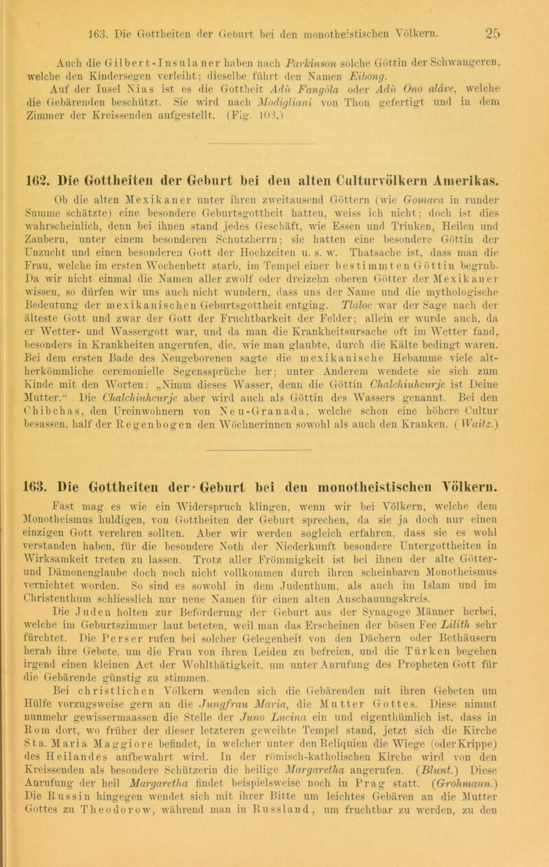 Auch die Gilbert-Insulaner haben nach Parkinson solche Göttin der Schwangeren, welche den Kindersegen verleiht; dieselbe führt den Namen Eibong. Auf der Insel Nias ist es die Gottheit Ada Fangola oder Ada Ono aläve, welche die Gebärenden beschützt. Sie wird nach Modigliani von Thon gefertigt und in dem Zimmer der Kreissenden aufgestellt. (Fig. 103.1 162. Die Gottheiten der Gehurt bei den alten Oulturvölkern Amerikas. Ob die alten Mexikaner unter ihren zweitausend Göttern (wie Gomara in runder Summe schätzte) eine besondere Geburtsgottheit hatten, weiss ich nicht; doch ist dies wahrscheinlich, denn bei ihnen stand jedes Geschäft, wie Essen und Trinken, Heilen und Zaubern, unter einem besonderen Schutzherrn; sie hatten eine besondere Göttin der Unzucht und einen besonderen Gott der Hochzeiten u. s. w. Thatsache ist, dass man die Frau, welche im ersten Wochenbett starb, im Tempel einer bestimmten Göttin begrub- Da wir nicht einmal die Namen aller zwölf oder dreizehn oberen Götter der Mexikaner wissen, so dürfen wir uns auch nicht wundern, dass uns der Name und die mythologische Bedeutung der mexikanischen Geburtsgottheit entging. Tlaloc war der Sage nach der älteste Gott und zwar der Gott der Fruchtbarkeit der Felder; allein er wurde auch, da er Wetter- und Wassergott war, und da man die Krankheitsursache oft im Wetter fand, besonders in Krankheiten angerufen, die, wie mau glaubte, durch die Kälte bedingt waren. Bei dem ersten Bade des Neugeborenen sagte die mexikanische Hebamme viele alt- herkömmliche ceremonielle Segenssprüche her; unter Anderem wendete sie sich zum Kinde mit den Worten: „Nimm dieses Wasser, denn die Göttin Chalchiuhcurje ist Deine Mutter/' Die Chalchiuhcurje aber wird auch als Göttin des Wassers genannt. Bei den Chibchas, den Ureinwohnern von Neu-Granada, welche schon eine höhere Cultur besassen, half der Regenbogen den Wöchnerinnen sowohl als auch den Kranken. ( Waitz.) 163. Die Gottheiten der'Geburt bei den monotheistischen Völkern. Fast mag es wie ein Widerspruch klingen, wenn wir bei Völkern, welche dem Monotheismus huldigen, von Gottheiten der Geburt sprechen, da sie ja doch nur einen einzigen Gott verehren sollten. Aber wir werden sogleich erfahren, dass sie es wohl verstanden haben, für die besondere Notli der Niederkunft besondere Untergottheiten in Wirksamkeit treten zu lassen. Trotz aller Frömmigkeit ist bei ihnen der alte Götter- und Dämonenglaube doch noch nicht vollkommen durch ihren scheinbaren Monotheismus vernichtet worden. So sind es sowohl in dem Judenthum, als auch im Islam und im Christenthum schliesslich nur neue Namen für einen alten Anschauungskreis. Die Juden holten zur Beförderung der Geburt aus der Synagoge Männer herbei, welche im Geburtszimmer laut beteten, weil man das Erscheinen der bösen Fee Lilith sehr fürchtet. Die Perser rufen bei solcher Gelegenheit von den Dächern oder Bethäusern herab ihre Gebete, um die Frau von ihren Leiden zu befreien, und die Türken begehen irgend einen kleinen Act der Wohlthätigkeit, um unter Anrufung des Propheten Gott für die Gebärende günstig zu stimmen. Bei christlichen Völkern wenden sich die Gebärenden mit ihren Gebeten um Hülfe vorzugsweise gern an die Jungfrau Maria, die Mutter Gottes. Diese nimmt nunmehr gewissermaassen die Stelle der Juno Lucina ein und eigenthümlich ist. dass in Rom dort, wo früher der dieser letzteren geweihte Tempel stand, jetzt sich die Kirche Sta. Maria Maggiore befindet, in welcher unter den Reliquien die Wiege (oderKrippe) des Heilandes aufbewahrt wird. In der römisch-katholischen Kirche wird von den Kreissenden als besondere Schützerin die heilige Margaretha angerufen. (Blunt.) Diese Anrufung der heil Margaretha findet beispielsweise noch in Prag statt. (Grohmann.) Die Russin hingegen wendet sich mit ihrer Bitte um leichtes Gebären an die Mutter Gottes zu Theodorow, während man in Russland, um fruchtbar zu werden, zu den