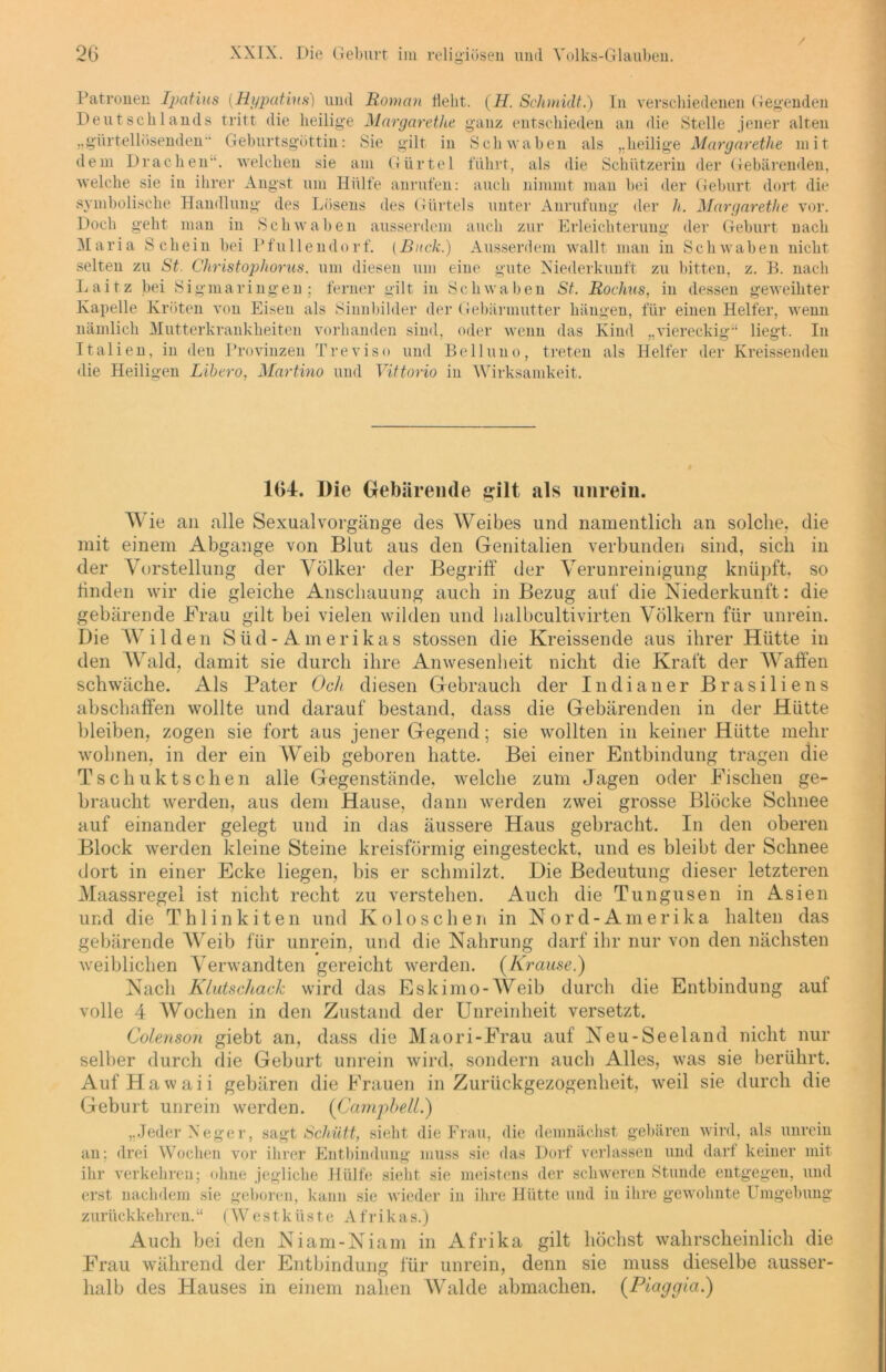 / Patronen Tpatius (Hypatins) und Roman Hebt. (H. Schmidt.) In verschiedenen Gegenden Deutschlands tritt die heilige Margarethe ganz entschieden an die Stelle jener alten „gürtellösenden“ Geburtsgöttin: Sie gilt in Schwaben als „heilige Margarethe mit dem Drachen', welchen sie am Gürtel führt, als die Schützerin der Gebärenden, welche sie in ihrer Angst um Hülfe anrufen: auch nimmt man bei der Geburt dort die symbolische Handlung des Lösens des Gürtels unter Anrufung der li. Margarethe vor. Doch geht man in Schwaben ausserdem auch zur Erleichterung der Geburt nach Maria Schein bei Pfullendorf. (Buck.) Ausserdem wallt man in Schwaben nicht selten zu St. Christophorus. um diesen um eine gute Niederkunft zu bitten, z. B. nach Laitz bei Sigmaringen; ferner gilt in Schwaben St. Rochus, in dessen geweihter Kapelle Kröten von Eisen als Sinnbilder der Gebärmutter hängen, für einen Helfer, wenn nämlich Mutterkrankheiten vorhanden sind, oder wenn das Kind „viereckig“ liegt. In Italien, in den Provinzen Treviso und Belluno, treten als Helfer der Kreissenden die Heiligen Libero, Martino und Vittorio iu Wirksamkeit. 164. Die Gebärende gilt als unrein. Wie an alle Sexual Vorgänge des Weibes und namentlich an solche, die mit einem Abgänge von Blut aus den Genitalien verbunden sind, sich in der Vorstellung der Völker der Begriff der Verunreinigung knüpft, so finden wir die gleiche Anschauung auch in Bezug auf die Niederkunft: die gebärende Frau gilt bei vielen wilden und halbcultivirten Völkern für unrein. Die Wilden Süd-Amerikas stossen die Kreissende aus ihrer Hütte in den Wald, damit sie durch ihre Anwesenheit nicht die Kraft der Waffen schwäche. Als Pater Och diesen Gebrauch der Indianer Brasiliens abschaffen wollte und darauf bestand, dass die Gebärenden in der Hütte bleiben, zogen sie fort aus jener Gegend; sie wollten in keiner Hütte mehr wohnen, in der ein Weib geboren hatte. Bei einer Entbindung tragen die Tschuktsehen alle Gegenstände, welche zum Jagen oder Fischen ge- braucht werden, aus dem Hause, dann werden zwei grosse Blöcke Schnee auf einander gelegt und in das äussere Haus gebracht. In den oberen Block werden kleine Steine kreisförmig eingesteckt, und es bleibt der Schnee dort in einer Ecke liegen, bis er schmilzt. Die Bedeutung dieser letzteren Maassregel ist nicht recht zu verstehen. Auch die Tungusen in Asien und die Thlinkiten und Kolo sehen in Nord-Amerika halten das gebärende Weib für unrein, und die Nahrung darf ihr nur von den nächsten weiblichen Verwandten gereicht werden. (Krause.) Nach Klutschack wird das Eskimo-Weib durch die Entbindung auf volle 4 Wochen in den Zustand der Unreinheit versetzt. Colenson giebt an, dass die Maori-Frau auf Neu-Seeland nicht nur selber durch die Gebart unrein wird, sondern auch Alles, was sie berührt. Auf Hawaii gebären die Frauen in Zurückgezogenheit, weil sie durch die Geburt unrein werden. (Campbell.) ..Jeder Neger an ,, sagt Schütt, sieht die Frau, die demnächst gebären wird, als unrein , drei Wochen vor ihrer Entbindung muss sie das Dorf verlassen und darf keiner mit ihr verkehren; ohne jegliche Hülfe sieht sie meistens der schweren Stunde entgegen, und erst nachdem sie geboren, kann sie wieder in ihre Hütte und in ihre gewohnte Umgebung Westküste Afrikas.) den Niam-Niam in Afrika gilt höchst wahrscheinlich die der Entbindung für unrein, denn sie muss dieselbe ausser zurückkehren.“ Auch bei Frau während - n ; halb des Hauses in einem nahen Walde abmachen. (Piaggia.)