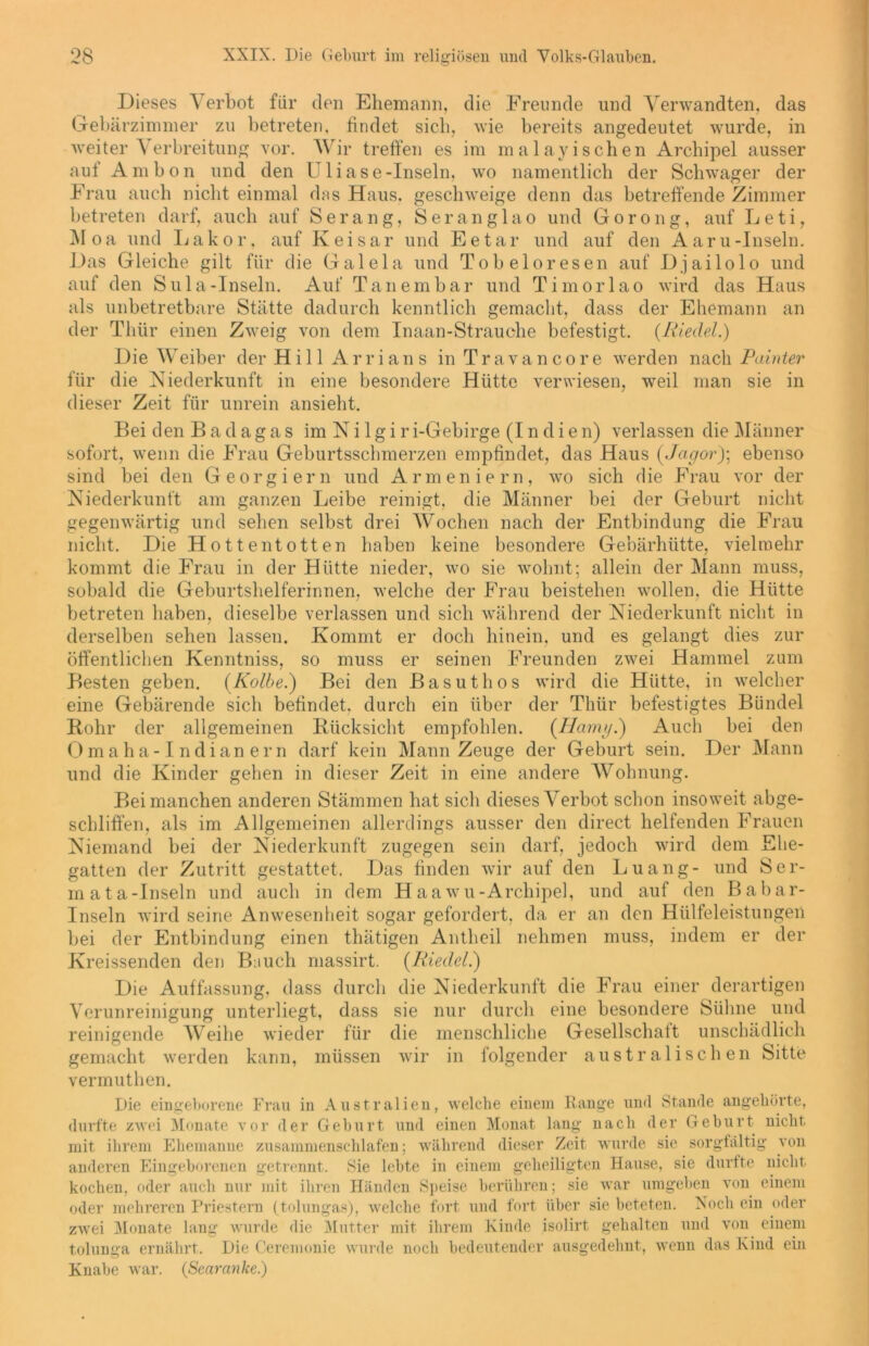 Dieses Verbot für den Ehemann, die Freunde und Verwandten, das Gebärzimmer zu betreten, findet sich, wie bereits angedeutet wurde, in weiter Verbreitung vor. Wir treffen es im malayi sehen Archipel ausser auf Ambon und den Uliase-Inseln, wo namentlich der Schwager der Frau auch nicht einmal das Haus, geschweige denn das betreffende Zimmer betreten darf, auch auf Serang, Seranglao und Gorong, auf Leti, AI oa und Lahor, auf Keisar und Eetar und auf den Aaru-Inseln. Das Gleiche gilt für die Gal ela und Tobeloresen auf Djailolo und auf den Sula-Inseln. Auf Tanembar und Timorlao wird das Haus als unbetretbare Stätte dadurch kenntlich gemacht, dass der Ehemann an der Thür einen Zweig von dem Inaan-Strauche befestigt. {Riedel.) Die Weiber der Hill Arrians in Travancore werden nach Painter für die Niederkunft in eine besondere Hütte verwiesen, weil man sie in dieser Zeit für unrein ansieht. Bei den B a d a g a s im N i 1 g i r i-Gebirge (I n d i e n) verlassen die Männer sofort, wenn die Frau Geburtsschmerzen empfindet, das Haus (Jagor)\ ebenso sind bei den Georgiern und Armeniern, wo sich die Frau vor der Niederkunft am ganzen Leibe reinigt, die Männer bei der Geburt nicht gegenwärtig und sehen selbst drei Wochen nach der Entbindung die Frau nicht. Die Hottentotten haben keine besondere Gebärhütte, vielmehr kommt die Frau in der Hütte nieder, wo sie wohnt; allein der Mann muss, sobald die Geburtshelferinnen, welche der Frau beistehen wollen, die Hütte betreten haben, dieselbe verlassen und sich während der Niederkunft nicht in derselben sehen lassen. Kommt er doch hinein, und es gelangt dies zur öffentlichen Kenntniss, so muss er seinen Freunden zwei Hammel zum Besten geben. {Kolbe.) Bei den Basuthos wird die Hütte, in welcher eine Gebärende sich befindet, durch ein über der Thür befestigtes Bündel Rohr der allgemeinen Rücksicht empfohlen. {Harny.) Auch bei den Omaha-1 ndian er n darf kein Mann Zeuge der Geburt sein. Der Mann und die Kinder gehen in dieser Zeit in eine andere Wohnung. Bei manchen anderen Stämmen hat sich dieses Verbot schon insoweit abge- schliffen, als im Allgemeinen allerdings ausser den direct helfenden Frauen Niemand bei der Niederkunft zugegen sein darf, jedoch wird dem Ehe- gatten der Zutritt gestattet. Das finden wir auf den Luang- und Ser- in ata-Inseln und auch in dem H aawu-Archipel, und auf den Babar- Inseln wird seine Anwesenheit sogar gefordert, da er an den Hülfeleistungeri bei der Entbindung einen thätigen Antheil nehmen muss, indem er der Kreissenden den Bauch massirt. {Riedel.) Die Auffassung, dass durch die Niederkunft die Frau einer derartigen Verunreinigung unterliegt, dass sie nur durch eine besondere Sühne und reinigende Weihe wieder für die menschliche Gesellschaft unschädlich gemacht werden kann, müssen wir in folgender australischen Sitte vermuthen. Die eingeborene Frau in Australien, welche einem Range und Stande angehörte, durfte zwei Monate vor der Gehurt und einen Monat lang nach der Geburt nicht mit ihrem Ehemanne zusammenschlafen; während dieser Zeit wurde sie sorgfältig von anderen Eingeborenen getrennt. Sie lebte in einem geheiligten Hause, sie durfte nicht kochen, oder auch nur mit ihren Händen Speise berühren; sie war umgeben von einem oder mehreren Priestern (tolungas), welche fort und fort über sie beteten. Noch ein oder zwei Monate lang wurde die Mutter mit ihrem Kinde isolirt gehalten und von einem tolunga ernährt. Knabe war. Die Ceremonie wurde noch bedeutender ausgedehnt, wenn das Kind ein {Searanke.)