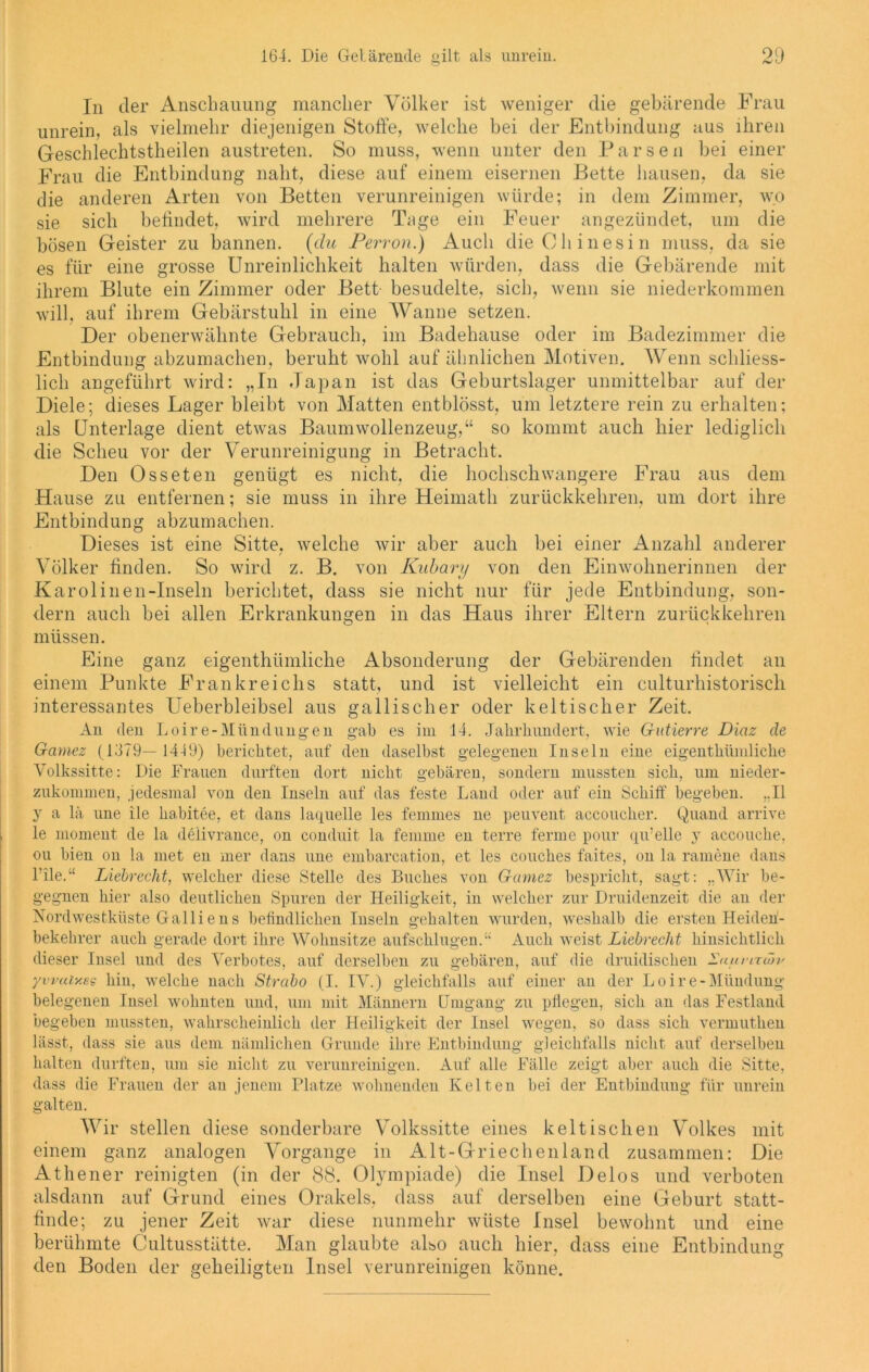 In der Anschauung mancher Völker ist weniger die gebärende Frau unrein, als vielmehr diejenigen Stoffe, welche bei der Entbindung aus ihren Geschlechtstheilen austreten. So muss, wenn unter den Parsen bei einer Frau die Entbindung naht, diese auf einem eisernen Bette hausen, da sie die anderen Arten von Betten verunreinigen würde; in dem Zimmer, wo sie sich befindet, wird mehrere Tage ein Feuer angezündet, um die bösen Geister zu bannen, (du Perron.) Auch die Chinesin muss, da sie es für eine grosse Unreinlichkeit halten würden, dass die Gebärende mit ihrem Blute ein Zimmer oder Bett besudelte, sich, wenn sie niederkommen will, auf ihrem Gebärstuhl in eine Wanne setzen. Der obenerwähnte Gebrauch, im Badehause oder im Badezimmer die Entbindung abzumachen, beruht wohl auf ähnlichen Motiven. Wenn schliess- lich angeführt wird: „In Japan ist das Geburtslager unmittelbar auf der Diele; dieses Lager bleibt von Matten entblösst, um letztere rein zu erhalten; als Unterlage dient etwas Baumwollenzeug,“ so kommt auch hier lediglich die Scheu vor der Verunreinigung in Betracht. Den Osseten genügt es nicht, die hochschwangere Frau aus dem Hause zu entfernen; sie muss in ihre Heimath zurückkehren, um dort ihre Entbindung abzumachen. Dieses ist eine Sitte, welche wir aber auch bei einer Anzahl anderer Völker finden. So wird z. B. von Kubary von den Einwohnerinnen der Karolinen-Inseln berichtet, dass sie nicht nur für jede Entbindung, son- dern auch bei allen Erkrankungen in das Haus ihrer Eltern zurückkehren müssen. Eine ganz eigenthümliche Absonderung der Gebärenden findet an einem Punkte Frankreichs statt, und ist vielleicht ein culturhistorisch interessantes Ueberbleibsel aus gallischer oder keltischer Zeit. An den Loire-Mündungen gab es im 14. Jahrhundert, wie Gutierre Diaz de Garnez (1379— 1449) berichtet, auf den daselbst gelegenen Inseln eine eigenthümliche Volkssitte: Die Frauen durften dort nicht gebären, sondern mussten sich, um nieder- zukommen, jedesmal von den Inseln auf das feste Land oder auf ein Schiff begeben. ..II y a lä une ile ha.bitee, et dans laquelle les femmes ne peuvent accoucher. Quand arrive le moment de la delivrance, on conduit la femme en terre ferme pour qu’elle y accouche, ou bien ou la met en mer dans une embarcation, et les couches faites, on la ramene dans l'ile.“ Liebrecht, welcher diese Stelle des Buches von Garnez bespricht, sagt: „Wir be- gegnen hier also deutlichen Spuren der Heiligkeit, in welcher zur Druidenzeit die an der Nordwestküste Galliens bcffndlichen Inseln gehalten wurden, weshalb die ersten Heideh- bekekrer auch gerade dort ihre Wohnsitze aufschlugen.“ Auch weist Liebrecht hinsichtlich dieser Insel und des Verbotes, auf derselben zu gebären, auf die druidisclien Laumäji' ywaiy.es hin, welche nach Strabo (I. IV.) gleichfalls auf einer an der Loire-Mündung belegenen Insel wohnten und, um mit Männern Umgang zu pflegen, sich an das Festland begeben mussten, wahrscheinlich der Heiligkeit der Insel wegen, so dass sich vermuthen lässt, dass sie aus dem nämlichen Grunde ihre Entbindung gleichfalls nicht auf derselben halten durften, um sie nicht zu verunreinigen. Auf alle Fälle zeigt aber auch die Sitte, dass die Frauen der an jenem Platze wohnenden Kelten bei der Entbindung für unrein galten. Wir stellen diese sonderbare Volkssitte eines keltischen Volkes mit einem ganz analogen Vorgänge in Alt-Griechenland zusammen: Die Athener reinigten (in der 88. Olympiade) die Insel Delos und verboten alsdann auf Grund eines Orakels, dass auf derselben eine Geburt statt- finde; zu jener Zeit war diese nunmehr wüste Insel bewohnt und eine berühmte Cultusstätte. Man glaubte also auch hier, dass eine Entbindung den Boden der geheiligten Insel verunreinigen könne.