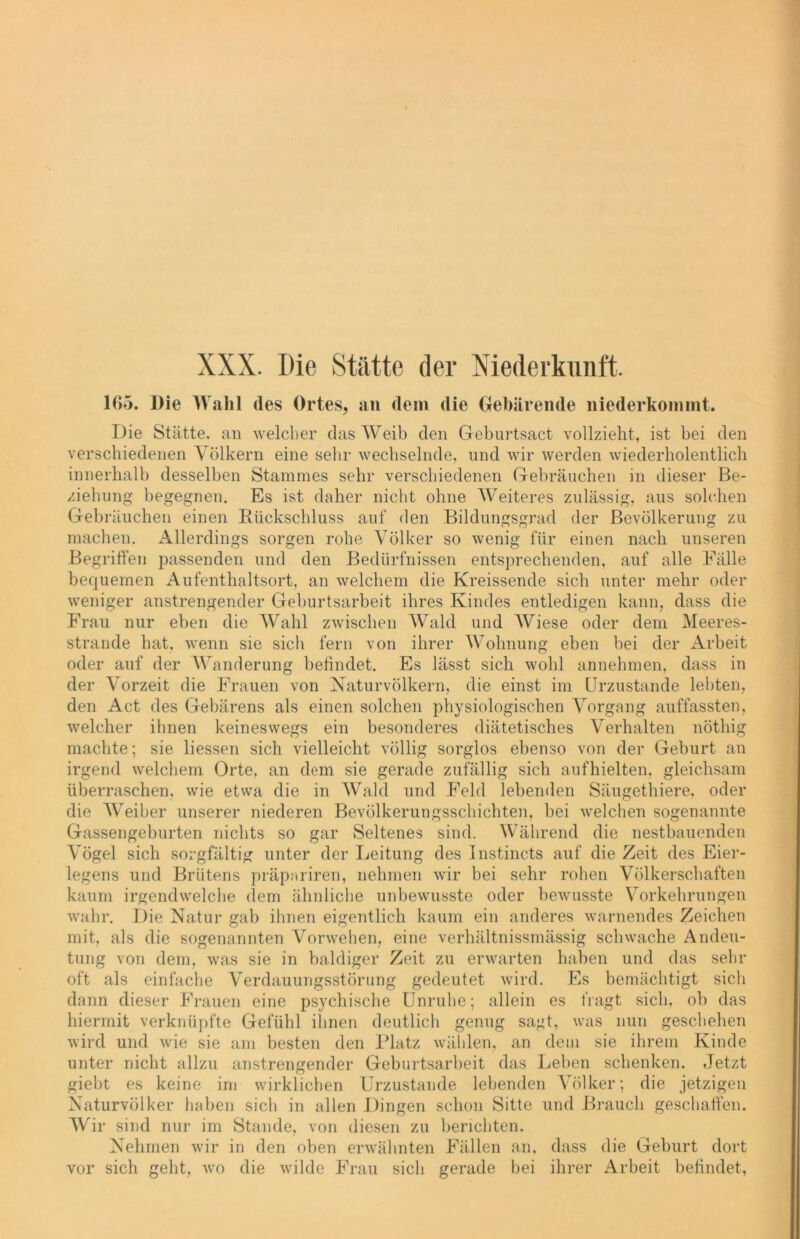 1C>5. Die Wahl des Ortes, an dem die Gebärende niederkomnit. Die Stätte, an welcher das Weib den Geburtsact vollzieht, ist bei den verschiedenen Völkern eine sehr wechselnde, und wir werden wiederholentlich innerhalb desselben Stammes sehr verschiedenen Gebräuchen in dieser Be- ziehung begegnen. Es ist daher nicht ohne Weiteres zulässig, aus solchen Gebräuchen einen Rückschluss auf den Bildungsgrad der Bevölkerung zu machen. Allerdings sorgen rohe Völker so wenig für einen nach unseren Begriffen passenden und den Bedürfnissen entsprechenden, auf alle Fälle bequemen Aufenthaltsort, an welchem die Kreissende sich unter mehr oder weniger anstrengender Geburtsarbeit ihres Kindes entledigen kann, dass die Frau nur eben die Wahl zwischen Wald und Wiese oder dem Meeres- strande hat, wenn sie sich fern von ihrer Wohnung eben bei der Arbeit oder auf der Wanderung befindet. Es lässt sich wohl annehmen, dass in der Vorzeit die Frauen von Naturvölkern, die einst im Urzustände lebten, den Act des Gebärens als einen solchen physiologischen Vorgang auffassten, welcher ihnen keineswegs ein besonderes diätetisches Verhalten nöthig machte; sie Hessen sich vielleicht völlig sorglos ebenso von der Geburt an irgend welchem Orte, an dem sie gerade zufällig sich aufhielten, gleichsam überraschen, wie etwa die in Wald und Feld lebenden Säugethiere, oder die Weiber unserer niederen Bevölkerungsschichten, bei welchen sogenannte Gassengeburten nichts so gar Seltenes sind. Während die nestbauenden Vögel sich sorgfältig unter der Leitung des Instincts auf die Zeit des Eier- legens und Brütens präpariren, nehmen wir bei sehr rohen Völkerschaften kaum irgendwelche dem ähnliche unbewusste oder bewusste Vorkehrungen wahr. Die Natur gab ihnen eigentlich kaum ein anderes warnendes Zeichen mit, als die sogenannten Vorwehen, eine verhältnissmässig schwache Andeu- tung von dem, was sie in baldiger Zeit zu erwarten haben und das sehr oft als einfache Verdauungsstörung gedeutet wird. Es bemächtigt sich dann dieser Frauen eine psychische Unruhe; allein es tragt sich, ob das hiermit verknüpfte Gefühl ihnen deutlich genug sagt, was nun geschehen wird und wie sie am besten den Platz wählen, an dem sie ihrem Kinde unter nicht allzu anstrengender Geburtsarbeit das Leben schenken. Jetzt giebt es keine im wirklichen Urzustände lebenden Völker; die jetzigen Naturvölker haben sich in allen Dingen schon Sitte und Brauch geschaffen. Wir sind nur im Stande, von diesen zu berichten. Nehmen wir in den oben erwähnten Fällen an, dass die Geburt dort vor sich geht, wo die wilde Frau sich gerade bei ihrer Arbeit befindet,