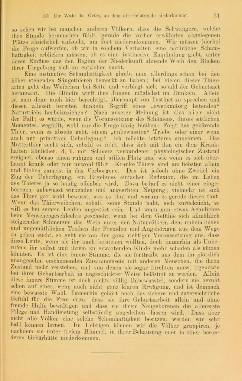so sehen wir bei manchen anderen Völkern, dass die Schwangere, welche ihre Stunde herannahen fühlt, gerade die vorher erwähnten abgelegenen Plätze absichtlich aufsucht, um dort niederzukommen. Wir müssen hierbei die Frage aufwerfen, ob wir in solchem Verhalten eine natürliche Scham- haftigkeit erblicken müssen, ob es eine instinctive Empfindung giebt, unter deren Einfluss das den Beginn der Niederkunft ahnende Weib den Blicken ihrer Umgebung sich zu entziehen sucht. Eine instinctive Schamhaftigkeit glaubt man allerdings schon bei den höher stehenden Säugethieren bemerkt zu haben; bei vielen dieser Thier- arten geht das Weibchen bei Seite und verbirgt sich, sobald der Geburtsact herannaht. Die Hündin wirft ihre Jungen möglichst im Dunkeln. Allein ist man denn auch hier berechtigt, überhaupt von Instinct zu sprechen und diesen allezeit bereiten dunkeln Begriff eines „zweckmässig leitenden” Naturtriebs herbeizuziehen? Nach unserer Meinung ist dies hier nicht der Fall; es würde, wenn die Voraussetzung des Schämens, dieses sittlichen Momentes, wegfällt, wohl nur die Frage übrig bleiben : Folgt das gebärende Thier, wenn es abseits geht, einem „unbewussten“ Triebe oder einer wenn auch nur primitiven Ueberlegung? Ich möchte letzteres annehmen. Das Mutterthier sucht sich, sobald es fühlt, dass sich mit ihm ein dem Krank- haften ähnlicher, d. h. mit Schmerz verbundener physiologischer Zustand ereignet, ebenso einen ruhigen und stillen Platz aus, wie wenn es sich über- haupt krank oder nur unwohl fühlt. Kranke Thiere sind am liebsten allein und fliehen zumeist in das Verborgene. Das ist jedoch ohne Zweifel ein Zug der Ueberlegung, ein Ergebniss einfacher Reflexion, die im Leben des Thieres ja so häufig offenbar wird. Dazu bedarf es nicht einer einge- borenen. unbewusst wirkenden und angeerbten Neigung; vielmehr ist sich das Thier gar wohl bewusst, was es tliut und warum es gerade dieses thut. Wenn das Thierweibchen, sobald seine Stunde naht, sich zurückzieht, so will es bei seinem Leiden ungestört sein. Und wenn nun etwas Aehnliches beim Menschengeschlechte geschieht, wenn bei dem Gefühle sich allmählich steigernder Schmerzen das Weib unter den Naturvölkern dem unheimlichen und ungemüthlichen Treiben der Fremden und Angehörigen aus dem Wege zu gehen sucht, so geht sie von der ganz richtigen Voraussetzung aus, dass diese Leute, wenn sie ihr auch beistehen wollten, doch immerhin als Unbe- rufene ihr selbst und ihrem zu erwartenden Kinde mehr schaden als nützen könnten. Es ist eine innere Stimme, die sie forttreibt aus dem ihr plötzlich unangenehm erscheinenden Zusammensein mit anderen Menschen, die ihren Zustand nicht verstehen, und von denen sie sogar fürchten muss, irgendwie bei ihrer Geburtsarbeit in ungeschickter Weise belästigt zu werden. Allein diese innere Stimme ist doch nichts völlig Unbewusstes, sondern sie beruht schon aut einer, wenn auch nicht ganz klaren Erwägung, und ist demnach eine bewusste Wahl. Immerhin gehört noch das sichere und zuversichtliche Gefühl für die Frau dazu, dass sie ihre Geburtsarbeit allein und ohne fremde Hülfe bewältigen und dass sie ihrem Neugeborenen die allererste Pflege und Handleistung selbständig angedeihen lassen wird. Dass aber nicht alle Völker eine solche Schamhaftigkeit besitzen, werden wir sehr bald kennen lernen. Im Uebrigen können wir die Völker gruppiren, je nachdem sie unter freiem Himmel, in ihrer Behausung oder in einer beson- deren Gebärhütte niederkommen.