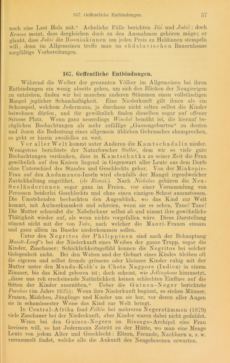 noch eine Last Holz mit.“ Aehnliche Fälle berichten Ilic und Jukic ; doch Kranss meint, dass dergleichen doch zu den Ausnahmen gehören möge; er glaubt, dass Jukic die Bosniakinnen um jeden Preis zu Heldinnen stempeln will, denn im Allgemeinen treffe man im südslavischen Bauernhause sorgfältige Vorbereitungen. 107. Oeffentliche Entbindungen. Während die Weiber der genannten Völker im Allgemeinen bei ihren Entbindungen ein wenig abseits gehen, um sich den Blicken der Neugierigen zu entziehen, finden wir bei manchen anderen Stämmen einen vollständigen Mangel jeglicher Schamhaftigkeit. Eine Niederkunft gilt ihnen als ein Schauspiel, welchem Jedermann, ja durchaus nicht selten selbst die Kinder beiwohnen dürfen, und für gewöhnlich finden dieselben sogar auf offener Strasse Platz. AVenn ganz neuerdings Winckel bemüht ist, die hierauf be- züglichen Beobachtungen als mehr zufällige „Gassengeburten“ zu deuten und ihnen die Bedeutung eines allgemein üblichen Gebrauches abzusprechen, so geht er hierin zweifellos zu weit. Vor aller Weit kommt unter Anderen die Kaint schada 1 in nieder. Wenigstens berichtete der Naturforscher Steller, dem wir so viele gute Beobachtungen verdanken, dass in Kamtschatka zu seinerzeit die Frau gewöhnlich auf den Knieen liegend in Gegenwart aller Leute aus dem Dorfe ohne Unterschied des Standes und Geschlechts gebar. Von der Minkopie- Frau auf den Andamanen-Inseln wird ebenfalls der Mangel irgendwelcher Zurückhaltung angeführt, (de Iiienzi.) Nach Nicholas gebären die Neu- seeländerinnen sogar ganz im Freien, vor einer Versammlung von Personen beiderlei Geschlechts und ohne einen einzigen Schrei auszustossen. Die Umstehenden beobachten den Augenblick, wo das Kind zur Weit kommt, mit Aufmerksamkeit und schreien, wenn sie es sehen, Tane! Tane! Die Mutter schneidet die Nabelschnur selbst ab und nimmt ihre gewöhnliche Thätigkeit wieder auf, als wenn nichts vorgefallen wäre. Diese Darstellung stimmt nicht mit der von TuJce, nach welcher die Maori-Frauen einsam und ganz allein im Busche niederkommen sollen. Unter den Negritos der Philip]) inen sind nach der Behauptung Mundt-Lauf's bei der Niederkunft eines Weibes der ganze Trupp, sogar die Kinder, Zuschauer; Schicklichkeitsgefühl kennen die Negritos bei solcher Gelegenheit nicht. Bei den AVelien und der Geburt eines Kindes bleiben oft die eigenen und selbst fremde grössere oder kleinere Kinder ruhig mit der Mutter unter den Munda-Kolh’s in Chota Nagpore (Indien) in einem Zimmer, bis das Kind geboren ist; doch scheint, wie Jellinghaus hinzusetzt, „diese uns roh erscheinende Natürlichkeit keinen schlechten Einfluss auf die Sitten der Kinder auszuüben.“ Ueber die Guinea-Neger berichtete Purchas (im Jahre 1625): AVenn ihre Niederkunft beginnt, so stehen Männer, Frauen, Mädchen, Jünglinge und Kinder um sie her, vor deren aller Augen sie in schamlosester AVeise das Kind zur AVelt bringt. In Central-Afrika fand Felkin bei mehreren Negerstämmen (1879) viele Zuschauer bei der Niederkunft, aber Kinder waren dabei nicht geduldet. AVenn bei den Guinea-Negern im Bissago-Archipel eine Frau kreissen will, so hat Jedermann Zutritt zu der Hütte, wo man eine Menge Leute von jedem Alter und Geschlecht: Eltern, Freunde, Nachbarn u. s. w. versammelt findet, welche alle die Ankunft des Neugeborenen erwarten.