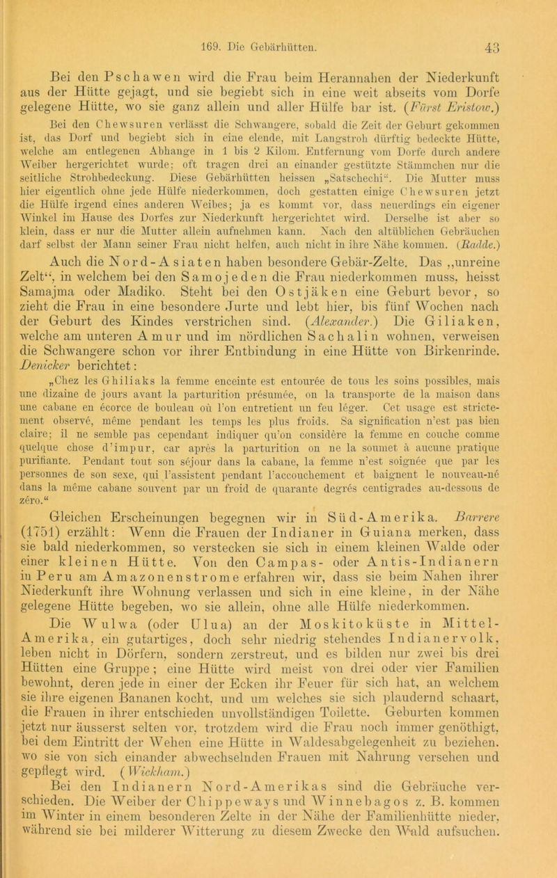 Bei den Pschawen wird die Frau beim Herannahen der Niederkunft aus der Hütte gejagt, und sie begiebt sich in eine weit abseits vom Dorfe gelegene Hütte, wo sie ganz allein und aller Hülfe bar ist. (Fürst Eristow.) Bei den Chewsuren verlässt die Schwangere, sobald die Zeit der Geburt, gekommen ist, das Dorf und begiebt sich in eine elende, mit Langstroh dürftig bedeckte Hütte, welche am entlegenen Abhange in 1 bis 2 Kilom. Entfernung vom Dorfe durch andere Weiber hergerichtet wurde; oft tragen drei an einander gestützte Stämmchen nur die seitliche Strohbedeckung. Diese Gebärhütten heissen „Satschechi“. Die Mutter muss hier eigentlich ohne jede Hülfe niederkommen, doch gestatten einige Chewsuren jetzt die Hülfe irgend eines anderen Weibes; ja es kommt vor, dass neuerdings ein eigener Winkel im Hause des Dorfes zur Niederkunft hergerichtet wird. Derselbe ist aber so klein, dass er nur die Mutter allein anfnehmen kann. Nach den altüblichen Gebräuchen darf selbst der Mann seiner Frau nicht helfen, auch nicht in ihre Nähe kommen. (Iiadcle.) Auch clie Nord- Asiaten haben besondere Gebär-Zelte. Das ,,unreine Zelt“, in welchem bei den Samojeden die Frau niederkommen muss, heisst Samajma oder Madiko. Steht bei den Ostjäken eine Geburt bevor, so zieht die Frau in eine besondere Jurte und lebt hier, bis fünf Wochen nach der Geburt des Kindes verstrichen sind. (Alexander.) Die Giliaken, welche am unteren A mur und im nördlichen Sachalin wohnen, verweisen die Schwangere schon vor ihrer Entbindung in eine Hütte von Birkenrinde. I)e7iicker berichtet: „Chez les Ghiliaks la femme enceinte est entouree de tous les soins possibles, mais une dizaine de jours avant la parturition presumee, on la transporte de la inaison dans une cabane en ecorce de bouleau oü l’on entretient un feu leger. Cet usagc est stricte- ment observe, meine pendant les temps les plus froids. Sa signification n’est pas bien claire; il ne semble pas cependant indiejuer qu’on considere la femme en coucke comme quelque chose d’impur, car apres la parturition on ne la souniet ä aucune pratique puritiante. Pendant tout son sejour dans la cabane, la femme n’est soignee que par les personnes de son sexe, qui l’assistent pendant raccoucliement et baignent le nouveau-ne dans la meine cabane souvent par un froid de quarante degres centigrades au-dessous de zero.“ Gleichen Erscheinungen begegnen wir in S ii d - A m e r i k a. Barrere (1751) erzählt: Wenn die Frauen der Indianer in Guiana merken, dass sie bald niederkommen, so verstecken sie sich in einem kleinen Walde oder einer kleinen Hütte. Von den Campas- oder Antis-Indianern in Peru am Amazonenstrome erfahren wir, dass sie beim Nahen ihrer Niederkunft ihre Wohnung verlassen und sich in eine kleine, in der Nähe gelegene Hütte begeben, wo sie allein, ohne alle Hülfe niederkommen. Die Wulwa (oder IJlua) an der Moskitoküste in Mittel- Amerika, ein gutartiges, doch sehr niedrig stehendes Indianervolk, leben nicht in Dörfern, sondern zerstreut, und es bilden nur zwei bis drei Hütten eine Gruppe ; eine Hütte wird meist von drei oder vier Familien bewohnt, deren jede in einer der Ecken ihr Feuer für sich hat, an welchem sie ihre eigenen Bananen kocht, und um welches sie sich plaudernd schaart, die Frauen in ihrer entschieden unvollständigen Toilette. Geburten kommen jetzt nur äusserst selten vor, trotzdem wird die Frau noch immer genöthigt, bei dem Eintritt der Wehen eine Hütte in Waldesabgelegenheit zu beziehen, wo sie von sich einander abwechselnden Frauen mit Nahrung versehen und gepflegt wird. ( Wickham.') Bei den Indianern Nord-Amerikas sind die Gebräuche ver- schieden. Die Weiber der Chippeways und Winnebagos z. B. kommen im Winter in einem besonderen Zelte in der Nähe der Familienhütte nieder, während sie bei milderer Witterung zu diesem Zwecke den AWild aufsuchen.