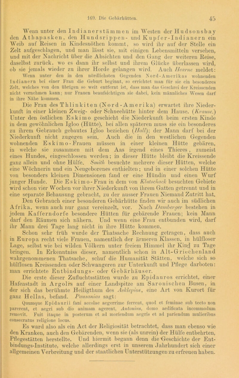 Wenn unter den Indianerstämmen im Westen der Hudsonsbay den Athapasken, den Hundsrippen- und Kupfer-Indianern ein Weib auf Reisen in Kindesnöthen kommt, so wird ihr auf der Stelle ein Zelt aufgeschlagen, und man lässt sie, mit einigen Lebensmitteln versehen, und mit der Nachricht über die Absichten und den Gang der weiteren Reise, daselbst zurück, wo es dann ihr selbst und ihrem Glücke überlassen wird, ob sie jemals wieder zu ihrer Horde gelangen wird. Auch Hearne meldet: Wenn unter den in den nördlichsten Gegenden Nord-Amerikas wohnenden Indianern bei einer Frau die Geburt beginnt, so errichtet man für sie ein besonderes Zelt, welches von den übrigen so weit entfernt ist, dass man das Geschrei der Kreissenden nicht vernehmen kann; nur Frauen beaufsichtigen sie dabei, kein männliches Wesen darf in ihre Nähe kommen. Die Frau des Thlinkiten (Nor d - Am e r i ka) erwartet ihre Nieder- kunft in einer kleinen Zweig- oder Schneehütte hinter dem Hause. {Krause.) Unter den östlichen Eskimo geschieht die Niederkunft beim ersten Kinde in dem gewöhnlichen Igloo (Hütte), bei allen späteren muss sie ein besonderes zu ihrem Gebrauch gebautes Igloo beziehen {Hall); der Mann darf bei der Niederkunft nicht zugegen sein. Auch die in den westlichen Gegenden wohnenden E s k i m o - Frauen müssen in einer kleinen Hütte gebären, in welche sie zusammen mit dem Aas irgend eines Thieres , zumeist eines Hundes, eingeschlossen werden; in dieser Hütte bleibt die Kreissende ganz allein und ohne Hülfe. Smith besuchte mehrere dieser Hütten, welche eine Wöchnerin und ein Neugeborenes enthielten; und in einer solchen Hütte von besonders kleinen Dimensionen fand er eine Hündin und einen Wurf junger Hunde. Die Eskimo-Frau in dem von Klutschack besuchten Gebiete wird schon vier Wochen vor ihrer Niederkunft von ihrem Gatten getrennt und in eine separate Behausung gebracht, zu der ausser Frauen Niemand Zutritt hat. Den Gebrauch einer besonderen Gebärhütte finden wir auch im südlichen Afrika, wenn auch nur ganz vereinzelt, vor. Nach Hamberaer bestehen in jedem Kafferndorfe besondere Hütten für gebärende Frauen; kein Mann darf den Räumen sich nähern. Und wenn eine Frau entbunden wird, darf ihr Mann drei Tage lang nicht in ihre Hütte kommen. Schon sehr früh wurde der Thatsache Rechnung getragen, dass auch in Europa recht viele Frauen, namentlich der ärmeren Klassen, in liülfloser Lage, selbst wie bei wilden Völkern unter freiem Himmel ihr Kind zu Tage bringen. In Erkenntniss dieser, namentlich schon in Alt-Griechenland wahrgenommenen Thatsache, schuf die Humanität Stätten, welche sich so liülflosen Kreissenden oder Schwangeren zur Unterkunft und Fliege darboten: man errichtete Entbindungs- oder Gebärhäuser. Die erste dieser Zufluchtsstätten wurde zu Epidauros errichtet, einer Hafenstadt in Argolis auf einer Landspitze am Saronischen Busen, in der sich das berühmte Heiligthum des Asklepios, eine Art von Kurort für ganz Hellas, befand. Pausanias sagt: Quumque Epidaurii fani accolae aegerrime ferrent, quod et feminac sub tecto non parerent, et aegri sub dio animam agerent, Antonius, domo aedificata incommodum removit. Fuit itaque in posterum et ad moriendum aegris et ad pariendum mulieribus consecratus religione locus. Es ward also als ein Act der Religiosität betrachtet, dass man ebenso wie den Kranken, auch den Gebärenden, wenn sie (als unrein) der Hülfe entbehrten, Pflegestätten herstellte. Und hiermit begann denn die'Geschichte der Ent- bindungs-Institute, welche allerdings erst in unserem Jahrhundert sich einer allgemeinen Verbreitung und der staatlichen Unterstützungen zu erfreuen haben.