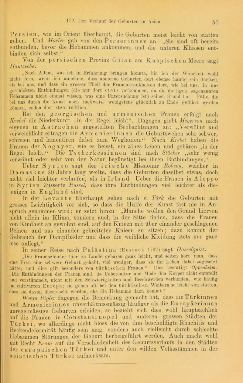 Persien , wie im Orient überhaupt, die Geburten meist leicht von statten gehen. Und Morier gab von den Perserinnen an: „Sie sind oft bereits entbunden, bevor die Hebammen ankommen, und die unteren Klassen ent- binden sich selbst.“ Von der persischen Provinz Gi 1 an am Kaspischen Meere sagt Häntzsche: „Nach Allem, was ich iu Erfahrung- bringen konnte, bin ich der Wahrheit wohl nicht fern, wenn ich annehme, dass abnorme Geburten dort ebenso häufig sein dürften, als bei uns, und dass ein grosser Theil der Frauenkrankheiten dort, wie bei uns, in un- geschickten Entbindungen (die nur dort stets Vorkommen, da die dortigen sogenannten Hebammen nicht einmal wissen, was eine Untersuchung ist) seinen Grund hat. Fälle, die bei uns durch die Kunst noch theilweise wenigstens glücklich zu Ende geführt werden können, enden dort stets tödtlich.“ Bei den georgischen und armenischen Frauen erfolgt nach Krebel die Niederkunft „in der Pegel leicht“. Dagegen giebt Meyerson nach eigenen in Astrachan angestellten Beobachtungen an: ,,Verwöhnt und verweichlicht ertragen die Armenierinnen die Geburtswehen sehr schwer, schreien und lamentiren dabei zum Weglaufen.“ Nach Krebel haben die Frauen der Nogay er, wie es heisst, ein zähes Leben und gebären „in der Regel leicht.“ Die Tscherk es sinnen sind nach Stücker „sehr wenig verwöhnt oder sehr von der Natur begünstigt bei ihren Entbindungen.“ Ueber Syrien sagt der irische Missionär Robson, welcher in Damaskus 20 Jahre lang weilte, dass die Geburten daselbst etwas, doch nicht viel leichter verlaufen, als in Irland. Ueber die Frauen in Aleppo in Syrien äusserte Rüssel, dass ihre Entbindungen viel leichter als die- jenigen in England sind. In der Levante überhaupt gehen nach v. Türk die Geburten mit grosser Leichtigkeit vor sich, so dass die Hülfe der Kunst fast nie in An- spruch genommen wird; er setzt hinzu: „Manche wollen den Grund hiervon nicht allein im Klima, sondern auch in der Sitte finden, dass die Frauen von Kindheit an gewohnt sind, auf den Knieen mit über einander geschlagenen Beinen und aus einander gebreiteten Knieen zu sitzen; dazu kommt der Gebrauch der Dampfbäder und dass die weibliche Kleidung stets nur ganz lose anliegt.“ In seiner Reise nach Palästina (Rostock 1762) sagt Tlasselquist: „Die Frauenzimmer hier im Lande gebären ganz leicht, und selten hört man, dass eine Frau eine schwere Geburt gehabt, viel weniger, dass sie ihr Leben dabei zugesetzt hätte; und dies gilt besonders von türkischen Frauen.“ Dies bestätigt Oppenheim: „Die Entbindungen der Frauen sind, da Uebercultur und Mode den Körper nicht entstellt und verstümmelt, nicht mit den Schwierigkeiten und Beschwerden verbunden, wie häufig im cultivirten Europa; sie gehen oft bei den türkischen Weibern so leicht von statten, dass sie davon überrascht werden, ehe die Hebamme dazu kommt.“ Wenn Rigler dagegen die Bemerkung gemacht hat, dass die Türkinnen und Armenierinnen unverhältnissmässig häufiger als die Europäerinnen unregelmässige Geburten erleiden, so bezieht sich dies wohl hauptsächlich auf die Frauen in Constantinopel und anderen grossen Städten der Türkei, wo allerdings nicht bloss die von ihm beschuldigte Rhachitis und Beckendeformität häufig sein mag, sondern auch vielleicht durch schlechte Hebammen Störungen der Geburt herbeigeführt werden. Auch macht wohl mit Recht Ercim auf die Verschiedenheit des Geburtsverlaufs in den Städten der europäischen Türkei und unter den wilden Volksstämmen in der asiatischen Türkei aufmerksam.