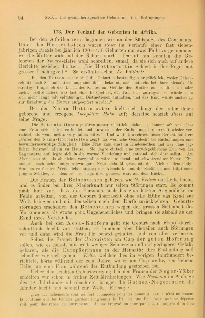 173. Der Verlauf (1er Geburten in Afrika. Bei den Afrikanern beginnen wir an der Südspitze des Continents. Unter den Hottentotten waren Roser im Verlaufe einer fast sieben- jährigen Praxis bei jährlich 120—130 Geburten nur zwei Fälle vorgekommen, wo die Mutter während der Geburt starb. Darauf hin konnten die Ge- lehrten der Xorara-Beise wohl schreiben, zumal, da sie sich auch auf andere Berichte beziehen durften: ,,Die Hottentottin gebiert in der Pegel mit grosser Leichtigkeit.“ So erzählte schon Le Vaillant: „Bei den Hottentotten sind die Geburten beständig sehr glücklich; weder Kaiser- schnitt noch Schanibeintrennung sind ihnen bekannt, auch entsteht bei ihnen niemals die streitige Frage, ob das Leben des Kindes mit Gefahr der Mutter zu erhalten sei oder nicht. Sollte indess, was fast ohne Beispiel ist, der Fall sich zutragen, so würde man sich nicht lange mit spitzfindigen Distinctioneu aufhalten, und das Kind würde unstreitig zur Erhaltung der Mutter aufgeopfert werden.“ Bei den Nama-Hottentotten hielt sich lange der unter ihnen geborene und erzogene Theophilus llahn auf; derselbe schrieb Floss auf seine Frage: „Die Hottentottinnen gebären ausserordentlich leicht; es kommt oft vor, dass eine Frau sich selbst entbindet und kurz nach der Entbindung ihre Arbeit wieder ver- richtet, als wenn nichts vorgefallen wäre.“ Und weiterhin schrieb dieser Berichterstatter: „Unter den Xama-Hottentotten zeigt das weibliche Geschlecht bei Entbindungen eine bewundernswürdige Zähigkeit. Eine Frau kam einst in Kindesnöthen und war ohne jeg- lichen Beistand allein zu Hause. Sie jagte einfach eine zurückgebliebene Kuh von der. Lagerstätte auf, legte sich in die warme Vertiefung und entband sich dort selbst. Am Abend sass sie, als ob nichts vorgefallen wäre, rauchend und schwatzend am Feuer. Eine andere, noch sehr junge schwangere Frau zieht Morgens mit dem Vieh zu dem einige Stunden entfernten Weidenfelde hinaus; des Abends kommt die Schäferin und trägt einen jungen Schäfer, von dem sie des Tags über genesen war, auf dem Rücken.“ Die Frauen der Betscliuanen gebären, wie G. Fritsch mittheilt, leicht, und es finden bei ihrer Niederkunft nur selten Störungen statt. Es kommt auch hier vor, dass die Personen noch bis zum letzten Augenblicke im Felde arbeiten, von der Geburt überrascht ohne alle Hülfe das Kind zur Welt bringen und mit demselben nach dem Dorfe zurückkehren. Geburts- störungen erscheinen den Betscliuanen wegen der grossen Seltenheit des Vorkommens als etwas ganz Ungeheuerliches und bringen sie alsbald an den Band ihres Verstandes. Auch bei den Xosa-Kaffern geht die Geburt nach Kropf durch- schnittlich leicht von statten, es kommen aber bisweilen auch Störungen vor und dann wird die Frau für behext gehalten und von allen verlassen. Selbst die Frauen der Colonisten am Cap der guten Hoffnung sollen, wie es heisst, mit weit weniger Schmerzen und mit geringerer Gefahr gebären, als die Europäerinnen in der Hcimath; ihre Entbindung soll schneller vor sich gehen. Kolbe, welcher dies im vorigen Jahrhundert be- richtete, hörte während der zehn Jahre, wo er am Cap weilte, von keinem Falle, wo eine Frau während der Entbindung gestorben ist. Ueber den leichten Geburtsvorgang bei den Frauen der N eg er-Völker erhielten wir schon in früher Zeit Mittheilungen. Wie Rosmarin im Anfänge des 18. Jahrhunderts beobachtete, bringen die Guinea-Negerinnen die Kinder leicht und schnell zur Welt. Er sagt: „Los accouckements sont ici fort commorles pour les liommes; car ce n’est nullement la coutume que les femmes gardent longtemps le lit, ou que l’on fasse aucune depense soit pour des repas ou autrement. Je me trouvai un jour par liazard aupres d’un lieu