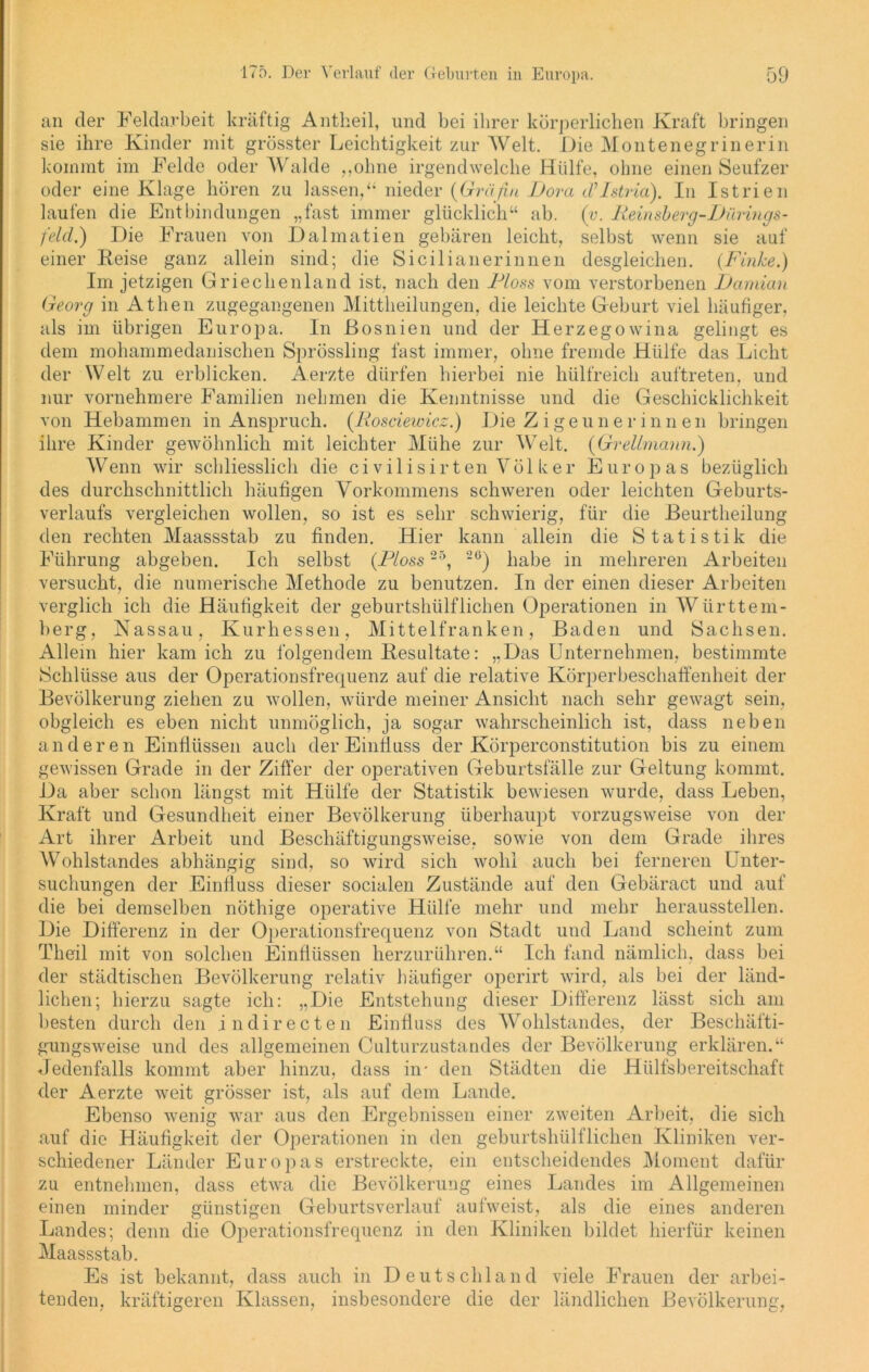 ■ings- sie auf (Finke.) an der Feldarbeit kräftig Antheil, und bei ihrer körperlichen Kraft bringen sie ihre Kinder mit grösster Leichtigkeit zur Welt. Die Montenegrinerin kommt im Felde oder Walde „ohne irgendwelche Hülfe, ohne einen Seufzer oder eine Klage hören zu lassen,“ nieder (Gräfin Dora cVIstvia). In Istrien laufen die Entbindungen „fast immer glücklich“ ab. (v. Reinsberg feld.) Die Frauen von Dalmatien gebären leicht, selbst wenn einer Heise ganz allein sind; die Sicilianerinnen desgleichen. Im jetzigen Griechenland ist. nach den Floss vom verstorbenen Damian Georg in Athen zugegangenen Mittheilungen, die leichte Geburt viel häufiger, als im übrigen Europa. In Bosnien und der Herzegowina gelingt es dem mohammedanischen Sprössling fast immer, ohne fremde Hülfe das Licht der Welt zu erblicken. A.erzte dürfen hierbei nie hülfreich auftreten, und nur vornehmere Familien nehmen die Kenntnisse und die Geschicklichkeit von Hebammen in Anspruch. (Rosciewicz.) Die Zigeunerinnen bringen ihre Kinder gewöhnlich mit leichter Mühe zur Welt. (Grellmann.) Wenn wir schliesslich die civilisirten Völker Europas bezüglich des durchschnittlich häufigen Vorkommens schweren oder leichten Geburts- verlaufs vergleichen wollen, so ist es sehr schwierig, für die Beurtheilung den rechten Maassstab zu finden. Hier kann allein die Statistik die Führung abgeben. Ich selbst (Floss 25, 20) habe in mehreren Arbeiten versucht, die numerische Methode zu benutzen. In der einen dieser Arbeiten verglich ich die Häufigkeit der geburtshülflichen Operationen in Württem- berg, Nassau, Kurhessen, Mittelfranken, Baden und Sachsen. Allem hier kam ich zu folgendem Besultate: „Das Unternehmen, bestimmte Schlüsse aus der Operationsfrequenz auf die relative Körperbeschaffenheit der Bevölkerung ziehen zu wollen, würde meiner Ansicht nach sehr gewagt sein, obgleich es eben nicht unmöglich, ja sogar wahrscheinlich ist, dass neben anderen Einflüssen auch der Einfluss der Körperconstitution bis zu einem gewissen Grade in der Ziffer der operativen Geburtsfälle zur Geltung kommt. Da aber schon längst mit Hülfe der Statistik bewiesen wurde, dass Leben, Kraft und Gesundheit einer Bevölkerung überhaupt vorzugsweise von der Art ihrer Arbeit und Beschäftigungsweise, sowie von dem Grade ihres Wohlstandes abhängig sind, so wird sich wohl auch bei ferneren Unter- suchungen der Einfluss dieser socialen Zustände auf den Gebäract und auf die bei demselben nöthige operative Hülfe mehr und mehr heraussteilen. Die Differenz in der Operationsfrequenz von Stadt und Land scheint zum Theil mit von solchen Einflüssen herzurühren.“ Ich fand nämlich, dass bei der städtischen Bevölkerung relativ häufiger operirt wird, als bei der länd- lichen; hierzu sagte ich: „Die Entstehung dieser Differenz lässt sich am besten durch den indirecten Einfluss cles Wohlstandes, der Beschäfti- gungsweise und des allgemeinen Culturzustandes der Bevölkerung erklären.“ Jedenfalls kommt aber hinzu, dass in- den Städten die Hiilfsbereitschaft der Aerzte weit grösser ist, als auf dem Lande. Ebenso wenig war aus den Ergebnissen einer zweiten Arbeit, die sich auf die Häufigkeit der Operationen in den geburtshülflichen Kliniken ver- schiedener Länder Europas erstreckte, ein entscheidendes Moment dafür zu entnehmen, dass etwa die Bevölkerung eines Landes im Allgemeinen einen minder günstigen Geburtsverlauf aufweist, als die eines anderen Landes; denn die Operationsfrequenz in den Kliniken bildet hierfür keinen Maassstab. Es ist bekannt, dass auch in Deutschland viele Frauen der arbei- tenden, kräftigeren Klassen, insbesondere die der ländlichen Bevölkerung,