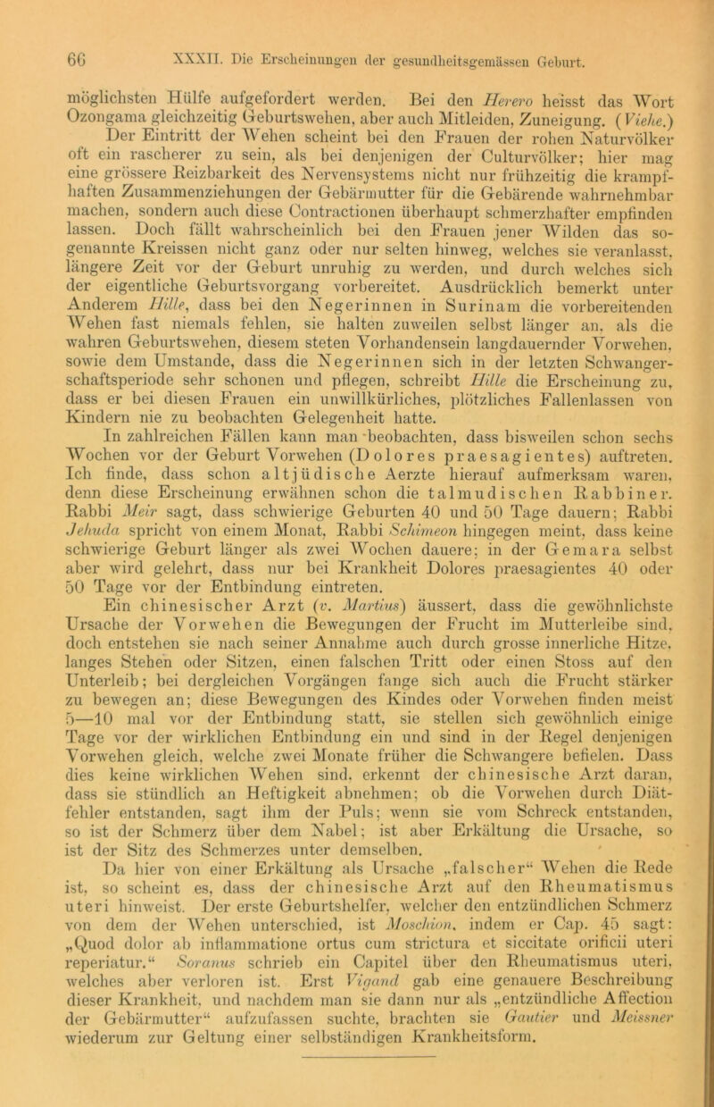 möglichsten Hülle aufgefordert werden. Bei den Herero heisst das Wort Ozongama gleichzeitig Geburtswehen, aber auch Mitleiden, Zuneigung. (Vielte.) Der Eintritt der IV ehen scheint bei den Frauen der rohen Naturvölker olt ein rascherer zu sein, als bei denjenigen der Culturvölker; hier mag eine grössere Reizbarkeit des Nervensystems nicht nur frühzeitig die krampf- haften Zusammenziehungen der Gebärmutter für die Gebärende wahrnehmbar machen, sondern auch diese Oontractionen überhaupt schmerzhafter empfinden lassen. Doch fällt wahrscheinlich bei den Frauen jener Wilden das so- genannte Kreissen nicht ganz oder nur selten hinweg, welches sie veranlasst, längere Zeit vor der Geburt unruhig zu werden, und durch welches sich der eigentliche Geburtsvorgang vorbereitet. Ausdrücklich bemerkt unter Anderem Hille, dass bei den Negerinnen in Surinam die vorbereitenden Wehen fast niemals fehlen, sie halten zuweilen selbst länger an. als die wahren Geburtswehen, diesem steten Vorhandensein langdauernder Vorwehen, sowie dem Umstande, dass die Negerinnen sich in der letzten Schwanger- schaftsperiode sehr schonen und pflegen, schreibt Hille die Erscheinung zu, dass er bei diesen Frauen ein unwillkürliches, plötzliches Fallenlassen von Kindern nie zu beobachten Gelegenheit hatte. In zahlreichen Fällen kann man beobachten, dass bisweilen schon sechs Wochen vor der Geburt Vorwehen (Dolores praesagientes) auftreten. Ich finde, dass schon altjüdische Aerzte hierauf aufmerksam waren, denn diese Erscheinung erwähnen schon die talmudischen Rabbiner. Rabbi Meir sagt, dass schwierige Geburten 40 und 50 Tage dauern; Rabbi Jehuda spricht von einem Monat, Rabbi Schimeon hingegen meint, dass keine schwierige Geburt länger als zwei Wochen dauere; in der Gemara selbst aber wird gelehrt, dass nur bei Krankheit Dolores praesagientes 40 oder 50 Tage vor der Entbindung eintreten. Ein chinesischer Arzt (v. Martius) äussert, dass die gewöhnlichste Ursache der Vorwehen die Bewegungen der Frucht im Mutterleibe sind, doch entstehen sie nach seiner Annahme auch durch grosse innerliche Hitze, langes Stehen oder Sitzen, einen falschen Tritt oder einen Stoss auf den Unterleib; bei dergleichen Vorgängen fange sich auch die Frucht stärker zu bewegen an; diese Bewegungen des Kindes oder Vorwehen finden meist 5—10 mal vor der Entbindung statt, sie stellen sich gewöhnlich einige Tage vor der wirklichen Entbindung ein und sind in der Regel denjenigen Vorwehen gleich, welche zwei Monate früher die Schwangere befielen. Dass dies keine wirklichen Wehen sind, erkennt der chinesische Arzt daran, dass sie stündlich an Heftigkeit abnehmen; ob die Vorwehen durch Diät- fehler entstanden, sagt ihm der Puls; wenn sie vom Schreck entstanden, so ist der Schmerz über dem Nabel; ist aber Erkältung die Ursache, so ist der Sitz des Schmerzes unter demselben. Da hier von einer Erkältung als Ursache ,,falscher“ Wehen die Rede ist, so scheint es, dass der chinesische Arzt auf den Rheumatismus uteri hinweist. Der erste Geburtshelfer, welcher den entzündlichen Schmerz von dem der Wehen unterschied, ist Moschion. indem er Cap. 45 sagt: „Quod dolor ab inflammatione ortus cum strictura et siccitate orificii uteri reperiatur.“ Soranus schrieb ein Capitel über den Rheumatismus uteri, welches aber verloren ist. Erst Vigand gab eine genauere Beschreibung dieser Krankheit, und nachdem man sie dann nur als „entzündliche Affection der Gebärmutter“ aufzufassen suchte, brachten sie Gautier und Meissner wiederum zur Geltung einer selbständigen Krankheitsform.