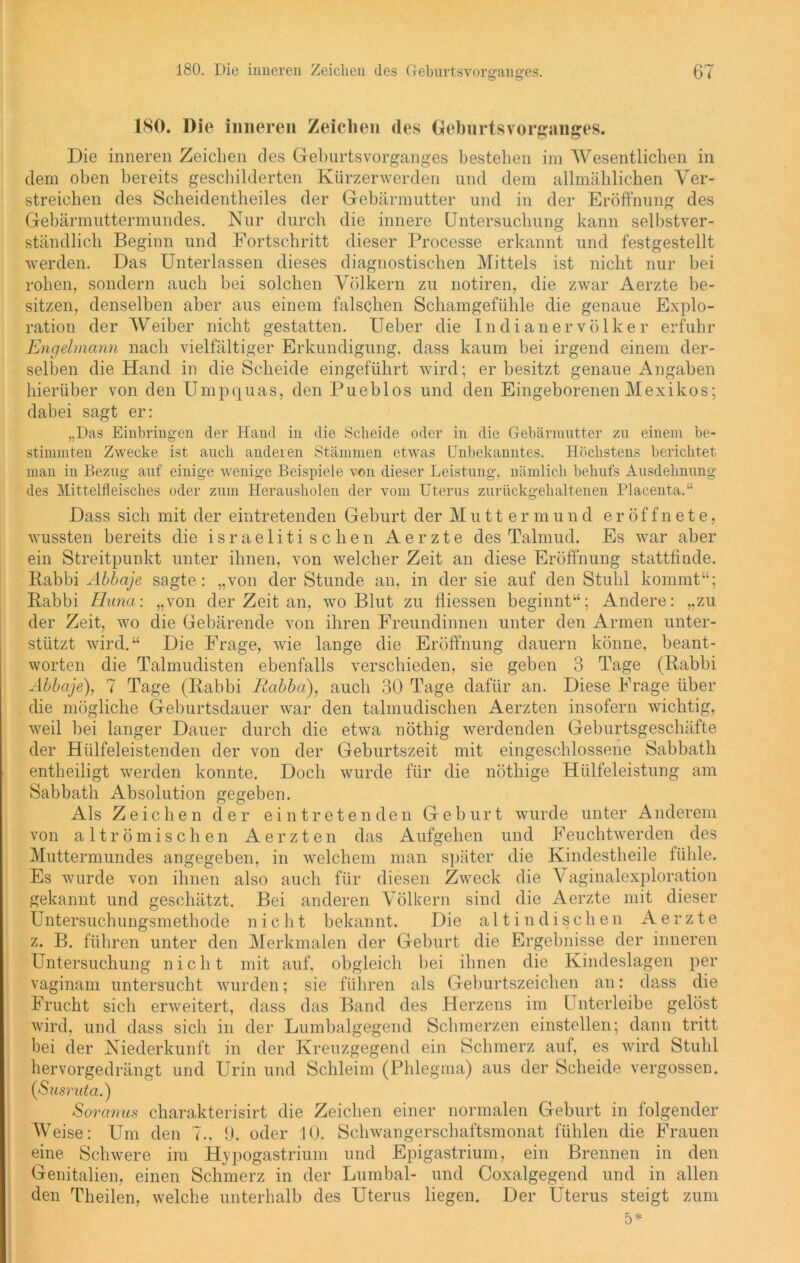 180. Die inneren Zeichen des Gehurtsvorganges. Die inneren Zeichen des Geburtsvorganges bestehen im Wesentlichen in dem oben bereits geschilderten Kürzer werden und dem allmählichen Ver- streichen des Scheidentlieiles der Gebärmutter und in der Eröffnung des Gebärmuttermundes. Nur durch die innere Untersuchung kann selbstver- ständlich Beginn und Fortschritt dieser Processe erkannt und festgestellt werden. Das Unterlassen dieses diagnostischen Mittels ist nicht nur bei rohen, sondern auch bei solchen Völkern zu notiren, die zwar Aerzte be- sitzen, denselben aber aus einem falschen Schamgefühle die genaue Explo- ration der Weiber nicht gestatten. Ueber die Indianer Völker erfuhr Engelmann nach vielfältiger Erkundigung, dass kaum bei irgend einem der- selben die Hand in die Scheide eingeführt wird; erbesitzt genaue Angaben hierüber von den Umpquas, den Pueblos und den Eingeborenen Mexikos; dabei sagt er: „Das Einbringen der Hand in die Scheide oder in die Gebärmutter zu einem be- stimmten Zwecke ist auch anderen Stämmen etwas Unbekanntes. Höchstens berichtet man in Bezug auf einige wenige Beispiele von dieser Leistung, nämlich behufs Ausdehnung des Mittelfleisches oder zum Herausholen der vom Uterus zurückgehaltenen Placenta.“ Dass sich mit der eintretenden Geburt der Muttermund eröffnete, wussten bereits die israelitischen Aerzte des Talmud. Es war aber ein Streitpunkt unter ihnen, von welcher Zeit an diese Eröffnung stattfinde. Rabbi Abbaje sagte: „von der Stunde an, in der sie auf den Stuhl kommt“; Rabbi Huna: „von der Zeit an, wo Blut zu fliessen beginnt“; Andere: „zu der Zeit, wo die Gebärende von ihren Freundinnen unter den Armen unter- stützt wird.“ Die Frage, wie lange die Eröffnung dauern könne, beant- worten die Talmudisten ebenfalls verschieden, sie geben 3 Tage (Rabbi Abbaje), 7 Tage (Rabbi Rabba), auch 30 Tage dafür an. Diese Frage über die mögliche Geburtsdauer war den talmudischen Aerzten insofern wichtig, weil bei langer Dauer durch die etwa nöthig werdenden Geburtsgeschäfte der Hülfeleistenden der von der Geburtszeit mit eingeschlossene Sabbath entheiligt werden konnte. Doch wurde für die nöthige Hülfeleistung am Sabbath Absolution gegeben. Als Zeichen der eintretenden Geburt wurde unter Anderem von alt römischen Aerzten das Aufgehen und F euchtwerden des Muttermundes angegeben, in welchem man später die Kindestheile fühle. Es wurde von ihnen also auch für diesen Zweck die Vaginalexploration gekannt und geschätzt. Bei anderen Völkern sind die Aerzte mit dieser Untersuchungsmethode nicht bekannt. Die alt indischen Aerzte z. B. führen unter den Merkmalen der Geburt die Ergebnisse der inneren Untersuchung nicht mit auf, obgleich bei ihnen die Kindeslagen per vaginam untersucht wurden; sie führen als Geburtszeichen an: dass die Frucht sich erweitert, dass das Band des Herzens im Unterleibe gelöst wird, und dass sich in der Lumbalgegend Schmerzen einstellen; dann tritt bei der Niederkunft in der Kreuzgegend ein Schmerz auf, es wird Stuhl hervorgedrängt und Urin und Schleim (Phlegma) aus der Scheide vergossen. ([Susruta.) Soranus charakterisirt die Zeichen einer normalen Geburt in folgender Weise: Um den 7.. 9. oder 10. Schwangerschaftsmonat fühlen die Frauen eine Schwere im Hypogastrium und Epigastrium, ein Brennen in den Genitalien, einen Schmerz in der Lumbal- und Coxalgegend und in allen den Theilen, welche unterhalb des Uterus liegen. Der Uterus steigt zum 5*