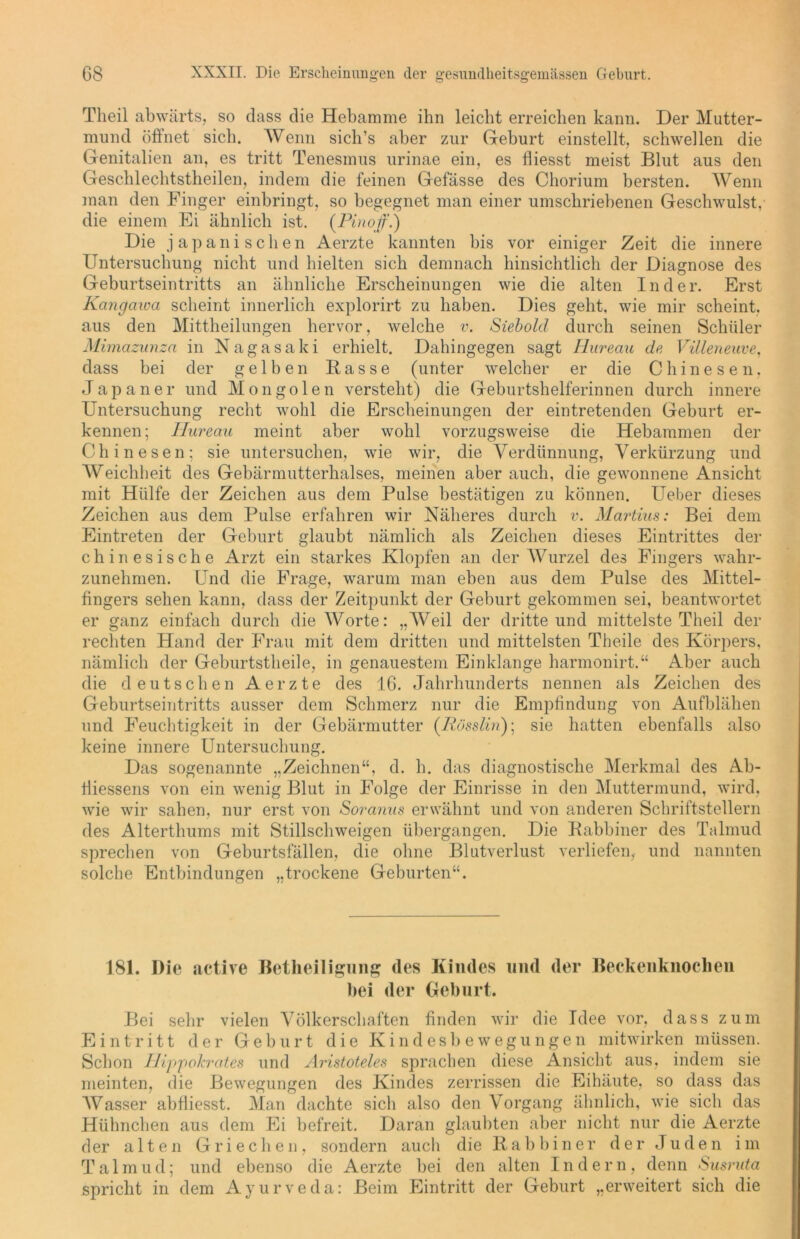 Tlieil abwärts, so dass die Hebamme ihn leicht erreichen kann. Der Mutter- mund öffnet sich. Wenn sich’s aber zur Gehurt einstellt, schwellen die Genitalien an, es tritt Tenesmus urinae ein, es fliesst meist Blut aus den Geschlechtsteilen, indem die feinen Gefässe des Chorium bersten. Wenn man den Finger einbringt, so begegnet man einer umschriebenen Geschwulst, die einem Ei ähnlich ist. (Pinoff.) Die japanischen Aerzte kannten bis vor einiger Zeit die innere Untersuchung nicht und hielten sich demnach hinsichtlich der Diagnose des Geburtseintritts an ähnliche Erscheinungen wie die alten Inder. Erst Kangawa scheint innerlich explorirt zu haben. Dies geht, wie mir scheint, aus den Mitteilungen hervor, welche v. Siebold durch seinen Schüler Mimazunza in Nagasaki erhielt. Dahingegen sagt Hureau de Villeneuve, dass bei der gelben Rasse (unter welcher er die Chinesen, Japaner und Mongolen versteht) die Geburtshelferinnen durch innere Untersuchung recht wohl die Erscheinungen der eintretenden Geburt er- kennen; Ilureau meint aber wohl vorzugsweise die Hebammen der Chinesen; sie untersuchen, wie wir, die Verdünnung, Verkürzung und Weichheit des Gebärmutterhalses, meinen aber auch, die gewonnene Ansicht mit Hülfe der Zeichen aus dem Pulse bestätigen zu können. Ueber dieses Zeichen aus dem Pulse erfahren wir Näheres durch v. Martius: Bei dem Eintreten der Geburt glaubt nämlich als Zeichen dieses Eintrittes der chinesische Arzt ein starkes Klopfen an der Wurzel des Fingers wahr- zunehmen. Und die Frage, warum man eben aus dem Pulse des Mittel- fingers sehen kann, dass der Zeitpunkt der Geburt gekommen sei, beantwortet er ganz einfach durch die Worte: „Weil der dritte und mittelste Theil der rechten Hand der Frau mit dem dritten und mittelsten Theile des Körpers, nämlich der Geburtstheile, in genauestem Einklänge harmonirt.“ Aber auch die deutschen Aerzte des 16. Jahrhunderts nennen als Zeichen des Geburtseintritts ausser dem Schmerz nur die Empfindung von Aufblähen und Feuchtigkeit in der Gebärmutter (Rösslin); sie hatten ebenfalls also keine innere Untersuchung. Das sogenannte „Zeichnen“, d. h. das diagnostische Merkmal des Ab- fiiessens von ein wenig Blut in Folge der Einrisse in den Muttermund, wird, wie wir sahen, nur erst von Soranus erwähnt und von anderen Schriftstellern des Alterthums mit Stillschweigen übergangen. Die Rabbiner des Talmud sprechen von Geburtsfällen, die ohne Blutverlust verliefen, und nannten solche Entbindungen „trockene Geburten“. 181. Die active Betheiligung des Kindes und der Beckenknochen hei der Geburt. Bei sehr vielen Völkerschaften finden wir die Idee vor, dass zum Eintritt der Geburt die Kindesbewegungen mitwirken müssen. Schon Hippokrates und Aristoteles sprachen diese Ansicht aus, indem sie meinten, die Bewegungen des Kindes zerrissen die Eihäute, so dass das Wasser abfliesst. Man dachte sich also den Vorgang ähnlich, wie sich das Hühnchen aus dem Ei befreit. Daran glaubten aber nicht nur die Aerzte der alten Griechen, sondern auch die Rabbiner der Juden im Talinud; und ebenso die Aerzte bei den alten Indern, denn Susruta spricht in dem Ayurveda: Beim Eintritt der Geburt „erweitert sich die