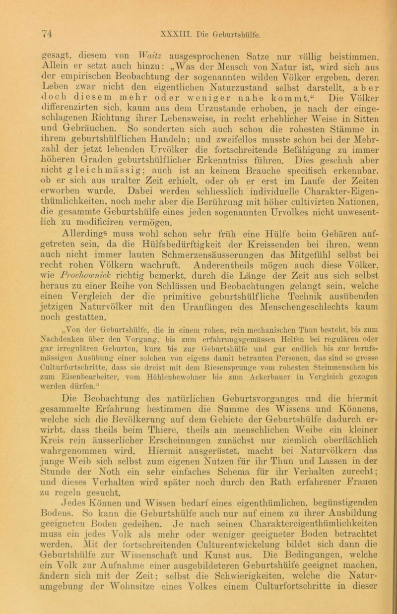gesagt, diesem von Waitz ausgesprochenen Satze nur völlig beistimmen. Allein er setzt auch hinzu: „Was der Mensch von Natur ist, wird sich aus der empirischen Beobachtung der sogenannten wilden Völker ergeben, deren Leben zwar nicht den eigentlichen Naturzustand selbst darstellt, aber doch diesem mehr oder weniger nahe kommt.“ Die Völker differenzirten sich, kaum aus dem Urzustände erhoben, je nach der einge- schlagenen Richtung ihrer Lebensweise, in recht erheblicher Weise in Sitten und Gebräuchen. So sonderten sich auch schon die rohesten Stämme in ihrem gehurtshülflichen Handeln; und zweifellos musste schon bei der Mehr- zahl der jetzt lebenden Urvölker die fortschreitende Befähigung zu immer höheren Graden geburtshülflicher Erkenntniss führen. Dies geschah aber nicht gleichmässig; auch ist an keinem Brauche specitisch erkennbar, ob er sich aus uralter Zeit erhielt, oder ob er erst im Laufe der Zeiten erworben wurde. Dabei werden schliesslich individuelle Charakter-Eigen- thümlichkeiten, noch mehr aber die Berührung mit höher cultivirten Nationen, die gesammte Geburtshülfe eines jeden sogenannten Urvolkes nicht unwesent- lich zu modificiren vermögen. Allerdings muss wohl schon sehr früh eine Hülfe beim Gebären auf- getreten sein, da die Hülfsbedürftigkeit der Kreissenden bei ihren, wenn auch nicht immer lauten Schmerzensäusserungen das Mitgefühl selbst bei recht rohen Völkern wachruft. Anderenteils mögen auch diese Völker, wie Prochownick richtig bemerkt, durch die Länge der Zeit aus sich selbst heraus zu einer Reihe von Schlüssen und Beobachtungen gelangt sein, welche einen Vergleich der die primitive geburtshülfliehe Technik ausübenden jetzigen Naturvölker mit den Uranfängen des Menschengeschlechts kaum noch gestatten. „Von der Geburtshülfe, die in einem rohen, rein mechanischen Thun besteht, bis zum Nachdenken über den Vorgang, bis zum erfahrungsgemässen Helfen bei regulären oder gar irregulären Geburten, kurz bis zur Geburtshülfe und gar endlich bis zur berufs- mässigen Ausübung einer solchen von eigens damit betrauten Personen, das sind so grosse Culturfortschritte, dass sie dreist mit dem Eiesensprunge vom rohesten Steinmenschen bis zum Eisenbearbeiter, vom Höhlenbewohner bis zum Ackerbauer in Vergleich gezogen werden dürfen.“ Die Beobachtung des natürlichen Geburtsvorganges und die hiermit gesammelte Erfahrung bestimmen die Summe des Wissens und Könnens, welche sich die Bevölkerung auf dem Gebiete der Geburtshülfe dadurch er- wirbt, dass theils beim Thiere, theils am menschlichen Weihe ein kleiner Kreis rein äusserlicher Erscheinungen zunächst nur ziemlich oberflächlich wahrgenommen wird. Hiermit ausgerüstet, macht bei Naturvölkern das junge W eib sich selbst zum eigenen Nutzen für ihr Thun und Lassen in der Stunde der Noth ein sehr einfaches Schema für ihr Verhalten zurecht; und dieses Verhalten wird später noch durch den Rath erfahrener Frauen zu regeln gesucht. Jedes Können und Wissen bedarf eines eigenthiimlichen. begünstigenden Bodens. So kann die Geburtshülfe auch nur auf einem zu ihrer Ausbildung geeigneten Boden gedeihen. Je nach seinen Charaktereigenthümlichkeiten muss ein jedes Volk als mehr oder weniger geeigneter Boden betrachtet werden. Mit der fortschreitenden Oulturentwickelung bildet sich dann die Geburtshülfe zur Wissenschaft und Kunst aus. Die Bedingungen, welche ein Volk zur Aufnahme einer ausgebildeteren Geburtshüife geeignet machen, ändern sich mit der Zeit; selbst die Schwierigkeiten, welche die Natur- umgebung der Wohnsitze eines Volkes einem Culturfortschritte in dieser