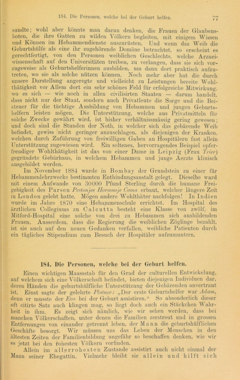 * ( sandte; wohl aber könnte man daran denken, die Frauen der Glaubens- boten, die ihre Gatten zu wilden Völkern begleiten, mit einigem Wissen und Können im Hebammendienste auszurüsten. Und wenn das Weib die Geburtshülfe als eine ihr zugehörende Domäne betrachtet, so erscheint es gerechtfertigt, von den Personen weiblichen Geschlechts, welche Arznei- wissenschaft auf den Universitäten treiben, zu verlangen, dass sie sich vor- zugsweise als Geburtshelferinnen ausbilden, um dann dort praktisch aufzu- treten, wo sie als solche nützen können. Noch mehr aber hat die durch unsere Darstellung angeregte und vielleicht zu Leistungen bereite Wohl- thätigkeit vor Allem dort ein sehr schönes Feld für erfolgreiche Mitwirkung, wo es sich — wie noch in allen civilisirten Staaten — darum handelt, dass nicht nur der Staat, sondern auch Privatleute die Sorge und die Bei- steuer für die tüchtige Ausbildung von Hebammen und jungen Geburts- helfern leisten mögen. Die Unterstützung, welche aus Privatmitteln für solche Zwecke gewährt wird, ist bisher verhältnissmässig gering gewesen; und doch sind die Stunden der Noth. in welcher sich das gebärende Weib befindet, gewiss nicht geringer anzuschlagen, als diejenigen der Kranken, welchen durch Zuführung von freiwilligen Gaben an Hospitälern fast allein Unterstützung zugewiesen wird. Ein seltenes, hervorragendes Beispiel opfer- freudiger Wohlthätigkeit ist das von einer Dame in Leipzig (Frau Trier) gegründete Gebärhaus, in welchem Hebammen und junge Aerzte klinisch ausgebildet werden. Im November 1884 wurde in Bombay der Grundstein zu einer für Hebammenlehrzwecke bestimmten Entbindungsanstalt gelegt. Dieselbe ward mit einem Auf wände von 30000 Pfund Sterling durch die humane Frei- gebigkeit des Parsen Pestonjee ITormusje Cama erbaut, welcher längere Zeit in London gelebt hatte. Mögen andere Wohlthäter nachfolgen! In Indien wurde im Jahre 1870 eine Hebammenschule errichtet. Im Hospital des ärztlichen Collegiums zu Calcutta besteht eine Klasse von zwölf, im Mitford-Hospital eine solche von drei zu Hebammen sich ausbildenden Frauen. Ausserdem, dass die Begierung die weiblichen Zöglinge bezahlt, ist sie auch auf den neuen Gedanken verfallen, weibliche Patienten durch ein tägliches Stipendium zum Besuch der Hospitäler aufzumuntern. 184. Die Personen, welche bei der Geburt helfen. Einen wichtigen Maassstab für den Grad der culturellen Entwickelung, auf welchem sich eine Völkerschaft befindet, bieten diejenigen Individuen dar, deren Händen die geburtshülfliche Unterstützung der Gebärenden anvertraut ist. Einst sagte der gelehrte Platner: „Der erste Geburtshelfer war Adam, denn er musste der Eva bei der Geburt assistiren.“ So absonderlich dieser • oft citirte Satz auch klingen mag, so liegt doch auch ein Stückchen Wahr- heit in ihm. Es zeigt sich nämlich, wie wir sehen werden, dass bei manchen Völkerschaften, unter denen die Familien zerstreut und in grossen Entfernungen von einander getrennt leben, der Mann die geburtshülflichen Geschäfte besorgt. Wir müssen uns das Leben der Menschen in den ältesten Zeiten der Familienbildung ungefähr so beschaffen denken, wie wir es jetzt bei den rohesten Völkern vorfinden. Allein im allerrohesten Zustande assistirt auch nicht einmal der Mann seiner Ehesattin. Vielmehr bleibt sie allein und hilft sich