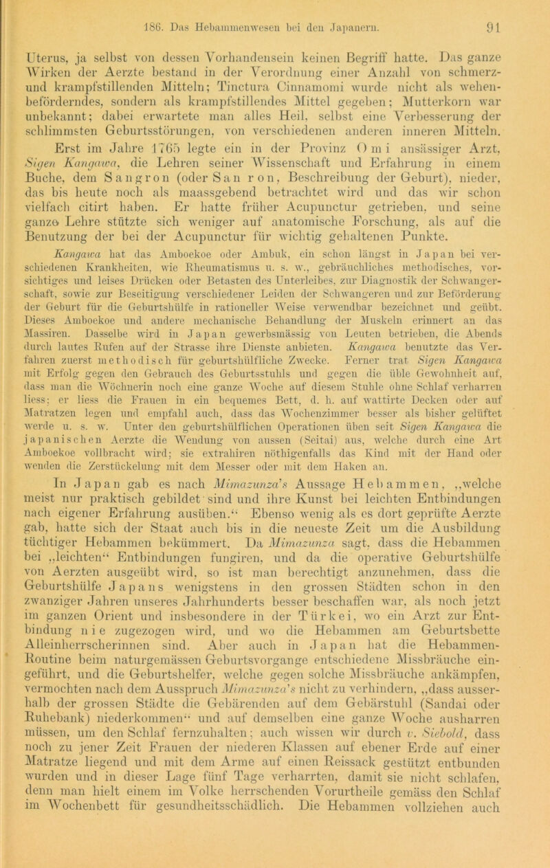 Uterus, ja selbst von dessen Vorhandensein keinen Begriff hatte. Das ganze Wirken der Aerzte bestand in der Verordnung einer Anzahl von schmerz- und krampfstillenden Mitteln; Tinctura Cinnamomi wurde nicht als wehen- beförderndes, sondern als krampfstillendes Mittel gegeben; Mutterkorn war unbekannt; dabei erwartete man alles Heil, selbst eine Verbesserung der schlimmsten Geburtsstörungen, von verschiedenen anderen inneren Mitteln. Erst im Jahre 1765 legte ein in der Provinz Omi ansässiger Arzt, Sigen Kangawa, die Lehren seiner Wissenschaft und Erfahrung in einem Buche, dem Sangron (oder San ron, Beschreibung der Geburt), nieder, das bis heute noch als maassgebend betrachtet wird und das wir schon vielfach citirt haben. Er hatte früher Acupunctur getrieben, und seine ganze Lehre stützte sich weniger auf anatomische Forschung, als auf die Benutzung der bei der Acupunctur für wichtig gehaltenen Punkte. Kangawa bat das Amboekoe oder Ambuk, ein schon längst in Japan bei ver- schiedenen Krankheiten, wie Rheumatismus u. s. w., gebräuchliches methodisches, vor- sichtiges und leises Drücken oder Betasten des Unterleibes, zur Diagnostik der Schwanger- schaft, sowie zur Beseitigung verschiedener Leiden der Schwangeren und zur Beförderung der Geburt für die Geburtshülfe in rationeller Weise verwendbar bezeichnet und geübt. Dieses Amboekoe und andere mechanische Behandlung der Muskeln erinnert an das Massiren. Dasselbe wird in Japan gewerbsmässig von Leuten betrieben, die Abends durch lautes Rufen auf der Strasse ihre Dienste aubieten. Kangawa benutzte das Ver- fahren zuerst methodisch für geburtshülfliche Zwecke. Ferner trat Sigen Kangawa mit Erfolg gegen den Gebrauch des Geburtsstuhls und gegen die üble Gewohnheit auf, dass man die Wöchnerin noch eine ganze Woche auf diesem Stuhle ohne Schlaf verharren Hess; er Hess die Frauen in ein bequemes Bett, d. h. auf wattirte Decken oder auf Matratzen legen und empfahl auch, dass das Wochenzimmer besser als bisher gelüftet werde u. s. w. Unter den geburtshülflichen Operationen üben seit Sigen Kangaica die japanischen Aerzte die Wendung von aussen (Seitai) aus, welche durch eine Art Amboekoe vollbracht wird; sie extrahiren nötliigenfalls das Kind mit der Hand oder wenden die Zerstückelung mit dem Messer oder mit dem Haken an. In Japan gab es nach Mimazunza'8 Aussage Hebammen, ,,welche meist nur praktisch gebildet sind und ihre Kunst bei leichten Entbindungen nach eigener Erfahrung ausüben.“ Ebenso wenig als es dort geprüfte Aerzte gab, hatte sich der Staat auch bis in die neueste Zeit um die Ausbildung tüchtiger Hebammen bekümmert. Da Mimazunza sagt, dass die Hebammen bei „leichten“ Entbindungen fungiren, und da die operative Geburtshülfe von Aerzten ausgeübt wird, so ist man berechtigt anzunehmen, dass die Geburtshülfe Japans wenigstens in den grossen Städten schon in den zwanziger Jahren unseres Jahrhunderts besser beschaffen war, als noch jetzt im ganzen Orient und insbesondere in der Türkei, wo ein Arzt zur Ent- bindung n i e zugezogen wird, und wo die Hebammen am Geburtsbette Alleinherrscherinnen sind. Aber auch in Japan hat die Hebammen- Koutine beim naturgemässen Geburtsvorgange entschiedene Missbrauche ein- geführt, und die Geburtshelfer, welche gegen solche Missbrauche ankämpfen, vermochten nach dem Ausspruch Mimazunza's nicht zu verhindern, „dass ausser- halb der grossen Städte die Gebärenden auf dem Gebärstuhl (Sandai oder Ruhebank) niederkommen“ und auf demselben eine ganze Woche ausharren müssen, um den Schlaf fernzuhalten; auch wissen wir durch v. Siebold, dass noch zu jener Zeit Frauen der niederen Klassen auf ebener Erde auf einer Matratze liegend und mit dem Arme auf einen Reissack gestützt entbunden wurden und in dieser Lage fünf Tage verharrten, damit sie nicht schlafen, denn man hielt einem im Volke herrschenden Vorurtheile gemäss den Schlaf im Wochenbett für gesundheitsschädlich. Die Hebammen vollziehen auch