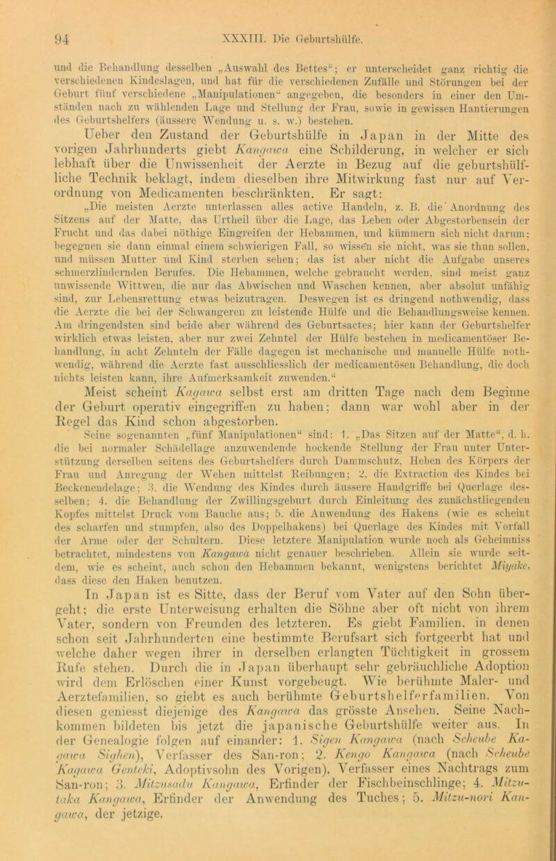 uml die Behandlung desselben „Auswahl des Bettes“; er unterscheidet ganz richtig die verschiedenen Kindeslagen, und hat für die verschiedenen Zufälle und Störungen bei der Geburt fünf verschiedene „Manipulationen“ angegeben, die besonders in einer den Um- ständen nach zu wählenden Lage und Stellung der Frau, sowie in gewissen Hantierungen des Geburtshelfers (äussere Wendung u. s. w.) bestehen. Ueber den Zustand der Geburtshülfe in Japan in der Mitte des vorigen Jahrhunderts giebt Kangciwa eine Schilderung, in welcher er sich lebhaft über die Unwissenheit der Aerzte in Bezug auf die geburtshilf- liche Technik beklagt, indem dieselben ihre Mitwirkung fast nur auf Ver- ordnung von Medicamenten beschränkten. Er sagt: „Die meisten Aerzte unterlassen alles active Handeln, z. B. die' Anordnung des Sitzens auf der Matte, das Urtheil über die Lage, das Leben oder Abgestorbensein der Frucht und das dabei nöthige Eingreifen der Hebammen, und kümmern sich nicht darum; begegnen sie dann einmal einem schwierigen Fall, so wissen sie nicht, was sie thun sollen, und müssen Mutter und Kind sterben sehen; das ist aber nicht die Aufgabe unseres schmerzlindernden Berufes. Die Hebammen, welche gebraucht werden, sind meist ganz unwissende Wittwen, die nur das Abwischen und Waschen kennen, aber absolut unfähig sind, zur Lebensrettung etwas beizutragen. Deswegen ist es dringend nothwendig, dass die Aerzte die bei der Schwangeren zu leistende Hülfe und die Behandlungsweise kennen. Am dringendsten sind beide aber während des Geburtsactes; hier kann der Geburtshelfer wirklich etwas leisten, aber nur zwei Zehntel der Hülfe bestehen in medicamentöser Be- handlung, in acht Zehnteln der Fälle dagegen ist mechanische und manuelle Hülfe noth- wendig, während die Aerzte fast ausschliesslich der medicamentösen Behandlung, die doch nichts leisten kann, ihre Aufmerksamkeit zu wenden.“ Meist scheint Kagaica selbst erst am dritten Tage nach dem Beginne der Geburt operativ eingegriffen zu haben; dann war wohl aber in der Bcgel das Kind schon abgestorben. Seine sogenannten „fünf Manipulationen“ sind: 1. „Das Sitzen auf der Matte“, d. h. die bei normaler Schädellage anzuwendende hockende Stellung der Frau unter Unter- stützung derselben seitens des Geburtshelfers durch Dammschutz, Heben des Körpers der Frau und Anregung der Weben mittelst Reibungen; 2. die Extraction des Kindes bei Beckenendelage; 3. die Wendung des Kindes durch äussere Handgriffe bei Querlage des- selben; 4. die Behandlung der Zwillingsgeburt durch Einleitung des zunächstliegenden Kopfes mittelst Druck vom Bauche aus; 5. die Anwendung des Hakens (wie es scheint des scharfen und stumpfen, also des Doppelhakens) bei Querlage des Kindes mit Vorfall der Arme oder der Schultern. Diese letztere Manipulation wurde noch als Geheimniss betrachtet, mindestens von Kangciwa nicht genauer beschrieben. Allein sie wurde seit- dem, wie es scheint, auch schon den Hebammen bekannt, wenigstens berichtet Miyake, dass diese den Haken benutzen. Tn Japan ist es Sitte, dass der Beruf vom Vater auf den Sohn über- geht; die erste Unterweisung erhalten die Söhne aber oft nicht von ihrem Vater, sondern von Freunden des letzteren. Es giebt Familien, in denen schon seit Jahrhunderten eine bestimmte Berufsart sich fortgeerbt hat und welche daher wegen ihrer in derselben erlangten Tüchtigkeit in grossem Rufe stehen. Durch die in Japan überhaupt sehr gebräuchliche Adoption wird dem Erlöschen einer Kunst vorgebeugt. Wie berühmte Maler- und Aerztefamilien, so giebt es auch berühmte Geburtshelferfamilien. Von diesen geniesst diejenige des Kangcnca das grösste Ansehen. Seine Nach- kommen bildeten bis jetzt die japanische Geburtshülfe weiter aus. In der Genealogie folgen auf einander: 1. Sigen Kangcnca (nach Scheube Ka- gaica Sighen), Verfasser des San-ron; 2. Kengo Kangawa (nach Scheube Kagaica Genteki, Adoptivsohn des Vorigen). Verfasser eines Nachtrags zum San-ron; 3. Mitzusadu Kangcnca. Erfinder der Fischbeinschlinge; 4. Mitzv- taka Kangawa, Erfinder der Anwendung des Tuches; 5. Mitzu-nori Kan- gawa, der jetzige.