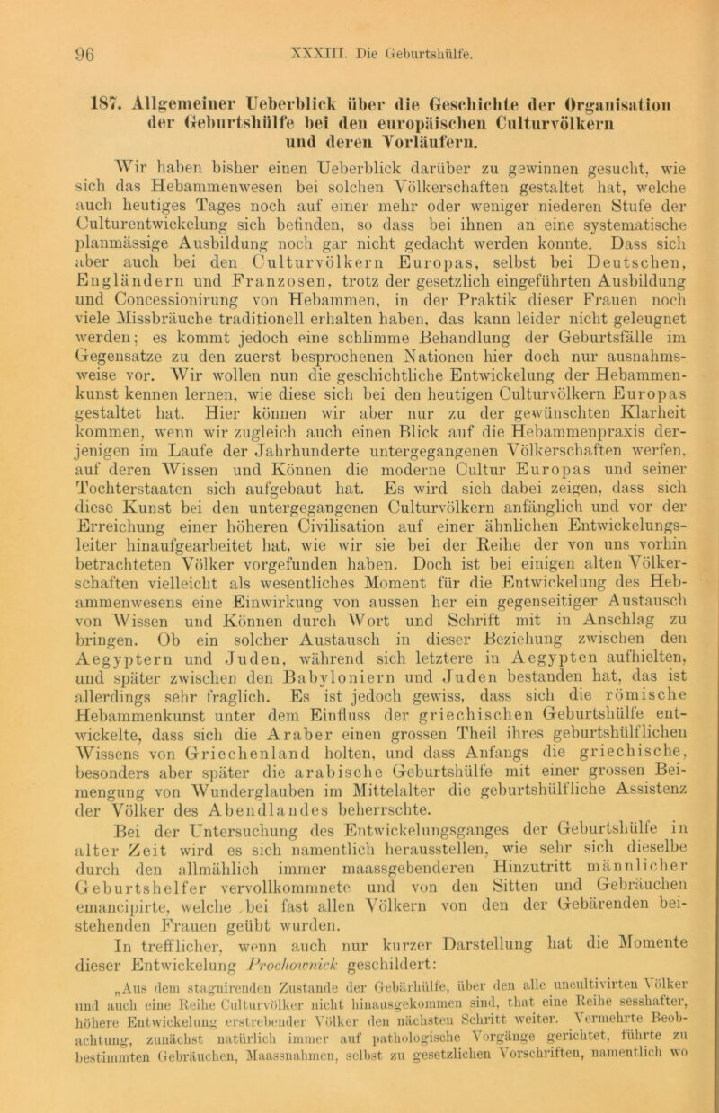 187. Allgemeiner Ueberblick über die Geschichte der Organisation der Geburtshülfe bei den europäischen Culturvölkern und deren Vorläufern. Wir haben bisher einen Ueberblick darüber zu gewinnen gesucht, wie sich das Hebammenwesen bei solchen Völkerschaften gestaltet hat, welche auch heutiges Tages noch auf einer mehr oder weniger niederen Stufe der Culturentwickelung sich befinden, so dass bei ihnen an eine systematische planmässige Ausbildung noch gar nicht gedacht werden konnte. Dass sich aber auch bei den Culturvölkern Europas, selbst bei Deutschen, Engländern und Franzosen, trotz der gesetzlich eingeführten Ausbildung und Concessionirung von Hebammen, in der Praktik dieser Frauen noch viele Missbrauche traditionell erhalten haben, das kann leider nicht geleugnet werden; es kommt jedoch eine schlimme Behandlung der Geburtsfälle im Gegensätze zu den zuerst besprochenen Nationen hier doch nur ausnahms- weise vor. Wir wollen nun die geschichtliche Entwickelung der Hebammen- kunst kennen lernen, wie diese sich bei den heutigen Culturvölkern Europas gestaltet hat. Hier können wir aber nur zu der gewünschten Klarheit kommen, wenn wir zugleich auch einen Blick auf die Hebammenpraxis der- jenigen im Laufe der Jahrhunderte untergegangenen Völkerschaften werfen, auf deren Wissen und Können die moderne Cultur Europas und seiner Tochterstaaten sich aufgebaut hat. Es wird sich dabei zeigen, dass sich diese Kunst bei den untergegangenen Culturvölkern anfänglich und vor der Erreichung einer höheren Civilisation auf einer ähnlichen Entwickelungs- leiter hinaufgearbeitet hat, wie wir sie bei der Beihe der von uns vorhin betrachteten Völker vorgefunden haben. Doch ist bei einigen alten Völker- schaften vielleicht als wesentliches Moment für die Entwickelung des Heb- ammenwesens eine Einwirkung von aussen her ein gegenseitiger Austausch von Wissen und Können durch Wort und Schrift mit in Anschlag zu bringen. Ob ein solcher Austausch in dieser Beziehung zwischen den Aegyptern und Juden, während sich letztere in Aegypten aufhielten, und später zwischen den Babyloniern und Juden bestanden hat, das ist allerdings sehr fraglich. Es ist jedoch gewiss, dass sich die römische Hebammenkunst unter dem Einfluss der griechischen Geburtshülle ent- wickelte, dass sich die Araber einen grossen Theil ihres geburtshülf liehen Wissens von Griechenland holten, und dass Anfangs die griechische, besonders aber später die arabische Geburtshülle mit einer grossen Bei- mengung von Wunderglauben im Mittelalter die geburtshülf liehe Assistenz der Völker des Abendlandes beherrschte. Bei der Untersuchung des Entwickelungsganges der Geburtshülfe in alter Zeit wird es sich namentlich herausstellen, wie sehr sich dieselbe durch den allmählich immer maassgebenderen Hinzutritt männlicher Geburtshelfer vervollkommnet?, und von den Sitten und Gebräuchen emancipirte, welche ,bei fast allen Völkern von den der Gebärenden bei- stehenden Frauen geübt wurden. In trefflicher, wenn auch nur kurzer Darstellung hat die Momente dieser Entwickelung Prochownick geschildert: „Aus dem stagnirenden Zustande der Gebärhiilfe, über den alle uncultivirten A ölker und auch eine Reihe Culturvölker nicht hinausgekommen sind, that eine Reihe sesshafter, höhere Entwickelung erstrebender Völker den nächsten Schritt weiter. Vermehrte Beob- achtung, zunächst natürlich immer auf pathologische Vorgänge gerichtet, führte zu bestimmten Gebräuchen, Maassnahmen, selbst zu gesetzlichen Vorschriften, namentlich wo