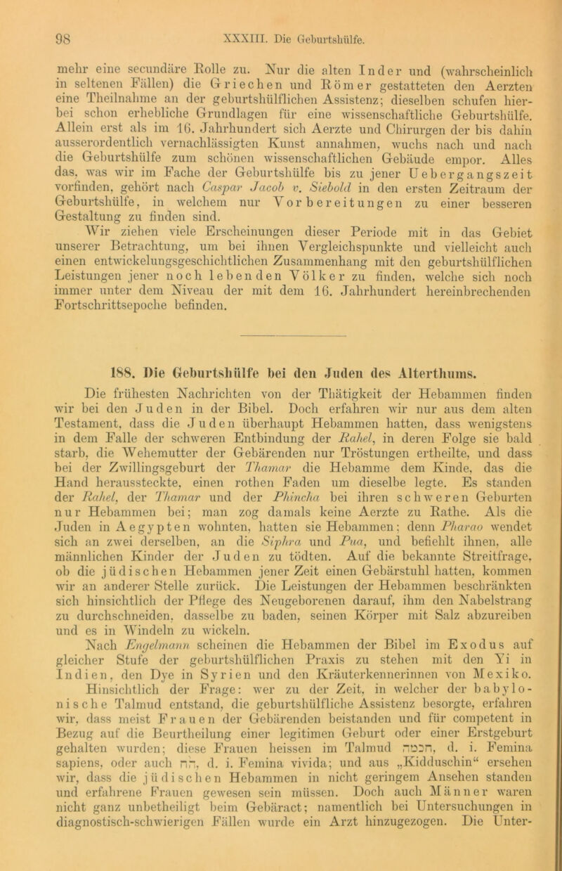 mehr eine secundäre Rolle zu. Nur die alten Inder und (wahrscheinlich in seltenen Füllen) die Griechen und Römer gestatteten den Aerzten eine Theilnahme an der geburtshülflichen Assistenz; dieselben schufen hier- bei schon erhebliche Grundlagen für eine wissenschaftliche Geburtshülfe. Allein erst als im 16. Jahrhundert sich Aerzte und Chirurgen der bis dahin ausserordentlich vernachlässigten Kunst annahmen, wuchs nach und nach die Geburtshülfe zum schönen wissenschaftlichen Gebäude empor. Alles das, was wir im Fache der Geburtshülfe bis zu jener Uebergangszeit vorfinden, gehört nach Caspar Jacob v. Siebold in den ersten Zeitraum der Geburtshülfe, in welchem nur Vorbereitungen zu einer besseren Gestaltung zu finden sind. Wir ziehen viele Erscheinungen dieser Periode mit in das Gebiet unserer Betrachtung, um bei ihnen Vergleichspunkte und vielleicht auch einen entwickelungsgeschichtlichen Zusammenhang mit den geburtshülflichen Leistungen jener noch lebenden Völker zu finden, welche sich noch immer unter dem Niveau der mit dem 16. Jahrhundert hereinbrechenden Fortschrittsepoche befinden. 188. Die Geburtshülfe bei den Juden des Alterthums. Die frühesten Nachrichten von der Thätigkeit der Hebammen finden wir bei den Juden in der Bibel. Doch erfahren wir nur aus dem alten Testament, dass die Jude n überhaupt Hebammen hatten, dass wenigstens in dem Falle der schweren Entbindung der Rakel, in deren Folge sie bald starb, die Wehemutter der Gebärenden nur Tröstungen ertheilte, und dass bei der Zwillingsgeburt der Thamar die Hebamme dem Kinde, das die Hand heraussteckte, einen rothen Faden um dieselbe legte. Es standen der Rakel, der Thamar und der Phincha bei ihren schweren Geburten nur Hebammen bei; man zog damals keine Aerzte zu Rathe. Als die Juden in Aegypten wohnten, hatten sie Hebammen; denn P//aröo wendet sich an zwei derselben, an die Siphra und Pua, und befiehlt ihnen, alle männlichen Kinder der Juden zu tödten. Auf die bekannte Streitfrage, ob die jüdischen Hebammen jener Zeit einen Gebärstuhl hatten, kommen wir an anderer Stelle zurück. Die Leistungen der Hebammen beschränkten sich hinsichtlich der Pflege des Neugeborenen darauf, ihm den Nabelstrang zu durchschneiden, dasselbe zu baden, seinen Körper mit Salz abzureiben und es in Windeln zu wickeln. Nach Engelmann scheinen die Hebammen der Bibel im Exodus auf gleicher Stufe der geburtshülflichen Praxis zu stehen mit den Yi in Indien, den Dye in Syrien und den Kräuterkennerinnen von Mexiko. Hinsichtlich der Frage: wer zu der Zeit, in welcher der babylo- nische Talmud entstand, die geburtshülfliche Assistenz besorgte, erfahren wir, dass meist Frauen der Gebärenden beistanden und für competent in Bezug auf die Beurtheilung einer legitimen Geburt oder einer Erstgeburt gehalten wurden; diese Frauen heissen im Talmud nosn, d. i. Femina sapiens, oder auch nh, d. i. Femina vivida; und aus „Kidduschin“ ersehen wir, dass die j ü d i s c h e n Hebammen in nicht geringem Ansehen standen und erfahrene Frauen gewesen sein müssen. Doch auch Männer waren nicht ganz unbetheiligt beim Gebäract; namentlich bei Untersuchungen in diagnostisch-schwierigen Fällen wurde ein Arzt hinzugezogen. Die Unter-