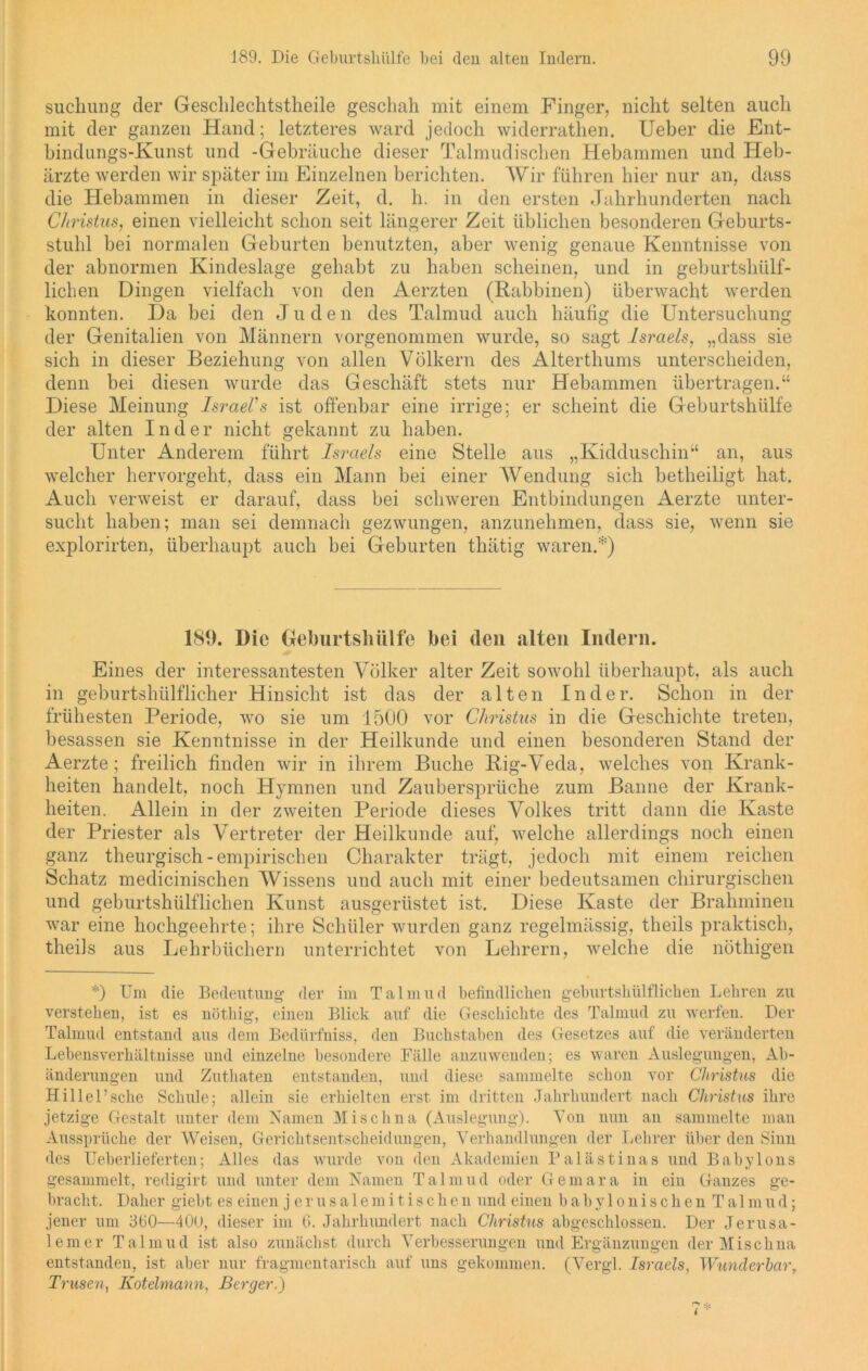 suchung cler Gesclilechtstheile geschah mit einem Finger, nicht selten auch mit der ganzen Hand; letzteres ward jedoch widerrathen. Ueber die Ent- bindungs-Kunst und -Gebräuche dieser Talmudischen Hebammen und Heb- ärzte werden wir später im Einzelnen berichten. Wir führen hier nur an, dass die Hebammen in dieser Zeit, d. h. in den ersten Jahrhunderten nach Christus, einen vielleicht schon seit längerer Zeit üblichen besonderen Geburts- stuhl bei normalen Geburten benutzten, aber wenig genaue Kenntnisse von der abnormen Kindeslage gehabt zu haben scheinen, und in geburtshülf- lichen Dingen vielfach von den Aerzten (Rabbinen) überwacht werden konnten. Da bei den Jude n des Talmud auch häufig die Untersuchung der Genitalien von Männern vorgenommen wurde, so sagt Israels, „dass sie sich in dieser Beziehung von allen Völkern des Alterthums unterscheiden, denn bei diesen wurde das Geschäft stets nur Hebammen übertragen.“ Diese Meinung Israelis ist offenbar eine irrige; er scheint die Geburtshülfe der alten Inder nicht gekannt zu haben. Unter Anderem führt Israels eine Stelle aus „Kidduschin“ an, aus welcher hervorgeht, dass ein Mann bei einer Wendung sich betheiligt hat. Auch verweist er darauf, dass bei schweren Entbindungen Aerzte unter- sucht haben; man sei demnach gezwungen, anzunehmen, dass sie, wenn sie explorirten, überhaupt auch bei Geburten thätig waren.*) 189. Die Geburtslnilfe bei den alten Indern. Eines der interessantesten Völker alter Zeit sowohl überhaupt, als auch in geburtshülflicher Hinsicht ist das der alten Inder. Schon in der frühesten Periode, wo sie um 1500 vor Christus in die Geschichte treten, besassen sie Kenntnisse in der Heilkunde und einen besonderen Stand der Aerzte; freilich finden wir in ihrem Buche Rig-Veda, welches von Krank- heiten handelt, noch Hymnen und Zaubersprüche zum Banne der Krank- heiten. Allein in der zweiten Periode dieses Volkes tritt dann die Kaste der Priester als Vertreter der Heilkunde auf, welche allerdings noch einen ganz theurgisch-empirischen Charakter trägt, jedocli mit einem reichen Schatz medicinischen Wissens und auch mit einer bedeutsamen chirurgischen und geburtshülflichen Kunst ausgerüstet ist. Diese Kaste der Brahminen war eine hochgeehrte; ihre Schüler wurden ganz regelmässig, theils praktisch, theils aus Lehrbüchern unterrichtet von Lehrern, welche die nöthigen *) Um die Bedeutung- der im Talmud befindlichen geburtshülflichen Lehren zu verstehen, ist es nöthig, einen Blick auf die Geschichte des Talmud zu werfen. Der Talmud entstand aus dem Bedürfniss, den Buchstaben des Gesetzes auf die veränderten Lebensverhältnisse und einzelne besondere Fälle anzuwenden; es waren Auslegungen, Ab- änderungen und Zuthaten entstanden, und diese sammelte schon vor Christus die Hillel’sche Schule; allein sie erhielten erst im dritten Jahrhundert nach Christus ihre jetzige Gestalt unter dem Namen Misch na (Auslegung). Von nun an sammelte man Aussprüche der Weisen, Gerichtsentscheidungen, Verhandlungen der Lehrer über den Sinn des Ueberlieferten; Alles das wurde von den Akademien Palästinas und Babylons gesammelt, redigirt und unter dem Namen Talmud oder Gemara in ein Ganzes ge- bracht. Daher giebt es einen jerusalemitischen und einen babylonischen Talmud; jener um 3G0—400, dieser im 6. Jahrhundert nach Christus abgeschlossen. Der Jerusa- lemer Talmud ist also zunächst durch Verbesserungen und Ergänzungen der Mischna entstanden, ist aber nur fragmentarisch auf uns gekommen. (Vergl. Israels, Wunderbar, Trusen, Kotelmann, Berger.)