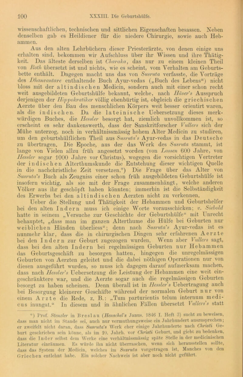 wissenschaftlichen, technischen und sittlichen Eigenschaften besassen. Neben denselben gab es Heildiener für die niedere Chirurgie, sowie auch Heb- ammen. Aus den alten Lehrbüchern dieser Priesterärzte, von denen einige uns erhalten sind, bekommen wir Aufschluss über ihr Wissen und ihre Thätig- keit. Das älteste derselben ist Charaka, das nur zu einem kleinen Tlieil von Roth übersetzt ist und nichts, wie es scheint, vom Verhalten am Geburts- bette enthält. Dagegen macht uns das von Susruta verfasste, die Vorträge des Dhanvantare enthaltende Buch Ayur-vedas („Buch des Lebens“) nicht bloss mit der alt in dis eben Medicin, sondern auch mit einer schon recht weit ausgebildeten Geburtshülfe bekannt, welche, nach Häser's Ausspruch derjenigen der Hippokratiker völlig ebenbürtig ist, obgleich die griechischen Aerzte über den Bau des menschlichen Körpers weit besser orientirt waren, als die indischen. Da die lateinische Uebersetzung dieses merk- würdigen Buches, die Hessler besorgt hat, ziemlich unvollkommen ist, so erscheint es sehr dankenswerth, dass der Sanskritforscher Vullers sich der Mühe unterzog, noch in verhältnissmässig hohem Alter Medicin zu studiren, um den geburtshülflichen Theil aus Susruta1 s Ayur-vedas in das Deutsche zu übertragen. Die Epoche, aus der das Werk des Susruta stammt, ist lange von Vielen allzu früh angesetzt worden (von Lassen 600 Jahre, von Hessler sogar 1000 Jahre vor Christus), wogegen die vorsichtigen Vertreter der indischen Alterthumskunde die Entstehung dieser wichtigen Quelle in die nachchristliche Zeit versetzen.*) Die Frage über das Alter von Susruta'1 s Buch als Zeugniss einer schon früh ausgebildeten Geburtshülfe ist insofern wichtig, als sie mit der Frage zusammenhängt, welche anderen Völker aus ihr geschöjJt haben könnten; immerhin ist die Selbständigkeit des Erwerbs bei den altindischen Aerzten nicht zu verkennen. Ueber die Stellung und Thätigkeit der Hebammen und Geburtshelfer bei den alten Indern muss ich einige Worte vorausschicken; v. Siebold hatte in seinem „Versuche zur Geschichte der Geburtshülfe“ mit Unrecht behauptet, „dass man im ganzen Altertliume die Hülfe bei Geburten nur weiblichen Händen überliess“; denn nach Susruta's Ayur-vedas ist es nunmehr klar, dass die in chirurgischen Dingen sehr erfahrenen Aerzte bei den Indern zur Geburt zugezogen wurden. Wenn aber Vullers sagt, dass bei den alten Indern bei regelmässigen Geburten nur Hebammen das Geburtsgeschäft zu besorgen hatten, hingegen die unregelmässigen Geburten von Aerzten geleitet und die dabei nöthigen Operationen nur von diesen ausgeführt wurden, so muss ich dagegen darauf aufmerksam machen, dass nach Hessler'1 s Uebersetzung die Leistung der Hebammen eine weit ein- geschränktere war, und die Aerzte sogar auch die regelmässigen Geburten besorgt zu haben scheinen. Denn überall ist in Hessler s Uebertragung auch bei Besorgung kleinerer Geschäfte während der normalen Geburt n u r von einem Arzte die Rede, z. B.: „Tum parturientis telum internum medi- cus inungat.“ In diesem und in ähnlichen Fällen übersetzt I ullers s statt *) Prof. Stenzler in Breslau (HenscheVs Janus. 1846 I. Heft 3) sucht zu beweisen, dass man nicht im Stande sei, auch nur vermuthungsweise ein Jahrhundert auszusprechen; er zweifelt nicht daran, dass Susruta's Werk eher einige Jahrhunderte nach Christi Ge- hurt geschrieben sein könne, als im 10. Jahrh. vor Christi Gehurt, und giebt zu bedenken, dass die Inder seihst dem Werke eine verhältnissmässig spiite Stelle in der medicinischen Literatur einräumen. Es würde ihn nicht überraschen, wenn sich heraussteilen sollte, dass das System der Medicin, welches im Susruta vorgetragen ist, Manches von den Griechen entlehnt habe. Ein solcher Nachweis ist aber noch nicht geführt.