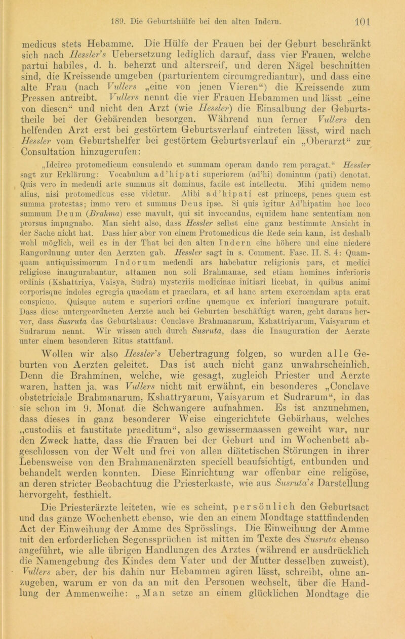 medicus stets Hebamme. Die Hülfe der Frauen bei der Geburt beschränkt sich nach Hessler’s Uebersetzung lediglich darauf, dass vier Frauen, welche partui habiles, d. h. beherzt und altersreif, und deren Nägel beschnitten sind, die Kreissende umgeben (parturientem circumgrediantur), und dass eine alte Frau (nach Vullers „eine von jenen Vieren“) die Kreissende zum Pressen antreibt. Vullers nennt die vier Frauen Hebammen und lässt „eine von diesen“ und nicht den Arzt (wie Hessler) die Einsalbung der Geburts- theile bei der Gebärenden besorgen. Während nun ferner Vullers den helfenden Arzt erst bei gestörtem Geburtsverlauf eintreten lässt, wird nach Hessler vom Geburtshelfer bei gestörtem Geburtsverlauf ein „Oberarzt“ zur Consultation hinzugerufen: „Idcirco protomedicum consulendo et summam operam dando rem peragat.“ Hessler sagt zur Erklärung: Vocabulum ad’kipati superiorem (ad’lii) dominum (pati) denotat. Quis vero in medendi arte summus sit dominus, facile est intellectu. Mihi quidem nemo alius, nisi protomedicus esse videtur. Alibi ad’hipati est princeps, penes quem est summa protestas; immo vero et summus Deus ipse. Si quis igitur Ad’hipatim hoc loco summum De um (Brahma) esse mavult, qui sit invocandus, equidem hanc sententiam non prorsus impugnabo. Man sieht also, dass Hessler selbst eine ganz bestimmte Ansicht in der Sache nicht hat. Dass hier aber von einem Protomedicus die Rede sein kann, ist deshalb wohl möglich, weil es in der That bei den alten Indern eine höhere und eine niedere Rangordnung unter den Aerzten gab. Hessler sagt in s. Comment. Fase. II. S. 4: Quam- quam antiquissimorum Indorum medendi ars habebatur religionis pars, et medici religiöse inaugurabantur, attamen non soli Brahmanae, sed etiam homines inferioris ordinis (Kshattriya, Yaisya, Sudra) mysteriis medicinae initiari licebat, in quibus animi corporisque indoles egregia quaedam et praeclara, et ad haue artem exercendam apta erat conspicuo. Quisque autem e superiori ordine quemque ex inferiori inaugurare potuit. Dass diese untergeordneten Aerzte auch bei Geburten beschäftigt waren, geht daraus her- vor, dass Susruta das Geburtshaus: Conclave Brahmanarum, Kshattriyarum, Yaisyarum et Sudrarum nennt. Wir wissen auch durch Susruta, dass die Inauguration der Aerzte unter einem besonderen Ritus stattfand. Wollen wir also Hessler's Uebertragung folgen, so wurden alle Ge- burten von Aerzten geleitet. Das ist auch nicht ganz unwahrscheinlich. Denn die Brahminen, welche, wie gesagt, zugleich Priester und Aerzte waren, hatten ja, was Vullers nicht mit erwähnt, ein besonderes „Conclave obstetriciale Brahmanarum, Kshattryarum, Vaisyarum et Sudrarum“, in das sie schon im 9. Monat die Schwangere aufnahmen. Es ist anzunehmen, dass dieses in ganz besonderer Weise eingerichtete Gebärhaus, welches ,,custodiis et faustitate praeditum“, also gewissermaassen geweiht war, nur den Zweck hatte, dass die Frauen bei der Geburt und im Wochenbett ab- geschlossen von der Welt und frei von allen diätetischen Störungen in ihrer Lebensweise von den Brahmanenärzten speciell beaufsichtigt, entbunden und behandelt werden konnten. Diese Einrichtung war offenbar eine religöse, an deren stricter Beobachtuug die Priesterkaste, wie aus Susruta's Darstellung hervorgeht, festhielt. Die Priesterärzte leiteten, wie es scheint, persönlich den Geburtsact und das ganze Wochenbett ebenso, wie den an einem Mondtage stattfindenden Act der Einweihung der Amme des Sprösslings. Die Einweihung der Amme mit den erforderlichen Segenssprüchen ist mitten im Texte des Susruta ebenso angeführt, wie alle übrigen Handlungen des Arztes (während er ausdrücklich die Namengebung des Kindes dem Vater und der Mutter desselben zuweist). Vullers aber, der bis dahin nur Hebammen agiren lässt, schreibt, ohne an- zugeben, warum er von da an mit den Personen wechselt, über die Hand- lung der Ammenweihe: „Man setze an einem glücklichen Mondtage die