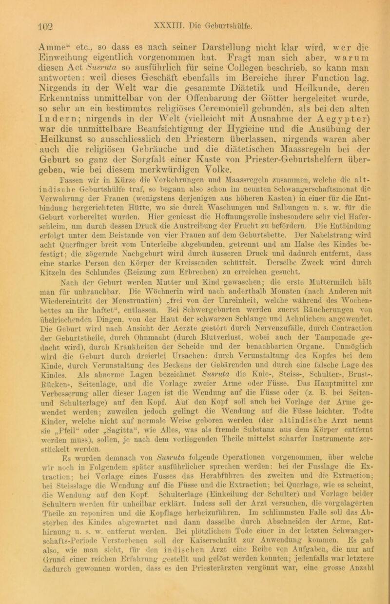 Amme“ etc., so dass es nach seiner Darstellung nicht klar wird, wer die Einweihung eigentlich vorgenommen hat. Fragt man sich aber, warum diesen Act Susruta so ausführlich für seine Collegen beschrieb, so kann man antworten: weil dieses Geschäft ebenfalls im Bereiche ihrer Function lag. Nirgends in der Welt war die gesammte Diätetik und Heilkunde, deren Erkenntniss unmittelbar von der Offenbarung der Götter hergeleitet wurde, so sehr an ein bestimmtes religiöses Ceremoniell gebunden, als bei den alten Indern; nirgends in der Welt (vielleicht mit Ausnahme der Aegypter) war die unmittelbare Beaufsichtigung der Hygieine und die Ausübung der Heilkunst so ausschliesslich den Priestern überlassen, nirgends waren aber auch die religiösen Gebräuche und die diätetischen Maassregeln bei der Geburt so ganz der Sorgfalt einer Kaste von Priester-Geburtshelfern über- geben, wie bei diesem merkwürdigen Volke. Fassen wir in Kürze die Vorkehrungen und Maassregeln zusammen, welche die alt- indische Geburtshülfe traf, so begann also schon im neunten Schwangerschaftsmonat die Verwahrung der Frauen (wenigstens derjenigen aus höheren Kasten) in einer für die Ent- bindung hergerichteten Hütte, wo sie durch Waschungen und Salbungen u. s. w. für die Geburt vorbereitet wurden. Hier geniesst die Hoffnungsvolle insbesondere sehr viel Hafer- schleim, um durch dessen Druck die Austreibung der Frucht zu befördern. Die Entbindung erfolgt unter dem Beistände von vier Frauen auf dem Geburtsbette. Der Nabelstrang wird acht Querfinger breit vom IJnterleibe abgebunden, getrennt und am Halse des Kindes be- festigt; die zögernde Nachgeburt wird durch äusseren Druck und dadurch entfernt, dass eine starke Person den Körper der Kreissenden schüttelt. Derselbe Zweck wird durch Kitzeln des Schlundes (Heizung zum Erbrechen) zu erreichen gesucht. Nach der Geburt werden Mutter und Kind gewaschen; die erste Muttermilch hält man für unbrauchbar. Die Wöchnerin wird nach anderthalb Monaten (nach Anderen mit Wiedereintritt der Menstruation) „frei von der Unreinheit, welche während des Wochen- bettes an ihr haftet“, entlassen. Bei Schwergeburten werden zuerst Räucherungen von übelriechenden Dingen, von der Haut der schwarzen Schlange und Aehnlichem angewendet. Die Geburt wird nach Ansicht der Aerzte gestört durch Nervenzufälle, durch Contraction der Geburtstheile, durch Ohnmacht (durch Blutverlust, wobei auch der Tamponade ge- dacht wird), durch Krankheiten der Scheide und der benachbarten Organe. Unmöglich wird die Geburt durch dreierlei Ursachen: durch Verunstaltung des Kopfes bei dem Kinde, durch Verunstaltung des Beckens der Gebärenden und durch eine falsche Lage des Kindes. Als abnorme Lagen bezeichnet Susruta die Knie-, Steiss-, Schulter-, Brust-, Rücken-, Seitenlage, und die Vorlage zweier Arme oder Fiisse. Das Hauptmittel zur Verbesserung aller dieser Lagen ist die Wendung auf die Füsse oder (z. B. bei Seiten- und Schulterlage) auf den Kopf. Auf den Kopf soll auch bei Vorlage der Arme ge- wendet werden; zuweilen jedoch gelingt die Wendung auf die Füsse leichter. Todte Kinder, welche nicht auf normale Weise geboren werden (der alt indische Arzt nennt sie „Pfeil“ oder „Sagitta“, wie Alles, was als fremde Substanz aus dein Körper entfernt werden muss), sollen, je nach dem vorliegenden Theile mittelst scharfer Instrumente zer- stückelt werden. Es wurden demnach von Susruta folgende Operationen vorgenommen, über welche wir noch in Folgendem später ausführlicher sprechen werden: bei der Fusslage die Ex- traction; bei Vorlage eines Fusses das Herabführen des zweiten und die Extraction; bei Steisslage die Wendung auf die Füsse und die Extraction; bei Querlage, wie es scheint, die Wendung auf den Kopf. Schulterlage (Einkeilung der Schulter) und Vorlage beider Schultern werden für unheilbar erklärt. Indess soll der Arzt versuchen, die vorgelagerten Theile zu reponiren und die Kopflage herbeizuführen. Im schlimmsten Falle soll das Ab- sterben des Kindes abgewartet und dann dasselbe durch Abschneiden der Arme, Ent- hirnung u. s. w. entfernt werden. Bei plötzlichem Tode einer in der letzten Schwanger- schafts-Periode Verstorbenen soll der Kaiserschnitt zur Anwendung kommen. Es gab also, wie man sieht, für den indischen Arzt eine Reihe von Aufgaben, die nur auf Grund einer reichen Erfahrung gestellt und gelöst werden konnten; jedenfalls war letztere dadurch gewonnen worden, dass es den Priesterärzten vergönnt war, eine grosse Anzahl