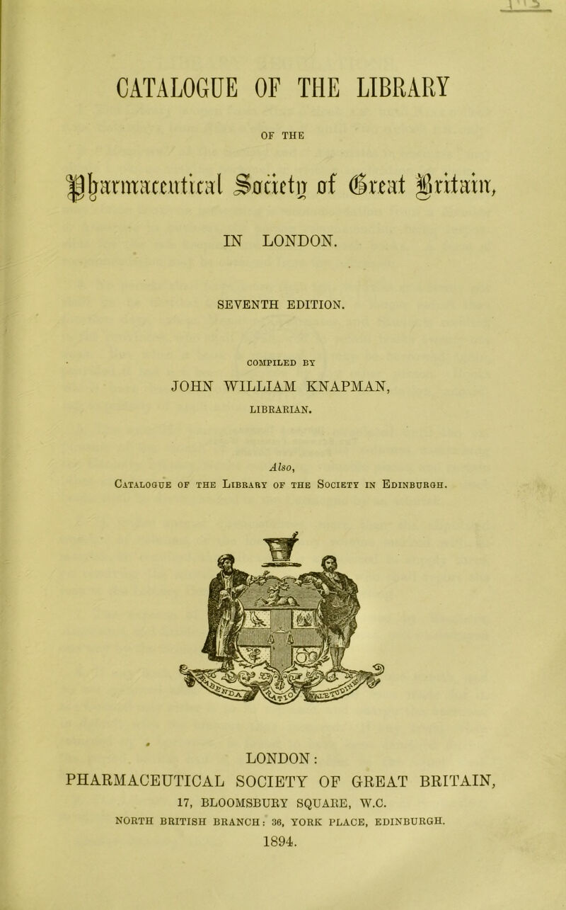 OF THE ipjjarraamitiral Jbcietir of (Svcat §rilaht IN LONDON. SEVENTH EDITION. COMPILED BY JOHN WILLIAM KNAPMAN, LIBRARIAN. Also, Catalogue of the Library of the Society in Edinburgh. LONDON: PHARMACEUTICAL SOCIETY OF GREAT BRITAIN 17, BLOOMSBUEY SQUAEE, W.C. NORTH BRITISH BRANCH: 36, YORK PLACE, EDINBURGH. 1894.