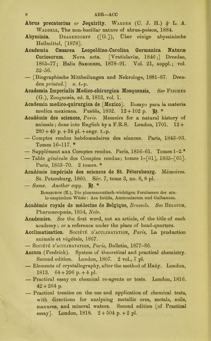Abrus precatorius or Jequirity. Warden (C. J. H.) Sf L. A. Waddell, The non-bacillar nature of abrus-poison, 1884. Abyssinia. Dragendorff ([G.]), (Jber einige abyssinische Heilmittel, [1878]. Academia Caesarea Leopoldino-Carolina Germanica Naturae Curiosorum. Nova acta. [Vratislaviae, 1846;] Dresdae, 1865-77; Halis Saxonum, 1878-91. Yol. 21, suppl.; vol. 32-56. — [Biographische Mittheilungen und Nekrologe, 1881-87. Dres- den printed.'] n. t,-p. Academia Imperials Medico-chirurgica Mosquensis. See Fischer (G.), Zoognosia, ed. 3, 1813, vol. 1. Academia medico-quirurgica de [Mexico]. Eusayo para la materia medica mexicana. Puebla, 1832. 12 + 102 p. * Academie des sciences, Paris. Memoirs for a natural history of animals ; done into English by a F.R.S. London, 1701. 12 + 280 + 40 p.+ 34 pi.+ engr. t.-p. — Comptes rendus hebdomadaires des seances. Paris, 1843-93. Tomes 16-117. * — Supplement aux Comptes rendus. Paris, 1856-61. Tomes 1-2.* — Table generale des Comptes rendus; tomes 1—[61], 1835-[65]. Paris, 1853-70. 2 tomes. * Academie imperiale des sciences de St. Petersbourg. Memoires. St. Petersburg, 1860. Ser. 7, tome 3, no. 8, 8 pi. — Same. Another copy. * Borszczow (E.), Die pliarmaceutisch-wichtigen Ferulaceen der ara- lo-caspisehen Wiiste : Asa foetida, Ammomacum und Galbanum. Academie royale de medecine de Belgique, Brussels. See Belgium, Pharmacopoeia, 1854, Note. Academies. See tlie first word, not an article, of the title of each academy ; or a reference under the place of head-quarters. Acclimatisation. Soci^t^ d’acclimatation, Paris, La production auimale eb vegetale, 1867. — Soci£t£ d’acclimatation, Paris, Bulletin, 1877-86. Accum (Fredrick). System of theoretical and practical chemistry. Second edition. London, 1807. 2 vol., 7 pi. — Elements of crystallography, after the method of Haiiy. London, 1813. 64 + 396 p. + 4 pi. — Practical essay on chemical re-agents or tests. London, 1816. 42 + 264 p. — Practical treatise on the use and application of chemical tests, with directions for analysing metallic ores, metals, soils, manures, and mineral waters. Second edition [of Practical essay]. London, 1818. 2 + 504 p. + 2 pi.