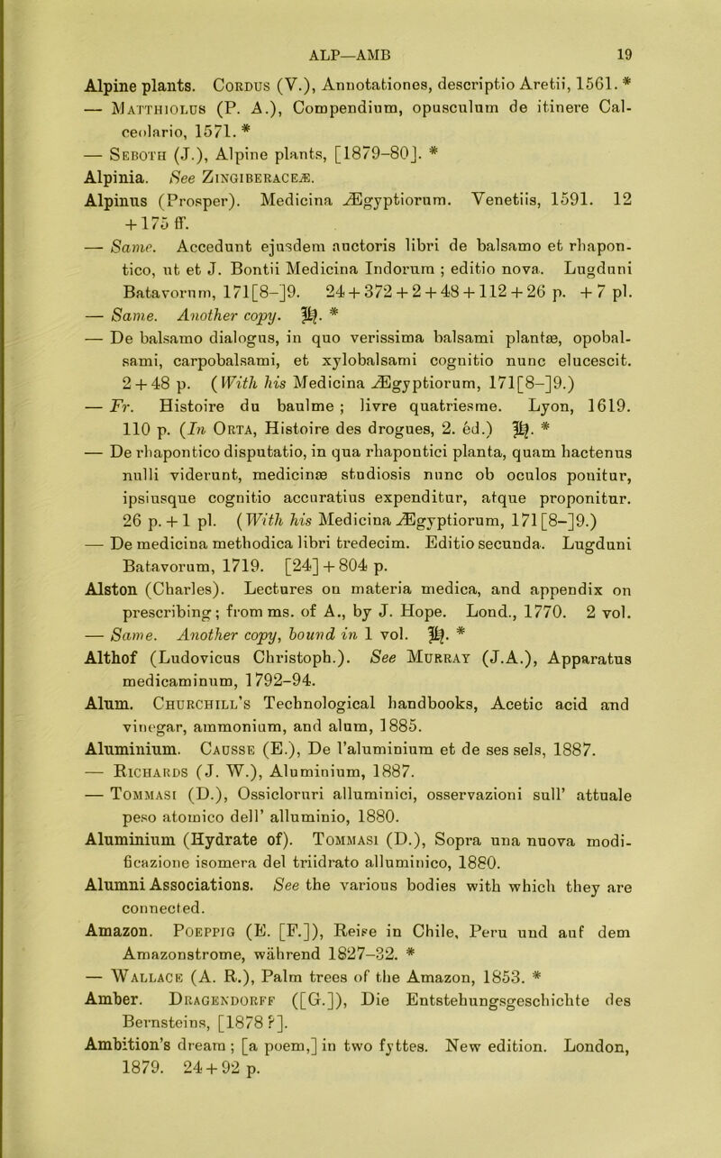 Alpine plants. Cordus (V.), Annotations, descriptio Aretii, 1561. * — Matthiolus (P. A.), Compendium, opusculum de itinere Cal- ceolario, 1571. * — Seboth (J.), Alpine plants, [1879-80J. * Alpinia. See Zingiberacej®. Alpinus (Prosper). Medicina -TEgyptiorum. Venetiis, 1591. 12 + 175 ff. -— Same. Accedunt ejusdem auctoris libri de balsamo et rliapon- tico, ut et J. Bontii Medicina Indoi’um ; editio nova. Lugduni Batavornm, 171 [8—]9. 24 + 372 + 2 + 48 +112 + 26 p. +7 pi. — Same. Another copy. p?. * — De balsamo dialogus, in quo verissima balsami plantse, opobal- sami, carpobalsami, et xylobalsami cognitio nunc elucescit. 2 + 48 p. {With his Medicina H3gyptiorum, 171 [8—]9.) — Fr. Histoire du baulme ; livre quatriesme. Lyon, 1619. 110 p. (In Orta, Histoire des drogues, 2. ed.) * — De rhapontico disputatio, in qua rhapontici planta, quam hactenus nulli viderunt, medicinse studiosis nunc ob oculos ponitur, ipsiusque cognitio accnratius expenditur, atque proponitur. 26 p. + 1 pi. (With his Medicina .ZEgyptiorum, 171 [8—]9.) — De medicina methodica libri tredecim. Editio secunda. Lugduni Batavorum, 1719. [24] + 804 p. Alston (Charles). Lectures on materia medica, and appendix on prescribing; from ms. of A., by J. Hope. Lond., 1770. 2 vol. — Same. Another copy, bound in 1 vol. ^. * Althof (Ludovicus Christoph.). See Murray (J.A.), Apparatus medicaminum, 1792-94. Alum. Churchill’s Technological handbooks, Acetic acid and vinegar, ammonium, and alum, 1885. Aluminium. Causse (E.), De 1’aluminium et de ses sels, 1887. — Richards (J. W.), Aluminium, 1887. — Tommasi (D.), Ossicloruri alluminici, osservazioni sull’ attuale peso atomico dell’ alluminio, 1880. Aluminium (Hydrate of). Tommasi (D.), Sopra una nuova modi- ficazione isomera del triidrato alluminico, 1880. Alumni Associations. See the various bodies with which they are connected. Amazon. Poeppig (E. [F.]), Reise in Chile, Peru und auf dem Amazonstrome, wahrend 1827-32. * — Wallace (A. R.), Palm trees of the Amazon, 1853. * Amber. Dragendorff ([G.]), Die Entstehungsgeschichte des Bernsteins, [1878?]. Ambition’s dream ; [a poem,] in two fyttes. New edition. London, 1879. 24 + 92 p.