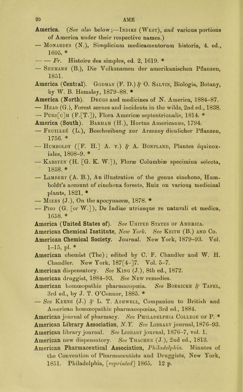 America. (See also below;—Indies (West), and various portions of America under their respective names.) — Monardes (N.), Simplicium medicamentorum historia, 4. ed., 1605. * Fr. Histoire des simples, ed. 2, 1619. * — Seemann (B.), Die Volksnamen der amerikanischen Pflanzen, 1851. America (Central). Godman (F. D.) fy 0. Salvin, Biologia, Botany, by W. B. Hemsley, 1879-88. * America (North). Drugs and medicines of N. America, 1884-87. — Head (G.), Forest scenes and incidents in the wilds, 2nd ed., 1838. — Purs[c]h (F.[T.])> Flora Americse septentrionalis, 1814. * America (South). Barham (H.), Hortus Americauus, 1794. — Feuillee (L.), Beschreibung zur Arzeney dieulicher Pflanzen, 1756. * — Humboldt ([F. H.] A. v.) fy A. Bonpland, Plantes equinox- iales, 1808-9. * — Karsten (H. [G. K. W.]), Florae Columbia specimina selecta, 1858.* — Lambert (A. B.), An illustration of the genus cinchona, Hum- boldt’s account of cinchona forests, Ruiz on various medicinal plants, 1821. * — Miers (J.), On the apocynacete, 1878. * •— Piso (G. [or W.]), De Indiae utriusque re naturali et medica, 1658. * America (United States of). See United States of America. American Chemical Institute, New York. See Keith (B.) and Co. American Chemical Society. Journal. New York, 1879-93. Yol. 1-15, pi. * American chemist (The); edited by C. F. Chandler aud W. H. Chandler. New York, 187[4-]7. Yol. 5-7. American dispensatory. See King (J.), 8th ed., 1872. American druggist, 1884-93. See New remedies. American homoeopathic pharmacopoeia. See Boekicke fy Tafel, 3rd ed., by J. T. O’Connor, 1885. * — See Keene (J.) Sf L. T. Asiivvell, Companion to British and American homoeopathic pharmacopoeias, 3rd ed., 1884. American journal of pharmacy. See Philadelphia College of P. * American Library Association, N.Y. See Library journal, 1876-93. American library journal. See Library journal, 1876-7, vol. 1. American new dispensatory. See Thaoher (J.), 2nd ed., 1813. American Pharmaceutical Association, Philadelphia. Minutes of the Convention of Pharmaceutists aud Druggists, New York, 1851. Philadelphia, [reprinted'} 1865. 12 p.