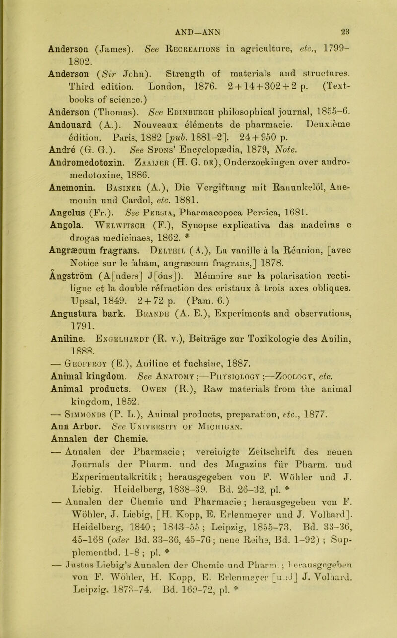 Anderson (James). See Recreations in agriculture, etc,, 1799— 1802. Anderson (Sir John). Strength of materials and structures. Third edition. London, 1876. 2 + 14 + 302 + 2 p. (Text- books of science.) Anderson (Thomas). See Edinburgh philosophical journal, 1855-6. Andouard (A.). Nouveaux elements de pharmacie. Deuxieme edition. Paris, 1882 [pub. 1881-2]. 24 + 950 p. Andre (G. G.). See Spons’ Encyclopedia, 1879, Note. Andromedotoxin. Zaaijer (H. G. de), Onderzoekingen over andro- medotoxine, 1886. Anemonin. Basiner (A.), Die Vergiftuug mit Rauunkelol, Ane- monin und Cardol, etc. 1881. Angelus (Pr.). See Persia, Pharmacopoea Persica, 1681. Angola. Welwitsch (F.), Synopse explicativa das madeiras e drogas medicinaes, 1862. * Angraecum fragrans. Delteil (A.), La vanille a la Reunion, [avec Notice sur le faham, angrsecutn fragrans,] 1878. Angstrom (A[nders] J[onsj). Memoire sur la polarisation recti- ligne et la double refraction des cristaux a trois axes obliques. Upsal, 1849. 2 + 72 p. (Pam. 6.) Angustura bark. Brands (A. E.), Experiments and observations, 1791. Aniline. Engelhardt (R. v.), Beitriige zur Toxikologie des Anilin, 1888. — Geoefroy (E.), Aniline et fuchsine, 1887. Animal kingdom. See Anatomy ;—Physiology ;—Zoology, etc. Animal products. Owen (R.), Raw materials from the animal kingdom, 1852. — Simmonds (P. L.), Animal products, preparation, etc., 1877. Ann Arbor. See University of Michigan. Annalen der Chemie. — Aunalen der Pharmacie; vereiuigte Zeitsclirift des neuen Journals der Pharm. und des Magazius fur Pliarm. und Experimentalkritik; herausgegeben voti F. Wohler und J. Liebig. Heidelberg, 1838-39. Bd. 26-32, pi. * — Aunalen der Chemie und Pharmacie; herausgfetieben von F. Wohler, J. Liebig, [H. Kopp, E. Erlenmeyer und J. Volhard]. Heidelberg, 1840; 1843-55; Leipzig, 1855-73. Bd. 33-36, 45-168 (oder Bd. 33-36, 45-76; neue Reihe, Bd. 1-92) ; Sup- plementbd. 1-8 ; pi. * — Justus Liebig’s Aunalen der Chemie und Pharm.; herausgegeben von F. Wohler, H. Kopp, E. Erlenmeyer [u.iJl J. Volhard. Leipzig. 1873-74. Bd. 169-72, pi. *