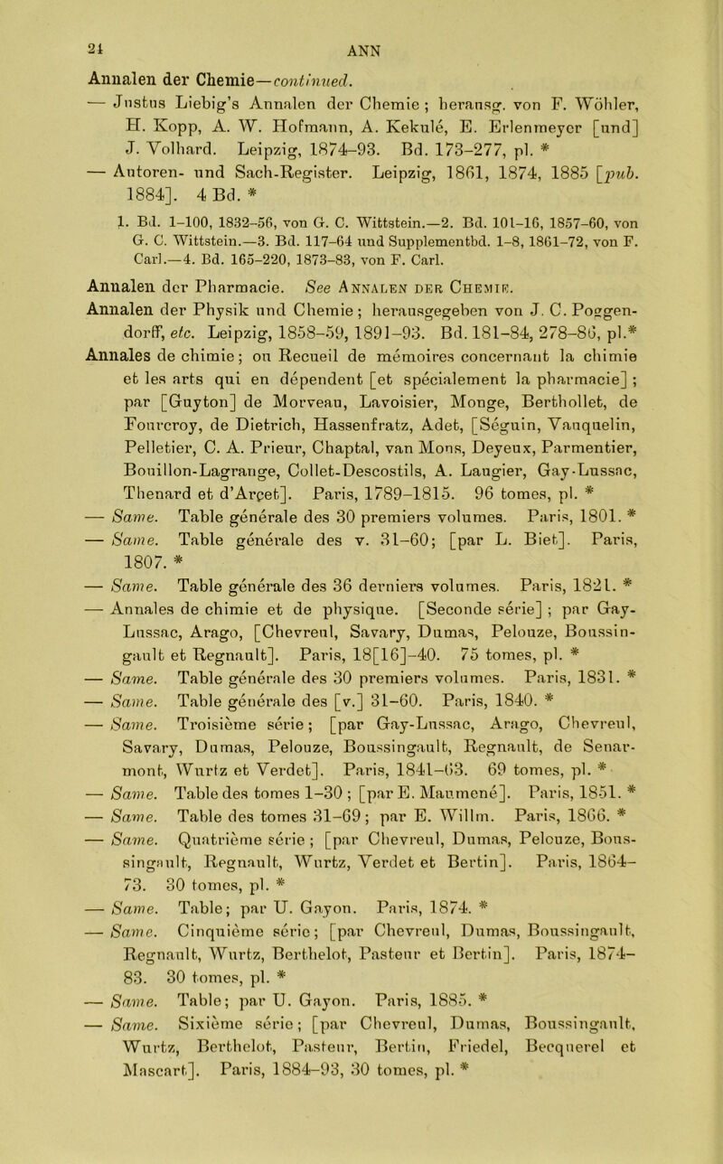 Annalen der Chemie—continued. — Justus Liebig’s Annalen der Cbemie ; beransg. von F. Wohler, H. Kopp, A. W. Hofmann, A. Kekule, E. Erlenmeycr [und] J. Yolbard. Leipzig, 1874-93. Bd. 173-277, pi. * — Autoren- und Sach-Register. Leipzig, 1861, 1874, 1885 [pub. 1884], 4 Bd. * 1. Bil. 1-100, 1832-56, von G. C. Wittstein.—2. Bel. 101-16, 1857-60, von G. G. Wittstein.—3. Bd. 117-64 und Supplementbd. 1-8, 1861-72, von F. Carl.—4. Bd. 165-220, 1873-83, von F. Carl. Annalen der Pbarmacie. See Annalen der Chemie. Annalen der Physik und Chemie; herausgegeben von J. C. Poggen- dorff, etc. Leipzig, 1858-59, 1891-93. Bd. 181-84, 278-86, pi.* Annales de cbimie; on Recueil de memoires concernant la chimie et les arts qui en dependent [et specialement la pbarmacie] ; par [Guyton] de Morveau, Lavoisier, Monge, Berthollet, de Fourcroy, de Dietrich, Hassenfratz, Adet, [Seguin, Vauquelin, Pelletier, C. A. Prieur, Chaptal, van Mons, Deyeux, Parmentier, Bouillon-Lagrange, Collet-Descostils, A. Laugier, Gay-Lussac, Thenard et d’Arpet]. Paris, 1789-1815. 96 tomes, pi. * — Same. Table generale des 30 premiers volumes. Paris, 1801. * — Same. Table generale des v. 31-60; [par L. Biet]. Paris, 1807. * — Same. Table generale des 36 derniers volumes. Paris, 1821. * — Annales de chimie et de physique. [Seconde serie] ; par Gay- Lussac, Arago, [Chevreul, Savary, Dumas, Pelouze, Boussin- gault et Regnault]. Paris, 18[16]-40. 75 tomes, pi. * — Same. Table generale des 30 premiers volumes. Paris, 1831. * — Same. Table generale des [v.] 31-60. Paris, 1840. * — Same. Troisieme serie; [par Gay-Lussac, Arago, Chevreul, Savary, Dumas, Pelouze, Boussingault, Regnault, de Senar- mont, Wurtz et Verdet]. Paris, 1841-63. 69 tomes, pi. * — Same. Table des tomes 1-30 ; [parE. Maumene]. Paris, 1851. * — Same. Table des tomes 31-69; par E. Willm. Paris, 1866. * — Same. Quatrieme serie ; [par Chevreul, Dumas, Pelouze, Bons- singault, Regnault, Wurtz, Verdet et Bertin]. Paris, 1864- 73. 30 tomes, pi. * — Same. Table; par U. Gayon. Paris, 1874. * — /Same. Cinquieme serie; [par Chevreul, Dumas, Boussingault, Regnault, Wurtz, Bertbelot, Pasteur et Bertin], Paris, 1874- 83. 30 tomes, pi. * — Same. Table; par U. Gayon. Paris, 1885. * — Same. Sixieme serie; [par Chevreul, Dumas, Boussingault, Wurtz, Bertbelot, Pasteur, Bertin, Friedel, Becqnerel et Mascart], Paris, 1884-93, 30 tomes, pi. *